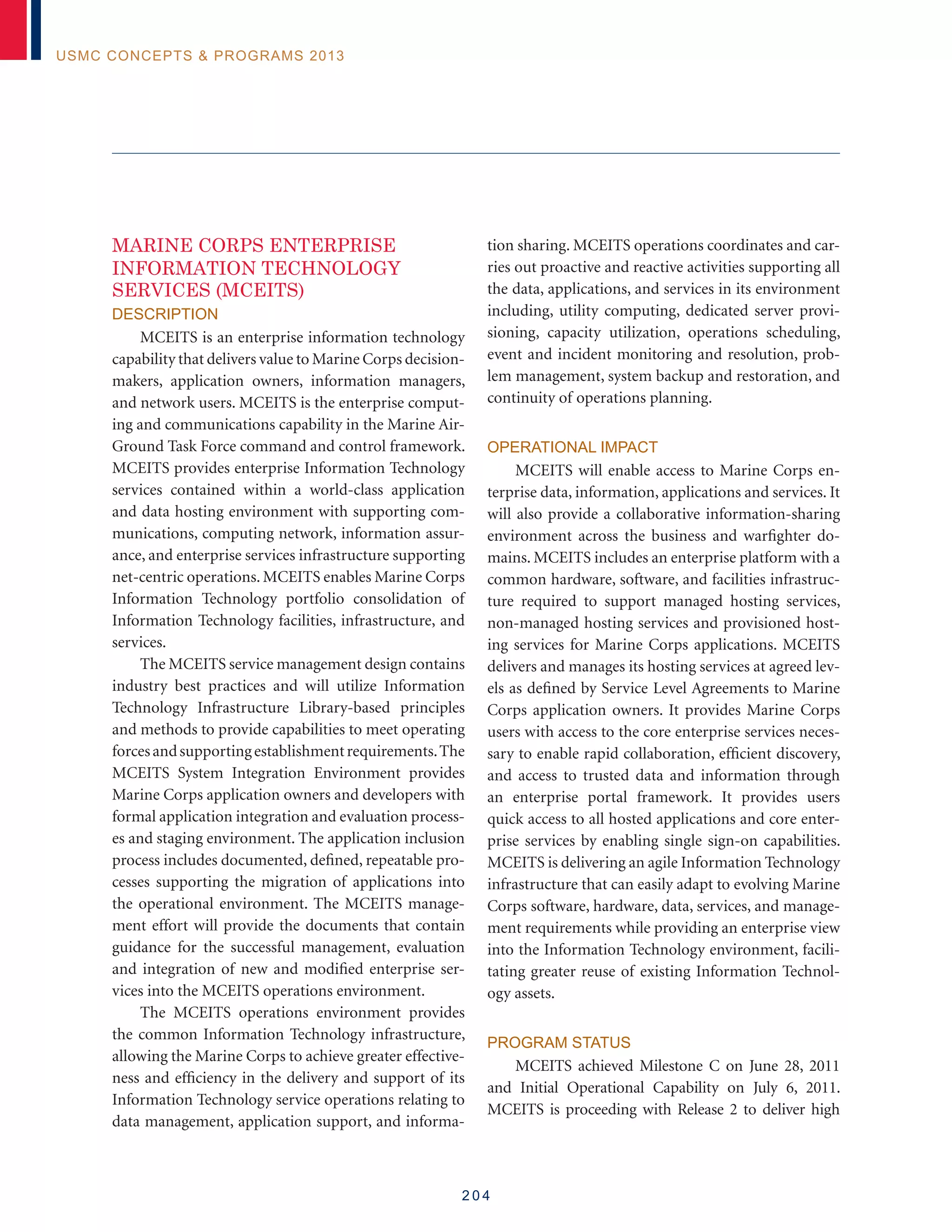 2 0 4
USMC Concepts  Programs 2013
MARINE CORPS ENTERPRISE
INFORMATION TECHNOLOGY
SERVICES (MCEITS)
Description
MCEITS is an enterprise information technology
capability that delivers value to Marine Corps decision-
makers, application owners, information managers,
and network users. MCEITS is the enterprise comput-
ing and communications capability in the Marine Air-
Ground Task Force command and control framework.
MCEITS provides enterprise Information Technology
services contained within a world-class application
and data hosting environment with supporting com-
munications, computing network, information assur-
ance, and enterprise services infrastructure supporting
net-centric operations. MCEITS enables Marine Corps
Information Technology portfolio consolidation of
Information Technology facilities, infrastructure, and
services.
The MCEITS service management design contains
industry best practices and will utilize Information
Technology Infrastructure Library-based principles
and methods to provide capabilities to meet operating
forcesandsupportingestablishmentrequirements.The
MCEITS System Integration Environment provides
Marine Corps application owners and developers with
formal application integration and evaluation process-
es and staging environment. The application inclusion
process includes documented, defined, repeatable pro-
cesses supporting the migration of applications into
the operational environment. The MCEITS manage-
ment effort will provide the documents that contain
guidance for the successful management, evaluation
and integration of new and modified enterprise ser-
vices into the MCEITS operations environment.
The MCEITS operations environment provides
the common Information Technology infrastructure,
allowing the Marine Corps to achieve greater effective-
ness and efficiency in the delivery and support of its
Information Technology service operations relating to
data management, application support, and informa-
tion sharing. MCEITS operations coordinates and car-
ries out proactive and reactive activities supporting all
the data, applications, and services in its environment
including, utility computing, dedicated server provi-
sioning, capacity utilization, operations scheduling,
event and incident monitoring and resolution, prob-
lem management, system backup and restoration, and
continuity of operations planning.
Operational Impact
MCEITS will enable access to Marine Corps en-
terprise data, information, applications and services. It
will also provide a collaborative information-sharing
environment across the business and warfighter do-
mains. MCEITS includes an enterprise platform with a
common hardware, software, and facilities infrastruc-
ture required to support managed hosting services,
non-managed hosting services and provisioned host-
ing services for Marine Corps applications. MCEITS
delivers and manages its hosting services at agreed lev-
els as defined by Service Level Agreements to Marine
Corps application owners. It provides Marine Corps
users with access to the core enterprise services neces-
sary to enable rapid collaboration, efficient discovery,
and access to trusted data and information through
an enterprise portal framework. It provides users
quick access to all hosted applications and core enter-
prise services by enabling single sign-on capabilities.
MCEITS is delivering an agile Information Technology
infrastructure that can easily adapt to evolving Marine
Corps software, hardware, data, services, and manage-
ment requirements while providing an enterprise view
into the Information Technology environment, facili-
tating greater reuse of existing Information Technol-
ogy assets.
Program Status
MCEITS achieved Milestone C on June 28, 2011
and Initial Operational Capability on July 6, 2011.
MCEITS is proceeding with Release 2 to deliver high
 