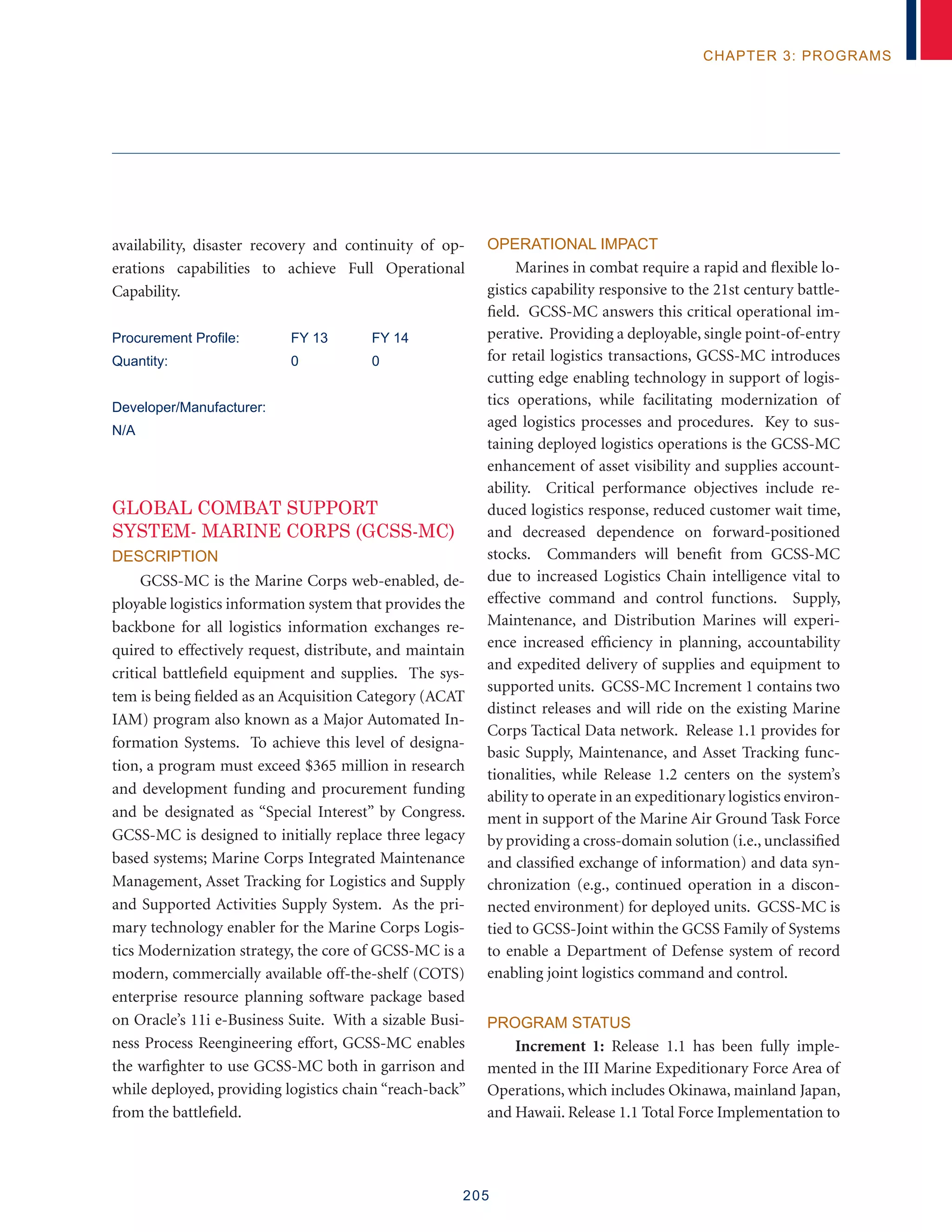 205
chapter 3: programs
availability, disaster recovery and continuity of op-
erations capabilities to achieve Full Operational
Capability.
Procurement Profile:	 FY 13	 FY 14
Quantity:	 0	 0
Developer/Manufacturer:
N/A
GLOBAL COMBAT SUPPORT
SYSTEM- MARINE CORPS (GCSS-MC)
Description
GCSS-MC is the Marine Corps web-enabled, de-
ployable logistics information system that provides the
backbone for all logistics information exchanges re-
quired to effectively request, distribute, and maintain
critical battlefield equipment and supplies. The sys-
tem is being fielded as an Acquisition Category (ACAT
IAM) program also known as a Major Automated In-
formation Systems. To achieve this level of designa-
tion, a program must exceed $365 million in research
and development funding and procurement funding
and be designated as “Special Interest” by Congress.
GCSS-MC is designed to initially replace three legacy
based systems; Marine Corps Integrated Maintenance
Management, Asset Tracking for Logistics and Supply
and Supported Activities Supply System. As the pri-
mary technology enabler for the Marine Corps Logis-
tics Modernization strategy, the core of GCSS-MC is a
modern, commercially available off-the-shelf (COTS)
enterprise resource planning software package based
on Oracle’s 11i e-Business Suite. With a sizable Busi-
ness Process Reengineering effort, GCSS-MC enables
the warfighter to use GCSS-MC both in garrison and
while deployed, providing logistics chain “reach-back”
from the battlefield.
Operational Impact
Marines in combat require a rapid and flexible lo-
gistics capability responsive to the 21st century battle-
field. GCSS-MC answers this critical operational im-
perative. Providing a deployable, single point-of-entry
for retail logistics transactions, GCSS-MC introduces
cutting edge enabling technology in support of logis-
tics operations, while facilitating modernization of
aged logistics processes and procedures. Key to sus-
taining deployed logistics operations is the GCSS-MC
enhancement of asset visibility and supplies account-
ability. Critical performance objectives include re-
duced logistics response, reduced customer wait time,
and decreased dependence on forward-positioned
stocks. Commanders will benefit from GCSS-MC
due to increased Logistics Chain intelligence vital to
effective command and control functions. Supply,
Maintenance, and Distribution Marines will experi-
ence increased efficiency in planning, accountability
and expedited delivery of supplies and equipment to
supported units. GCSS-MC Increment 1 contains two
distinct releases and will ride on the existing Marine
Corps Tactical Data network. Release 1.1 provides for
basic Supply, Maintenance, and Asset Tracking func-
tionalities, while Release 1.2 centers on the system’s
ability to operate in an expeditionary logistics environ-
ment in support of the Marine Air Ground Task Force
by providing a cross-domain solution (i.e., unclassified
and classified exchange of information) and data syn-
chronization (e.g., continued operation in a discon-
nected environment) for deployed units. GCSS-MC is
tied to GCSS-Joint within the GCSS Family of Systems
to enable a Department of Defense system of record
enabling joint logistics command and control.
Program Status
Increment 1: Release 1.1 has been fully imple-
mented in the III Marine Expeditionary Force Area of
Operations, which includes Okinawa, mainland Japan,
and Hawaii. Release 1.1 Total Force Implementation to
 