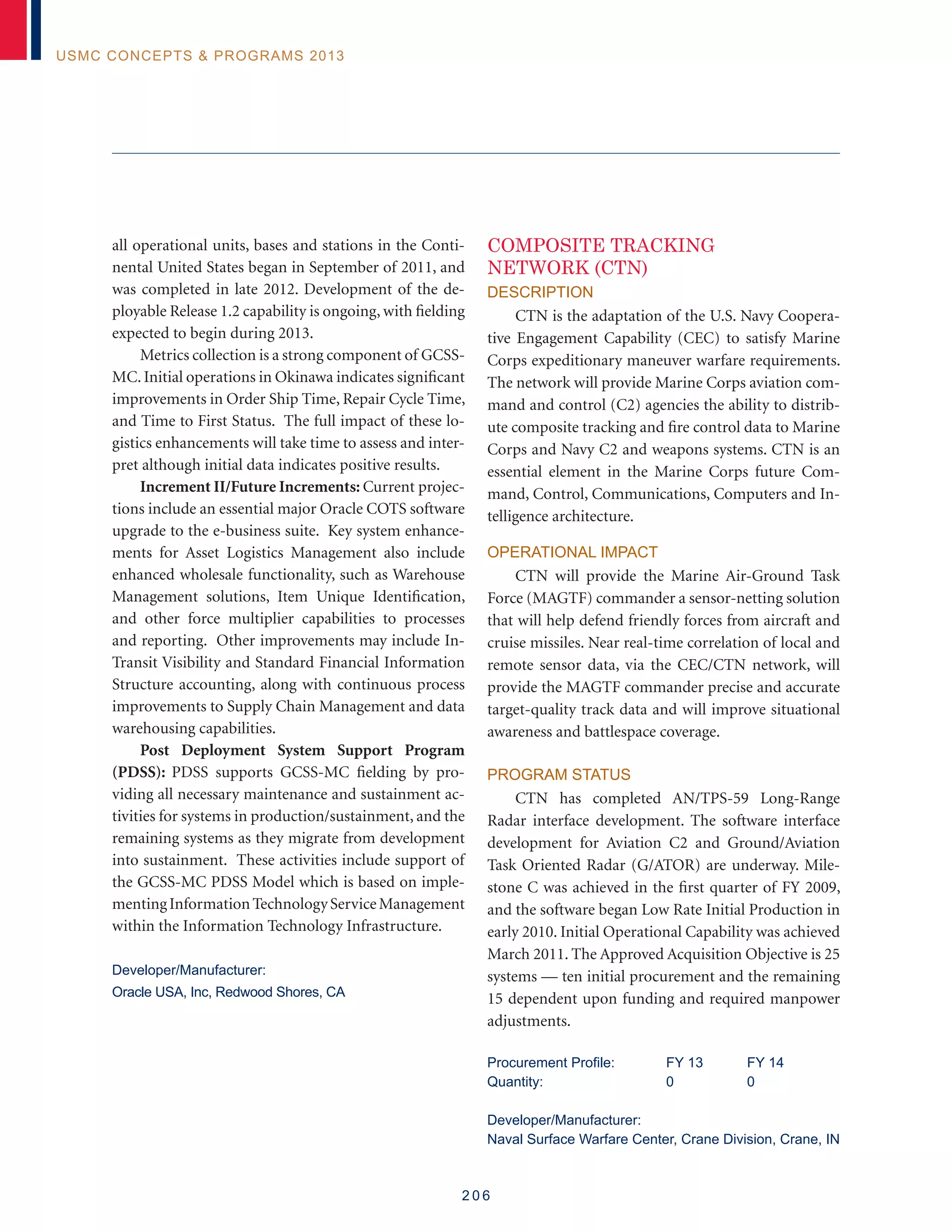 2 0 6
USMC Concepts  Programs 2013
all operational units, bases and stations in the Conti-
nental United States began in September of 2011, and
was completed in late 2012. Development of the de-
ployable Release 1.2 capability is ongoing, with fielding
expected to begin during 2013.
Metrics collection is a strong component of GCSS-
MC. Initial operations in Okinawa indicates significant
improvements in Order Ship Time, Repair Cycle Time,
and Time to First Status. The full impact of these lo-
gistics enhancements will take time to assess and inter-
pret although initial data indicates positive results.
Increment II/Future Increments: Current projec-
tions include an essential major Oracle COTS software
upgrade to the e-business suite. Key system enhance-
ments for Asset Logistics Management also include
enhanced wholesale functionality, such as Warehouse
Management solutions, Item Unique Identification,
and other force multiplier capabilities to processes
and reporting. Other improvements may include In-
Transit Visibility and Standard Financial Information
Structure accounting, along with continuous process
improvements to Supply Chain Management and data
warehousing capabilities.
Post Deployment System Support Program
(PDSS): PDSS supports GCSS-MC fielding by pro-
viding all necessary maintenance and sustainment ac-
tivities for systems in production/sustainment, and the
remaining systems as they migrate from development
into sustainment. These activities include support of
the GCSS-MC PDSS Model which is based on imple-
mentingInformationTechnologyServiceManagement
within the Information Technology Infrastructure.
Developer/Manufacturer:
Oracle USA, Inc, Redwood Shores, CA
COMPOSITE TRACKING
NETWORK (CTN)
Description
CTN is the adaptation of the U.S. Navy Coopera-
tive Engagement Capability (CEC) to satisfy Marine
Corps expeditionary maneuver warfare requirements.
The network will provide Marine Corps aviation com-
mand and control (C2) agencies the ability to distrib-
ute composite tracking and fire control data to Marine
Corps and Navy C2 and weapons systems. CTN is an
essential element in the Marine Corps future Com-
mand, Control, Communications, Computers and In-
telligence architecture.
Operational Impact
CTN will provide the Marine Air-Ground Task
Force (MAGTF) commander a sensor-netting solution
that will help defend friendly forces from aircraft and
cruise missiles. Near real-time correlation of local and
remote sensor data, via the CEC/CTN network, will
provide the MAGTF commander precise and accurate
target-quality track data and will improve situational
awareness and battlespace coverage.
Program Status
CTN has completed AN/TPS-59 Long-Range
Radar interface development. The software interface
development for Aviation C2 and Ground/Aviation
Task Oriented Radar (G/ATOR) are underway. Mile-
stone C was achieved in the first quarter of FY 2009,
and the software began Low Rate Initial Production in
early 2010. Initial Operational Capability was achieved
March 2011. The Approved Acquisition Objective is 25
systems — ten initial procurement and the remaining
15 dependent upon funding and required manpower
adjustments.
Procurement Profile:	 FY 13	 FY 14
Quantity:	 0	 0
Developer/Manufacturer:
Naval Surface Warfare Center, Crane Division, Crane, IN
 