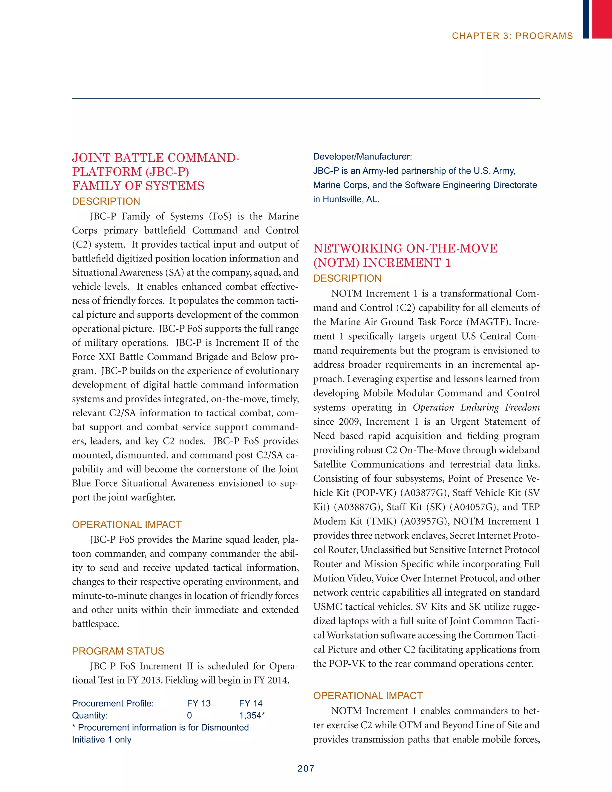 207
chapter 3: programs
Joint Battle Command-
Platform (JBC-P)
Family Of Systems
Description
JBC-P Family of Systems (FoS) is the Marine
Corps primary battlefield Command and Control
(C2) system. It provides tactical input and output of
battlefield digitized position location information and
Situational Awareness (SA) at the company, squad, and
vehicle levels. It enables enhanced combat effective-
ness of friendly forces. It populates the common tacti-
cal picture and supports development of the common
operational picture. JBC-P FoS supports the full range
of military operations. JBC-P is Increment II of the
Force XXI Battle Command Brigade and Below pro-
gram. JBC-P builds on the experience of evolutionary
development of digital battle command information
systems and provides integrated, on-the-move, timely,
relevant C2/SA information to tactical combat, com-
bat support and combat service support command-
ers, leaders, and key C2 nodes. JBC-P FoS provides
mounted, dismounted, and command post C2/SA ca-
pability and will become the cornerstone of the Joint
Blue Force Situational Awareness envisioned to sup-
port the joint warfighter.
Operational Impact
JBC-P FoS provides the Marine squad leader, pla-
toon commander, and company commander the abil-
ity to send and receive updated tactical information,
changes to their respective operating environment, and
minute-to-minute changes in location of friendly forces
and other units within their immediate and extended
battlespace.
Program Status
JBC-P FoS Increment II is scheduled for Opera-
tional Test in FY 2013. Fielding will begin in FY 2014.
Procurement Profile:	 FY 13	 FY 14
Quantity:	 0	 1,354*
* Procurement information is for Dismounted
Initiative 1 only
Developer/Manufacturer:
JBC-P is an Army-led partnership of the U.S. Army,
Marine Corps, and the Software Engineering Directorate
in Huntsville, AL.
Networking On-The-Move
(NOTM) Increment 1
Description
NOTM Increment 1 is a transformational Com-
mand and Control (C2) capability for all elements of
the Marine Air Ground Task Force (MAGTF). Incre-
ment 1 specifically targets urgent U.S Central Com-
mand requirements but the program is envisioned to
address broader requirements in an incremental ap-
proach. Leveraging expertise and lessons learned from
developing Mobile Modular Command and Control
systems operating in Operation Enduring Freedom
since 2009, Increment 1 is an Urgent Statement of
Need based rapid acquisition and fielding program
providing robust C2 On-The-Move through wideband
Satellite Communications and terrestrial data links.
Consisting of four subsystems, Point of Presence Ve-
hicle Kit (POP-VK) (A03877G), Staff Vehicle Kit (SV
Kit) (A03887G), Staff Kit (SK) (A04057G), and TEP
Modem Kit (TMK) (A03957G), NOTM Increment 1
provides three network enclaves, Secret Internet Proto-
col Router, Unclassified but Sensitive Internet Protocol
Router and Mission Specific while incorporating Full
Motion Video,Voice Over Internet Protocol, and other
network centric capabilities all integrated on standard
USMC tactical vehicles. SV Kits and SK utilize rugge-
dized laptops with a full suite of Joint Common Tacti-
cal Workstation software accessing the Common Tacti-
cal Picture and other C2 facilitating applications from
the POP-VK to the rear command operations center.
Operational Impact
NOTM Increment 1 enables commanders to bet-
ter exercise C2 while OTM and Beyond Line of Site and
provides transmission paths that enable mobile forces,
 