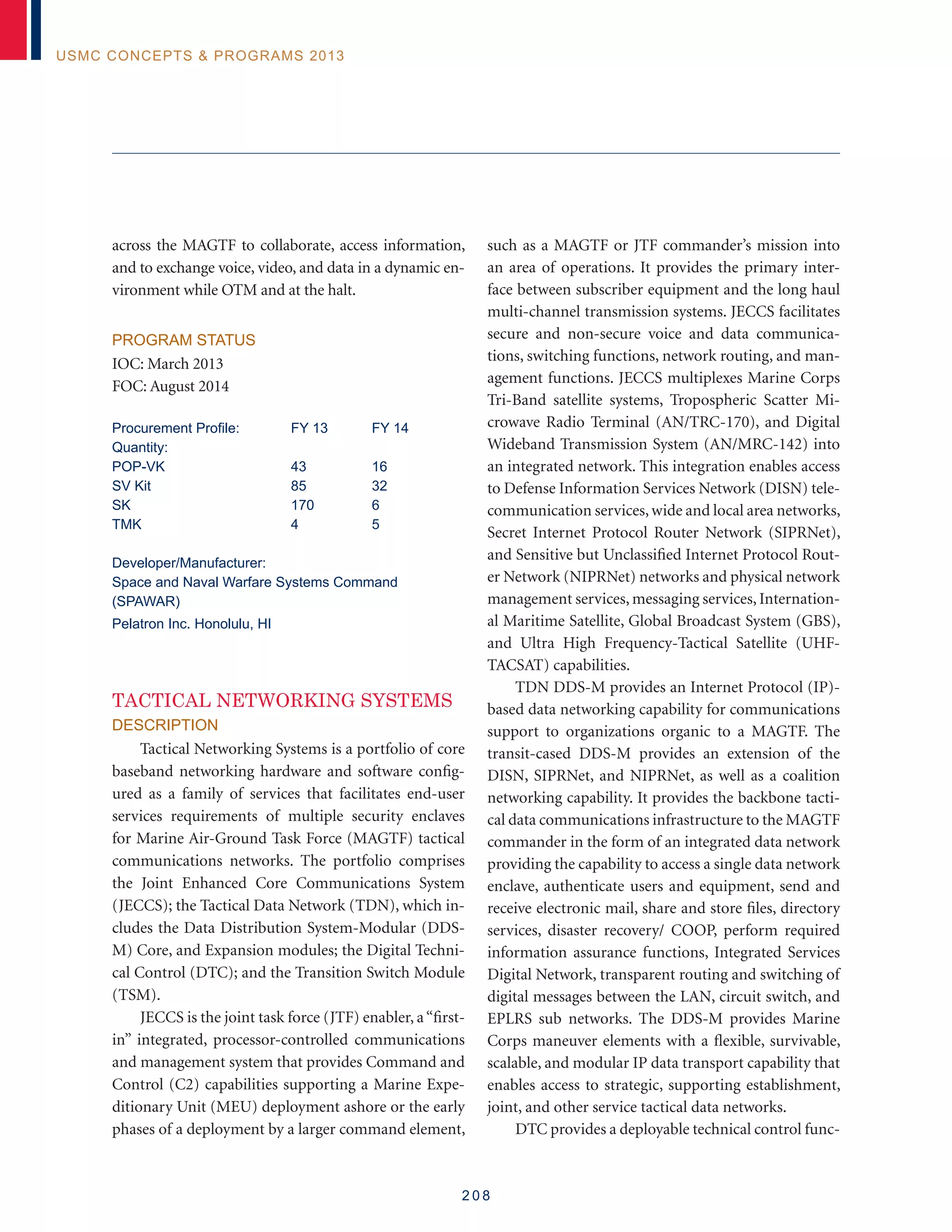 2 0 8
USMC Concepts  Programs 2013
across the MAGTF to collaborate, access information,
and to exchange voice, video, and data in a dynamic en-
vironment while OTM and at the halt.
Program Status
IOC: March 2013
FOC: August 2014
Procurement Profile:	 FY 13	 FY 14
Quantity:
POP-VK	 43	 16
SV Kit	 85	 32
SK	 170	 6
TMK	 4	 5
Developer/Manufacturer:
Space and Naval Warfare Systems Command
(SPAWAR)
Pelatron Inc. Honolulu, HI
Tactical Networking Systems
Description
Tactical Networking Systems is a portfolio of core
baseband networking hardware and software config-
ured as a family of services that facilitates end-user
services requirements of multiple security enclaves
for Marine Air-Ground Task Force (MAGTF) tactical
communications networks. The portfolio comprises
the Joint Enhanced Core Communications System
(JECCS); the Tactical Data Network (TDN), which in-
cludes the Data Distribution System-Modular (DDS-
M) Core, and Expansion modules; the Digital Techni-
cal Control (DTC); and the Transition Switch Module
(TSM).
JECCS is the joint task force (JTF) enabler, a“first-
in” integrated, processor-controlled communications
and management system that provides Command and
Control (C2) capabilities supporting a Marine Expe-
ditionary Unit (MEU) deployment ashore or the early
phases of a deployment by a larger command element,
such as a MAGTF or JTF commander’s mission into
an area of operations. It provides the primary inter-
face between subscriber equipment and the long haul
multi-channel transmission systems. JECCS facilitates
secure and non-secure voice and data communica-
tions, switching functions, network routing, and man-
agement functions. JECCS multiplexes Marine Corps
Tri-Band satellite systems, Tropospheric Scatter Mi-
crowave Radio Terminal (AN/TRC-170), and Digital
Wideband Transmission System (AN/MRC-142) into
an integrated network. This integration enables access
to Defense Information Services Network (DISN) tele-
communication services, wide and local area networks,
Secret Internet Protocol Router Network (SIPRNet),
and Sensitive but Unclassified Internet Protocol Rout-
er Network (NIPRNet) networks and physical network
management services, messaging services, Internation-
al Maritime Satellite, Global Broadcast System (GBS),
and Ultra High Frequency-Tactical Satellite (UHF-
TACSAT) capabilities.
TDN DDS-M provides an Internet Protocol (IP)-
based data networking capability for communications
support to organizations organic to a MAGTF. The
transit-cased DDS-M provides an extension of the
DISN, SIPRNet, and NIPRNet, as well as a coalition
networking capability. It provides the backbone tacti-
cal data communications infrastructure to the MAGTF
commander in the form of an integrated data network
providing the capability to access a single data network
enclave, authenticate users and equipment, send and
receive electronic mail, share and store files, directory
services, disaster recovery/ COOP, perform required
information assurance functions, Integrated Services
Digital Network, transparent routing and switching of
digital messages between the LAN, circuit switch, and
EPLRS sub networks. The DDS-M provides Marine
Corps maneuver elements with a flexible, survivable,
scalable, and modular IP data transport capability that
enables access to strategic, supporting establishment,
joint, and other service tactical data networks.
DTC provides a deployable technical control func-
 