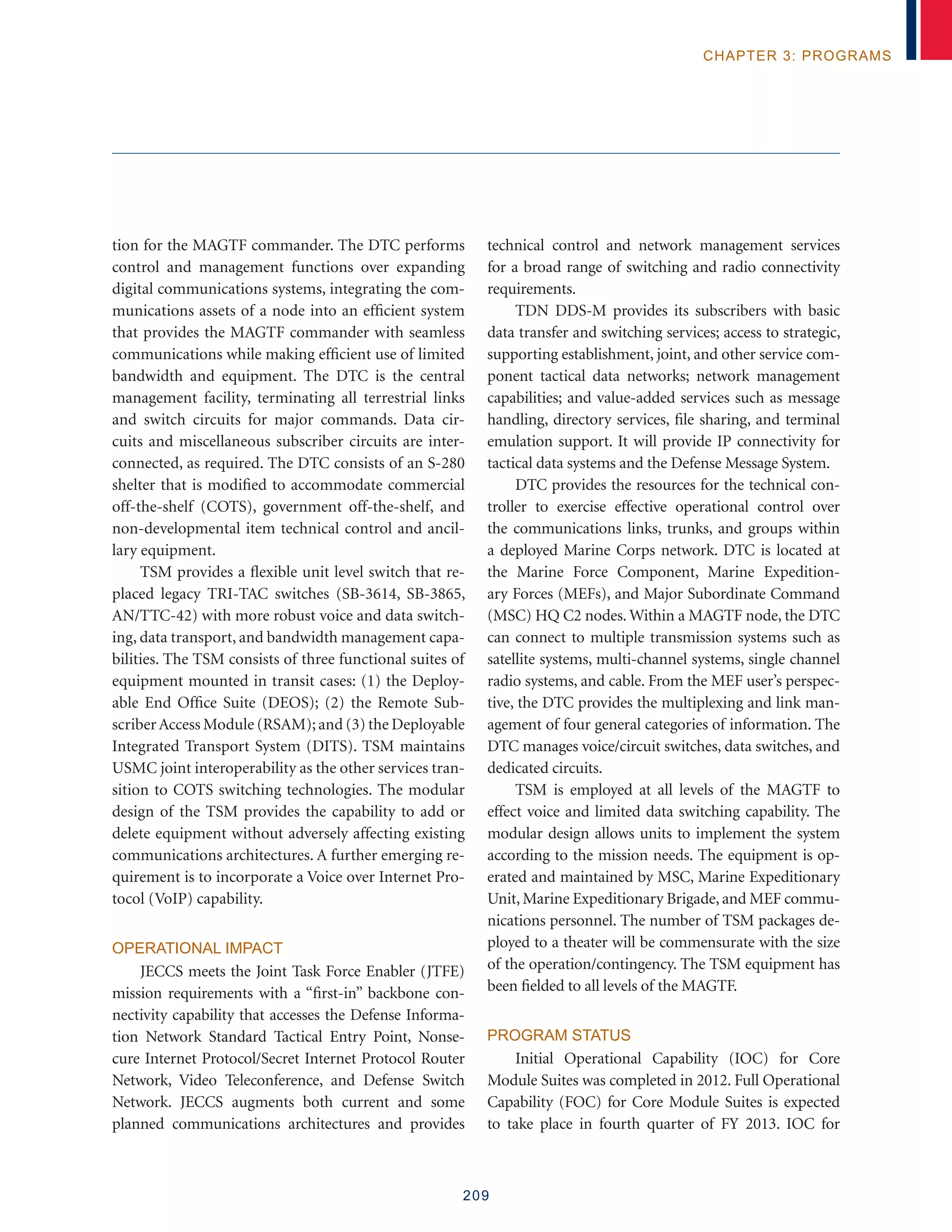 209
chapter 3: programs
tion for the MAGTF commander. The DTC performs
control and management functions over expanding
digital communications systems, integrating the com-
munications assets of a node into an efficient system
that provides the MAGTF commander with seamless
communications while making efficient use of limited
bandwidth and equipment. The DTC is the central
management facility, terminating all terrestrial links
and switch circuits for major commands. Data cir-
cuits and miscellaneous subscriber circuits are inter-
connected, as required. The DTC consists of an S-280
shelter that is modified to accommodate commercial
off-the-shelf (COTS), government off-the-shelf, and
non-developmental item technical control and ancil-
lary equipment.
TSM provides a flexible unit level switch that re-
placed legacy TRI-TAC switches (SB-3614, SB-3865,
AN/TTC-42) with more robust voice and data switch-
ing, data transport, and bandwidth management capa-
bilities. The TSM consists of three functional suites of
equipment mounted in transit cases: (1) the Deploy-
able End Office Suite (DEOS); (2) the Remote Sub-
scriberAccess Module (RSAM); and (3) the Deployable
Integrated Transport System (DITS). TSM maintains
USMC joint interoperability as the other services tran-
sition to COTS switching technologies. The modular
design of the TSM provides the capability to add or
delete equipment without adversely affecting existing
communications architectures. A further emerging re-
quirement is to incorporate a Voice over Internet Pro-
tocol (VoIP) capability.
Operational Impact
JECCS meets the Joint Task Force Enabler (JTFE)
mission requirements with a “first-in” backbone con-
nectivity capability that accesses the Defense Informa-
tion Network Standard Tactical Entry Point, Nonse-
cure Internet Protocol/Secret Internet Protocol Router
Network, Video Teleconference, and Defense Switch
Network. JECCS augments both current and some
planned communications architectures and provides
technical control and network management services
for a broad range of switching and radio connectivity
requirements.
TDN DDS-M provides its subscribers with basic
data transfer and switching services; access to strategic,
supporting establishment, joint, and other service com-
ponent tactical data networks; network management
capabilities; and value-added services such as message
handling, directory services, file sharing, and terminal
emulation support. It will provide IP connectivity for
tactical data systems and the Defense Message System.
DTC provides the resources for the technical con-
troller to exercise effective operational control over
the communications links, trunks, and groups within
a deployed Marine Corps network. DTC is located at
the Marine Force Component, Marine Expedition-
ary Forces (MEFs), and Major Subordinate Command
(MSC) HQ C2 nodes. Within a MAGTF node, the DTC
can connect to multiple transmission systems such as
satellite systems, multi-channel systems, single channel
radio systems, and cable. From the MEF user’s perspec-
tive, the DTC provides the multiplexing and link man-
agement of four general categories of information. The
DTC manages voice/circuit switches, data switches, and
dedicated circuits.
TSM is employed at all levels of the MAGTF to
effect voice and limited data switching capability. The
modular design allows units to implement the system
according to the mission needs. The equipment is op-
erated and maintained by MSC, Marine Expeditionary
Unit, Marine Expeditionary Brigade, and MEF commu-
nications personnel. The number of TSM packages de-
ployed to a theater will be commensurate with the size
of the operation/contingency. The TSM equipment has
been fielded to all levels of the MAGTF.
Program Status
Initial Operational Capability (IOC) for Core
Module Suites was completed in 2012. Full Operational
Capability (FOC) for Core Module Suites is expected
to take place in fourth quarter of FY 2013. IOC for
 