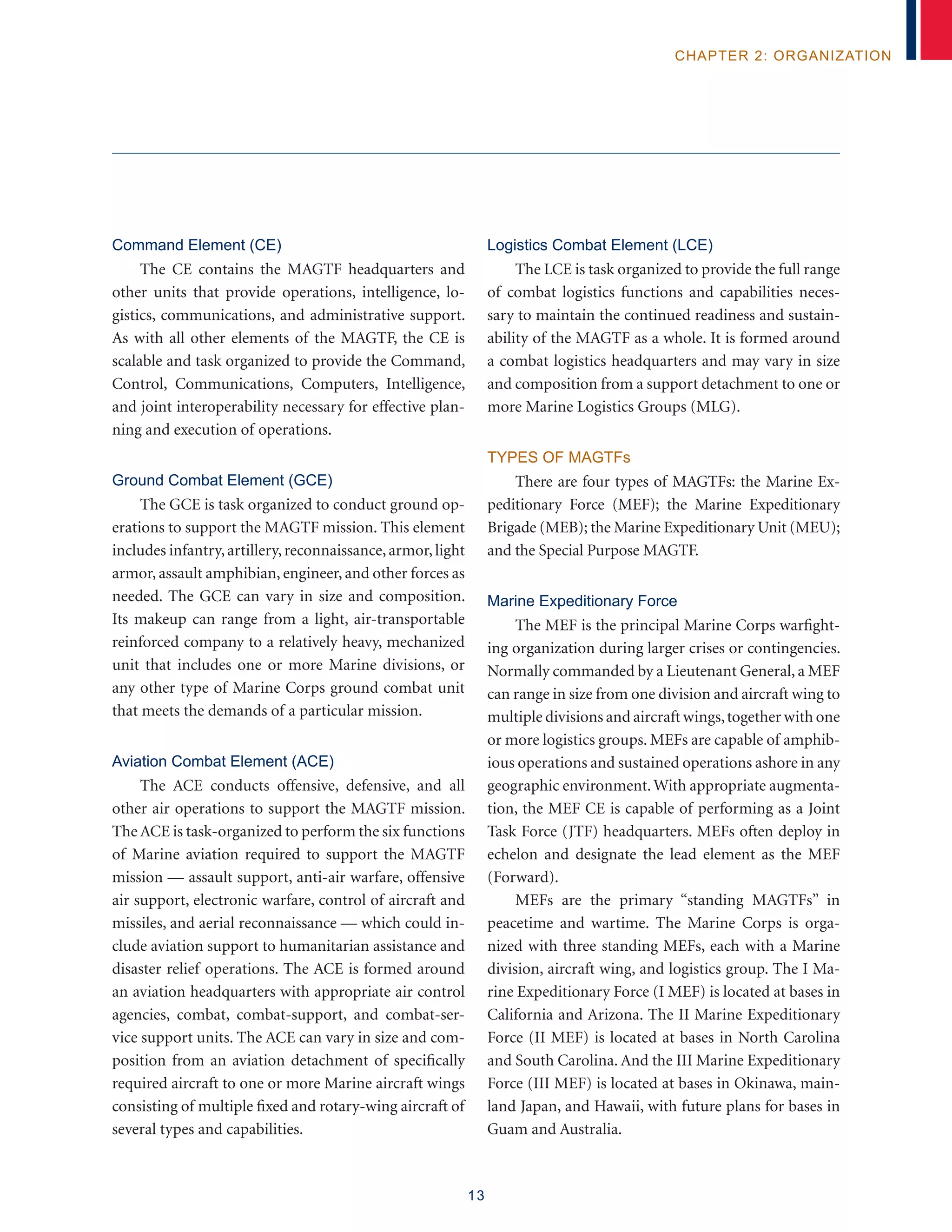 13
chapter 2: organization
Command Element (CE)
The CE contains the MAGTF headquarters and
other units that provide operations, intelligence, lo-
gistics, communications, and administrative support.
As with all other elements of the MAGTF, the CE is
scalable and task organized to provide the Command,
Control, Communications, Computers, Intelligence,
and joint interoperability necessary for effective plan-
ning and execution of operations.
Ground Combat Element (GCE)
The GCE is task organized to conduct ground op-
erations to support the MAGTF mission. This element
includes infantry,artillery,reconnaissance,armor,light
armor, assault amphibian, engineer, and other forces as
needed. The GCE can vary in size and composition.
Its makeup can range from a light, air-transportable
reinforced company to a relatively heavy, mechanized
unit that includes one or more Marine divisions, or
any other type of Marine Corps ground combat unit
that meets the demands of a particular mission.
Aviation Combat Element (ACE)
The ACE conducts offensive, defensive, and all
other air operations to support the MAGTF mission.
The ACE is task-organized to perform the six functions
of Marine aviation required to support the MAGTF
mission — assault support, anti-air warfare, offensive
air support, electronic warfare, control of aircraft and
missiles, and aerial reconnaissance –– which could in-
clude aviation support to humanitarian assistance and
disaster relief operations. The ACE is formed around
an aviation headquarters with appropriate air control
agencies, combat, combat-support, and combat-ser-
vice support units. The ACE can vary in size and com-
position from an aviation detachment of specifically
required aircraft to one or more Marine aircraft wings
consisting of multiple fixed and rotary-wing aircraft of
several types and capabilities.
Logistics Combat Element (LCE)
The LCE is task organized to provide the full range
of combat logistics functions and capabilities neces-
sary to maintain the continued readiness and sustain-
ability of the MAGTF as a whole. It is formed around
a combat logistics headquarters and may vary in size
and composition from a support detachment to one or
more Marine Logistics Groups (MLG).
Types of MAGTFs
There are four types of MAGTFs: the Marine Ex-
peditionary Force (MEF); the Marine Expeditionary
Brigade (MEB); the Marine Expeditionary Unit (MEU);
and the Special Purpose MAGTF.
Marine Expeditionary Force
The MEF is the principal Marine Corps warfight-
ing organization during larger crises or contingencies.
Normally commanded by a Lieutenant General, a MEF
can range in size from one division and aircraft wing to
multiple divisions and aircraft wings,together with one
or more logistics groups. MEFs are capable of amphib-
ious operations and sustained operations ashore in any
geographic environment.With appropriate augmenta-
tion, the MEF CE is capable of performing as a Joint
Task Force (JTF) headquarters. MEFs often deploy in
echelon and designate the lead element as the MEF
(Forward).
MEFs are the primary “standing MAGTFs” in
peacetime and wartime. The Marine Corps is orga-
nized with three standing MEFs, each with a Marine
division, aircraft wing, and logistics group. The I Ma-
rine Expeditionary Force (I MEF) is located at bases in
California and Arizona. The II Marine Expeditionary
Force (II MEF) is located at bases in North Carolina
and South Carolina. And the III Marine Expeditionary
Force (III MEF) is located at bases in Okinawa, main-
land Japan, and Hawaii, with future plans for bases in
Guam and Australia.
 
