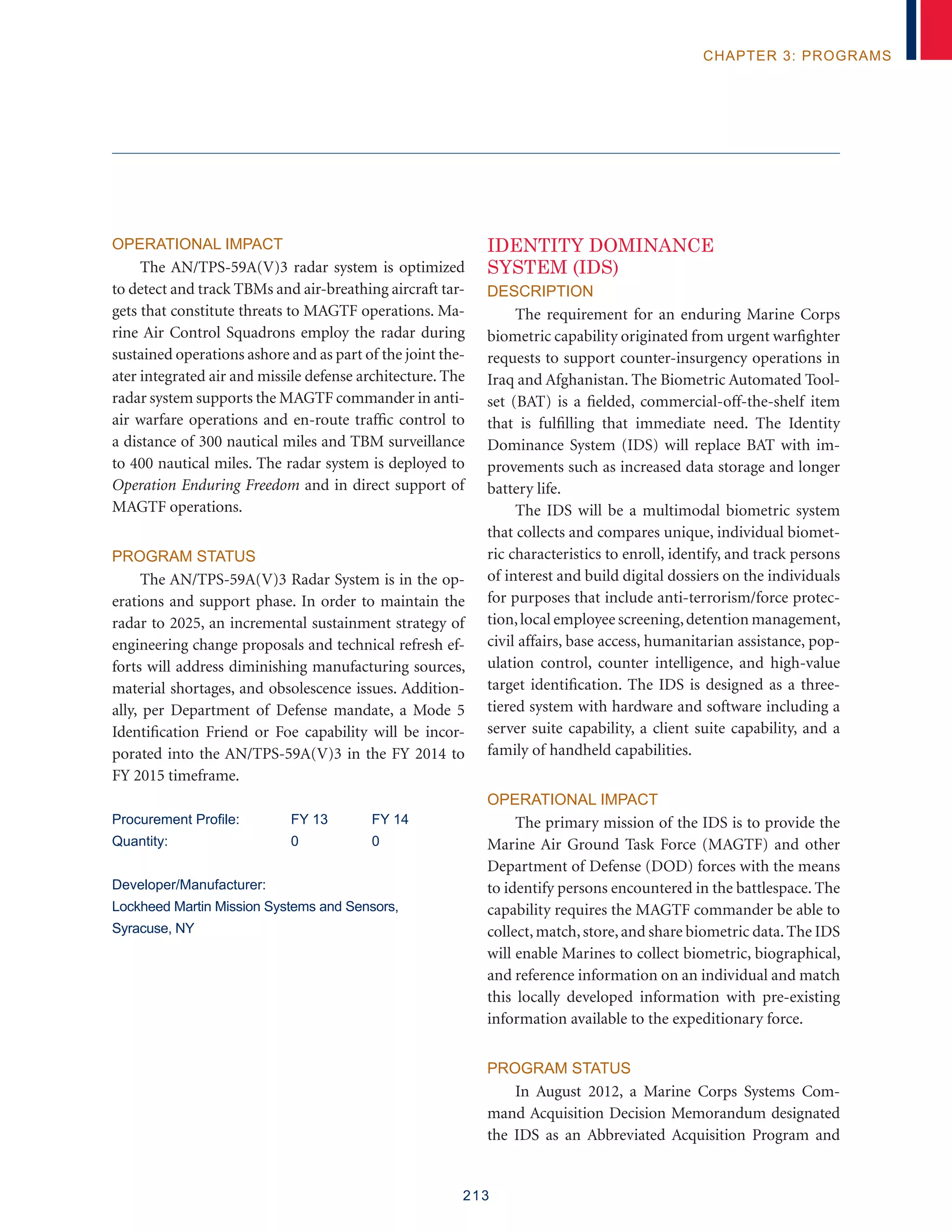 213
chapter 3: programs
Operational Impact
The AN/TPS-59A(V)3 radar system is optimized
to detect and track TBMs and air-breathing aircraft tar-
gets that constitute threats to MAGTF operations. Ma-
rine Air Control Squadrons employ the radar during
sustained operations ashore and as part of the joint the-
ater integrated air and missile defense architecture. The
radar system supports the MAGTF commander in anti-
air warfare operations and en-route traffic control to
a distance of 300 nautical miles and TBM surveillance
to 400 nautical miles. The radar system is deployed to
Operation Enduring Freedom and in direct support of
MAGTF operations.
Program Status
The AN/TPS-59A(V)3 Radar System is in the op-
erations and support phase. In order to maintain the
radar to 2025, an incremental sustainment strategy of
engineering change proposals and technical refresh ef-
forts will address diminishing manufacturing sources,
material shortages, and obsolescence issues. Addition-
ally, per Department of Defense mandate, a Mode 5
Identification Friend or Foe capability will be incor-
porated into the AN/TPS-59A(V)3 in the FY 2014 to
FY 2015 timeframe.
Procurement Profile:	 FY 13	 FY 14
Quantity: 	 0 	 0
Developer/Manufacturer:
Lockheed Martin Mission Systems and Sensors,
Syracuse, NY
IDENTITY DOMINANCE
SYSTEM (IDS)
Description
The requirement for an enduring Marine Corps
biometric capability originated from urgent warfighter
requests to support counter-insurgency operations in
Iraq and Afghanistan. The Biometric Automated Tool-
set (BAT) is a fielded, commercial-off-the-shelf item
that is fulfilling that immediate need. The Identity
Dominance System (IDS) will replace BAT with im-
provements such as increased data storage and longer
battery life.
The IDS will be a multimodal biometric system
that collects and compares unique, individual biomet-
ric characteristics to enroll, identify, and track persons
of interest and build digital dossiers on the individuals
for purposes that include anti-terrorism/force protec-
tion,local employee screening,detention management,
civil affairs, base access, humanitarian assistance, pop-
ulation control, counter intelligence, and high-value
target identification. The IDS is designed as a three-
tiered system with hardware and software including a
server suite capability, a client suite capability, and a
family of handheld capabilities.
Operational Impact
The primary mission of the IDS is to provide the
Marine Air Ground Task Force (MAGTF) and other
Department of Defense (DOD) forces with the means
to identify persons encountered in the battlespace. The
capability requires the MAGTF commander be able to
collect,match,store,and share biometric data.The IDS
will enable Marines to collect biometric, biographical,
and reference information on an individual and match
this locally developed information with pre-existing
information available to the expeditionary force.
Program Status
In August 2012, a Marine Corps Systems Com-
mand Acquisition Decision Memorandum designated
the IDS as an Abbreviated Acquisition Program and
 