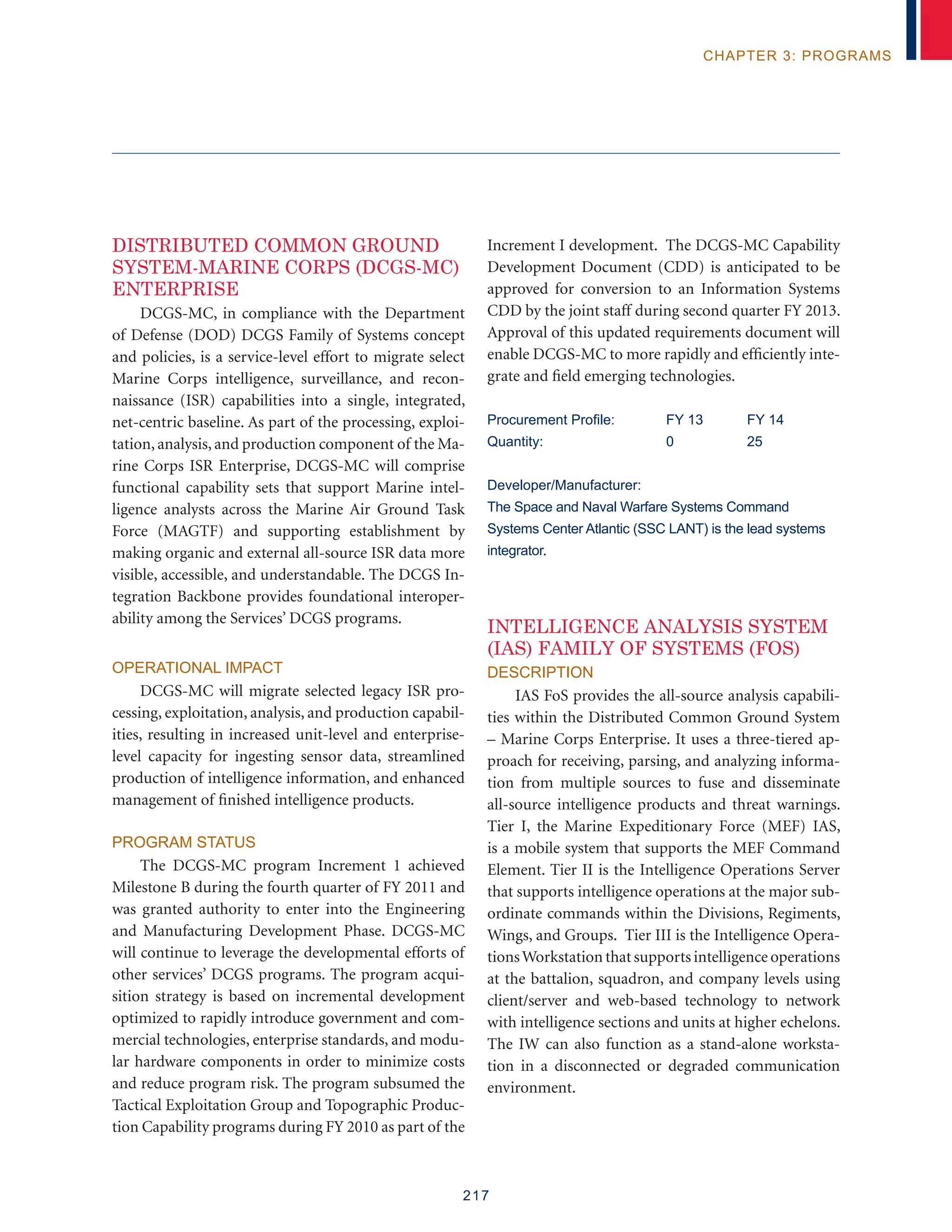 217
chapter 3: programs
Distributed common ground
system-marine corps (DCGS-MC)
ENTERPRISE
DCGS-MC, in compliance with the Department
of Defense (DOD) DCGS Family of Systems concept
and policies, is a service-level effort to migrate select
Marine Corps intelligence, surveillance, and recon-
naissance (ISR) capabilities into a single, integrated,
net-centric baseline. As part of the processing, exploi-
tation, analysis, and production component of the Ma-
rine Corps ISR Enterprise, DCGS-MC will comprise
functional capability sets that support Marine intel-
ligence analysts across the Marine Air Ground Task
Force (MAGTF) and supporting establishment by
making organic and external all-source ISR data more
visible, accessible, and understandable. The DCGS In-
tegration Backbone provides foundational interoper-
ability among the Services’ DCGS programs.
Operational Impact
DCGS-MC will migrate selected legacy ISR pro-
cessing, exploitation, analysis, and production capabil-
ities, resulting in increased unit-level and enterprise-
level capacity for ingesting sensor data, streamlined
production of intelligence information, and enhanced
management of finished intelligence products.
Program Status
The DCGS-MC program Increment 1 achieved
Milestone B during the fourth quarter of FY 2011 and
was granted authority to enter into the Engineering
and Manufacturing Development Phase. DCGS-MC
will continue to leverage the developmental efforts of
other services’ DCGS programs. The program acqui-
sition strategy is based on incremental development
optimized to rapidly introduce government and com-
mercial technologies, enterprise standards, and modu-
lar hardware components in order to minimize costs
and reduce program risk. The program subsumed the
Tactical Exploitation Group and Topographic Produc-
tion Capability programs during FY 2010 as part of the
Increment I development. The DCGS-MC Capability
Development Document (CDD) is anticipated to be
approved for conversion to an Information Systems
CDD by the joint staff during second quarter FY 2013.
Approval of this updated requirements document will
enable DCGS-MC to more rapidly and efficiently inte-
grate and field emerging technologies.
Procurement Profile:	 FY 13	 FY 14
Quantity:	 0	 25
Developer/Manufacturer:
The Space and Naval Warfare Systems Command
Systems Center Atlantic (SSC LANT) is the lead systems
integrator.
INTELLIGENCE ANALYSIS SYSTEM
(IAS) FAMILY OF SYSTEMS (FoS)
Description
IAS FoS provides the all-source analysis capabili-
ties within the Distributed Common Ground System
– Marine Corps Enterprise. It uses a three-tiered ap-
proach for receiving, parsing, and analyzing informa-
tion from multiple sources to fuse and disseminate
all-source intelligence products and threat warnings.
Tier I, the Marine Expeditionary Force (MEF) IAS,
is a mobile system that supports the MEF Command
Element. Tier II is the Intelligence Operations Server
that supports intelligence operations at the major sub-
ordinate commands within the Divisions, Regiments,
Wings, and Groups. Tier III is the Intelligence Opera-
tionsWorkstation that supports intelligence operations
at the battalion, squadron, and company levels using
client/server and web-based technology to network
with intelligence sections and units at higher echelons.
The IW can also function as a stand-alone worksta-
tion in a disconnected or degraded communication
environment.
 