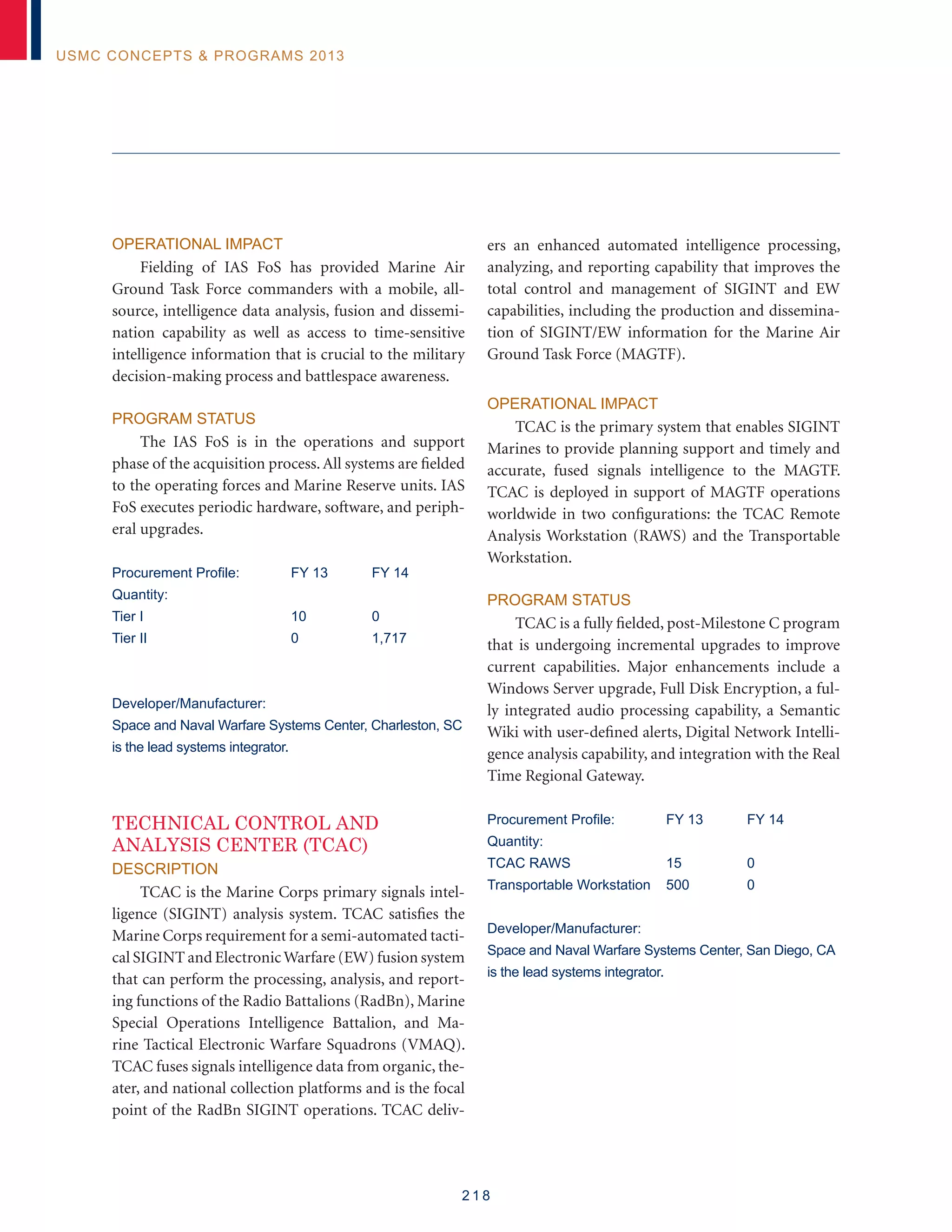 2 1 8
USMC Concepts  Programs 2013
Operational Impact
Fielding of IAS FoS has provided Marine Air
Ground Task Force commanders with a mobile, all-
source, intelligence data analysis, fusion and dissemi-
nation capability as well as access to time-sensitive
intelligence information that is crucial to the military
decision-making process and battlespace awareness.
Program Status
The IAS FoS is in the operations and support
phase of the acquisition process.All systems are fielded
to the operating forces and Marine Reserve units. IAS
FoS executes periodic hardware, software, and periph-
eral upgrades.
Procurement Profile:	 FY 13	 FY 14
Quantity:
Tier I	 10	 0
Tier II	 0	 1,717
Developer/Manufacturer:
Space and Naval Warfare Systems Center, Charleston, SC
is the lead systems integrator.
TECHNICAL CONTROL AND
ANALYSIS CENTER (TCAC)
Description
TCAC is the Marine Corps primary signals intel-
ligence (SIGINT) analysis system. TCAC satisfies the
Marine Corps requirement for a semi-automated tacti-
cal SIGINT and ElectronicWarfare (EW) fusion system
that can perform the processing, analysis, and report-
ing functions of the Radio Battalions (RadBn), Marine
Special Operations Intelligence Battalion, and Ma-
rine Tactical Electronic Warfare Squadrons (VMAQ).
TCAC fuses signals intelligence data from organic, the-
ater, and national collection platforms and is the focal
point of the RadBn SIGINT operations. TCAC deliv-
ers an enhanced automated intelligence processing,
analyzing, and reporting capability that improves the
total control and management of SIGINT and EW
capabilities, including the production and dissemina-
tion of SIGINT/EW information for the Marine Air
Ground Task Force (MAGTF).
Operational Impact
TCAC is the primary system that enables SIGINT
Marines to provide planning support and timely and
accurate, fused signals intelligence to the MAGTF.
TCAC is deployed in support of MAGTF operations
worldwide in two configurations: the TCAC Remote
Analysis Workstation (RAWS) and the Transportable
Workstation.
Program Status
TCAC is a fully fielded, post-Milestone C program
that is undergoing incremental upgrades to improve
current capabilities. Major enhancements include a
Windows Server upgrade, Full Disk Encryption, a ful-
ly integrated audio processing capability, a Semantic
Wiki with user-defined alerts, Digital Network Intelli-
gence analysis capability, and integration with the Real
Time Regional Gateway.
Procurement Profile:	 FY 13	 FY 14
Quantity:
TCAC RAWS	 15 	 0
Transportable Workstation 	 500	 0
Developer/Manufacturer:
Space and Naval Warfare Systems Center, San Diego, CA
is the lead systems integrator.
 