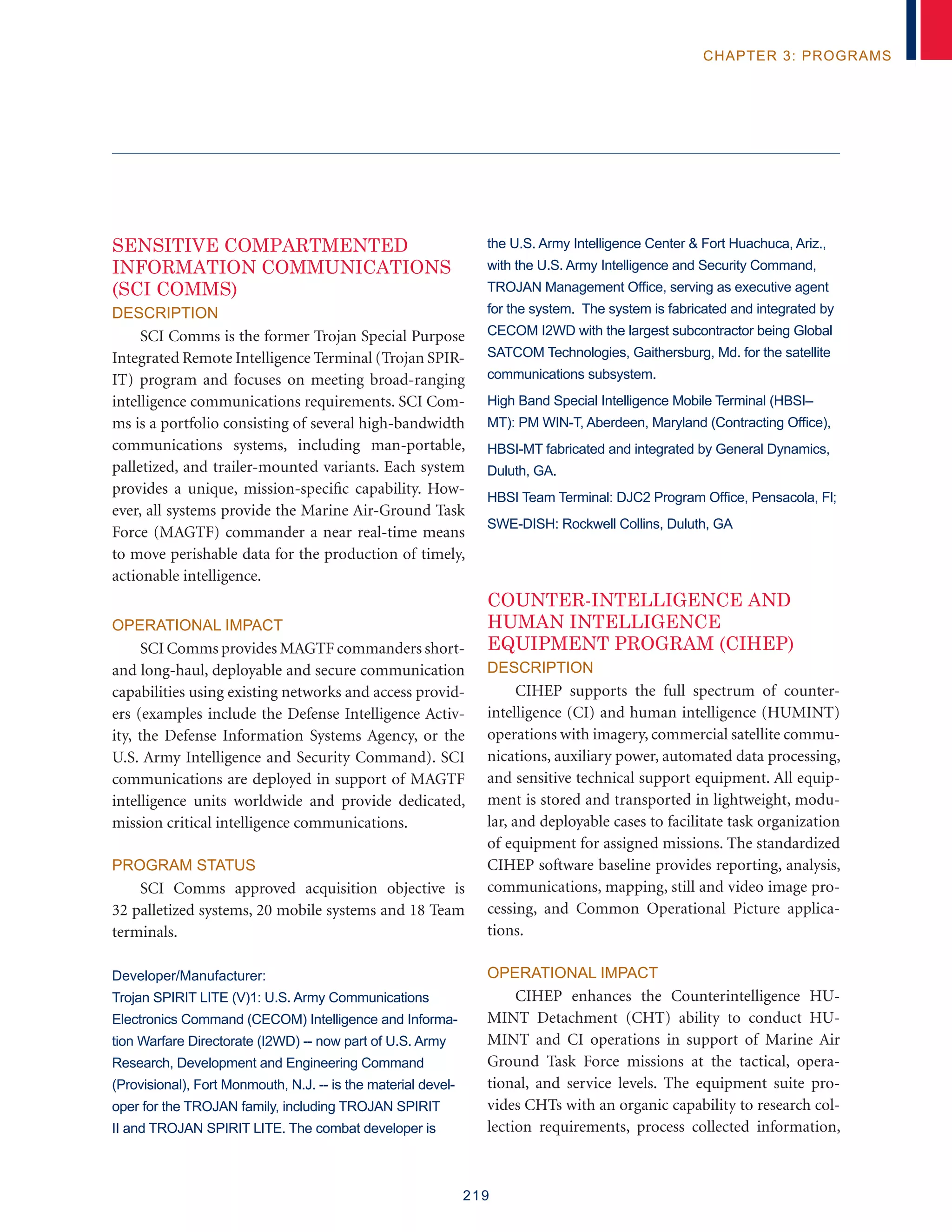 219
chapter 3: programs
SENSITIVE COMPARTMENTED
INFORMATION COMMUNICATIONS
(SCI COMMS)
Description
SCI Comms is the former Trojan Special Purpose
Integrated Remote Intelligence Terminal (Trojan SPIR-
IT) program and focuses on meeting broad-ranging
intelligence communications requirements. SCI Com-
ms is a portfolio consisting of several high-bandwidth
communications systems, including man-portable,
palletized, and trailer-mounted variants. Each system
provides a unique, mission-specific capability. How-
ever, all systems provide the Marine Air-Ground Task
Force (MAGTF) commander a near real-time means
to move perishable data for the production of timely,
actionable intelligence.
Operational Impact
SCI Comms provides MAGTF commanders short-
and long-haul, deployable and secure communication
capabilities using existing networks and access provid-
ers (examples include the Defense Intelligence Activ-
ity, the Defense Information Systems Agency, or the
U.S. Army Intelligence and Security Command). SCI
communications are deployed in support of MAGTF
intelligence units worldwide and provide dedicated,
mission critical intelligence communications.
Program Status
SCI Comms approved acquisition objective is
32 palletized systems, 20 mobile systems and 18 Team
terminals.
Developer/Manufacturer:
Trojan SPIRIT LITE (V)1: U.S. Army Communications
Electronics Command (CECOM) Intelligence and Informa-
tion Warfare Directorate (I2WD) -- now part of U.S. Army
Research, Development and Engineering Command
(Provisional), Fort Monmouth, N.J. -- is the material devel-
oper for the TROJAN family, including TROJAN SPIRIT
II and TROJAN SPIRIT LITE. The combat developer is
the U.S. Army Intelligence Center  Fort Huachuca, Ariz.,
with the U.S. Army Intelligence and Security Command,
TROJAN Management Office, serving as executive agent
for the system. The system is fabricated and integrated by
CECOM I2WD with the largest subcontractor being Global
SATCOM Technologies, Gaithersburg, Md. for the satellite
communications subsystem.
High Band Special Intelligence Mobile Terminal (HBSI–
MT): PM WIN-T, Aberdeen, Maryland (Contracting Office),
HBSI-MT fabricated and integrated by General Dynamics,
Duluth, GA.
HBSI Team Terminal: DJC2 Program Office, Pensacola, Fl;
SWE-DISH: Rockwell Collins, Duluth, GA
COUNTER-INTELLIGENCE AND
HUMAN INTELLIGENCE
EQUIPMENT PROGRAM (CIHEP)
Description
CIHEP supports the full spectrum of counter-
intelligence (CI) and human intelligence (HUMINT)
operations with imagery, commercial satellite commu-
nications, auxiliary power, automated data processing,
and sensitive technical support equipment. All equip-
ment is stored and transported in lightweight, modu-
lar, and deployable cases to facilitate task organization
of equipment for assigned missions. The standardized
CIHEP software baseline provides reporting, analysis,
communications, mapping, still and video image pro-
cessing, and Common Operational Picture applica-
tions.
Operational Impact
CIHEP enhances the Counterintelligence HU-
MINT Detachment (CHT) ability to conduct HU-
MINT and CI operations in support of Marine Air
Ground Task Force missions at the tactical, opera-
tional, and service levels. The equipment suite pro-
vides CHTs with an organic capability to research col-
lection requirements, process collected information,
 
