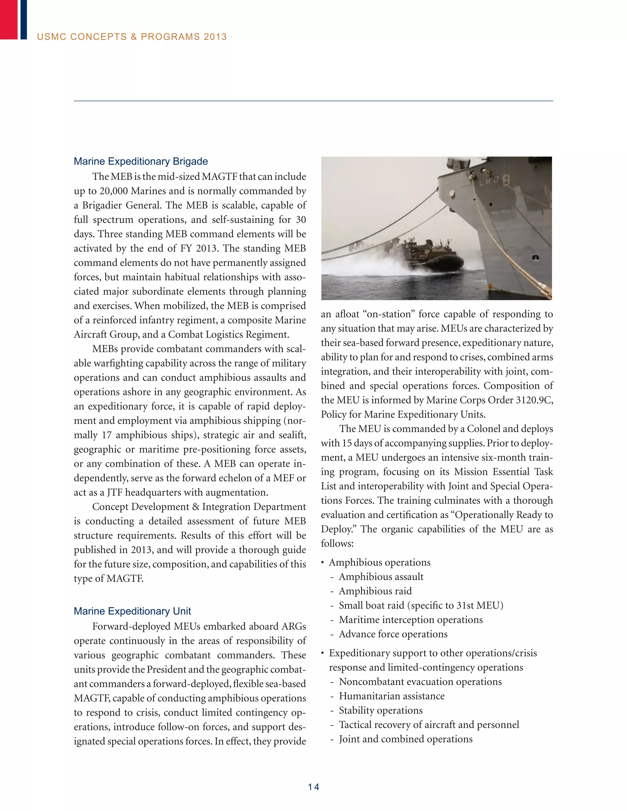 1 4
USMC Concepts  Programs 2013
Marine Expeditionary Brigade
TheMEBisthemid-sizedMAGTFthatcaninclude
up to 20,000 Marines and is normally commanded by
a Brigadier General. The MEB is scalable, capable of
full spectrum operations, and self-sustaining for 30
days. Three standing MEB command elements will be
activated by the end of FY 2013. The standing MEB
command elements do not have permanently assigned
forces, but maintain habitual relationships with asso-
ciated major subordinate elements through planning
and exercises. When mobilized, the MEB is comprised
of a reinforced infantry regiment, a composite Marine
Aircraft Group, and a Combat Logistics Regiment.
MEBs provide combatant commanders with scal-
able warfighting capability across the range of military
operations and can conduct amphibious assaults and
operations ashore in any geographic environment. As
an expeditionary force, it is capable of rapid deploy-
ment and employment via amphibious shipping (nor-
mally 17 amphibious ships), strategic air and sealift,
geographic or maritime pre-positioning force assets,
or any combination of these. A MEB can operate in-
dependently, serve as the forward echelon of a MEF or
act as a JTF headquarters with augmentation.
Concept Development  Integration Department
is conducting a detailed assessment of future MEB
structure requirements. Results of this effort will be
published in 2013, and will provide a thorough guide
for the future size, composition, and capabilities of this
type of MAGTF.
Marine Expeditionary Unit
Forward-deployed MEUs embarked aboard ARGs
operate continuously in the areas of responsibility of
various geographic combatant commanders. These
units provide the President and the geographic combat-
ant commanders a forward-deployed,flexible sea-based
MAGTF, capable of conducting amphibious operations
to respond to crisis, conduct limited contingency op-
erations, introduce follow-on forces, and support des-
ignated special operations forces. In effect, they provide
an afloat “on-station” force capable of responding to
any situation that may arise. MEUs are characterized by
their sea-based forward presence,expeditionary nature,
ability to plan for and respond to crises,combined arms
integration, and their interoperability with joint, com-
bined and special operations forces. Composition of
the MEU is informed by Marine Corps Order 3120.9C,
Policy for Marine Expeditionary Units.
The MEU is commanded by a Colonel and deploys
with 15 days of accompanying supplies.Prior to deploy-
ment, a MEU undergoes an intensive six-month train-
ing program, focusing on its Mission Essential Task
List and interoperability with Joint and Special Opera-
tions Forces. The training culminates with a thorough
evaluation and certification as “Operationally Ready to
Deploy.” The organic capabilities of the MEU are as
follows:
• Amphibious operations
- Amphibious assault
- Amphibious raid
- Small boat raid (specific to 31st MEU)
- Maritime interception operations
- Advance force operations
• Expeditionary support to other operations/crisis
response and limited-contingency operations
- Noncombatant evacuation operations
- Humanitarian assistance
- Stability operations
- Tactical recovery of aircraft and personnel
- Joint and combined operations
 