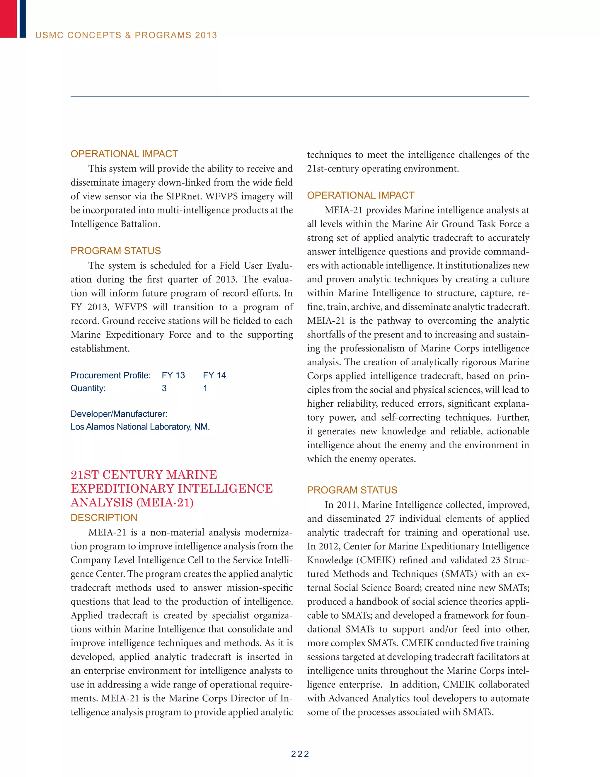 2 2 2
USMC Concepts  Programs 2013
Operational Impact
This system will provide the ability to receive and
disseminate imagery down-linked from the wide field
of view sensor via the SIPRnet. WFVPS imagery will
be incorporated into multi-intelligence products at the
Intelligence Battalion.
Program Status
The system is scheduled for a Field User Evalu-
ation during the first quarter of 2013. The evalua-
tion will inform future program of record efforts. In
FY 2013, WFVPS will transition to a program of
record. Ground receive stations will be fielded to each
Marine Expeditionary Force and to the supporting
establishment.
Procurement Profile:	 FY 13	 FY 14
Quantity: 	 3	 1
Developer/Manufacturer:
Los Alamos National Laboratory, NM.
21ST CENTURY MARINE
EXPEDITIONARY INTELLIGENCE
ANALYSIS (MEIA-21)
Description
MEIA-21 is a non-material analysis moderniza-
tion program to improve intelligence analysis from the
Company Level Intelligence Cell to the Service Intelli-
gence Center. The program creates the applied analytic
tradecraft methods used to answer mission-specific
questions that lead to the production of intelligence.
Applied tradecraft is created by specialist organiza-
tions within Marine Intelligence that consolidate and
improve intelligence techniques and methods. As it is
developed, applied analytic tradecraft is inserted in
an enterprise environment for intelligence analysts to
use in addressing a wide range of operational require-
ments. MEIA-21 is the Marine Corps Director of In-
telligence analysis program to provide applied analytic
techniques to meet the intelligence challenges of the
21st-century operating environment.
Operational Impact
MEIA-21 provides Marine intelligence analysts at
all levels within the Marine Air Ground Task Force a
strong set of applied analytic tradecraft to accurately
answer intelligence questions and provide command-
ers with actionable intelligence. It institutionalizes new
and proven analytic techniques by creating a culture
within Marine Intelligence to structure, capture, re-
fine, train, archive, and disseminate analytic tradecraft.
MEIA-21 is the pathway to overcoming the analytic
shortfalls of the present and to increasing and sustain-
ing the professionalism of Marine Corps intelligence
analysis. The creation of analytically rigorous Marine
Corps applied intelligence tradecraft, based on prin-
ciples from the social and physical sciences, will lead to
higher reliability, reduced errors, significant explana-
tory power, and self-correcting techniques. Further,
it generates new knowledge and reliable, actionable
intelligence about the enemy and the environment in
which the enemy operates.
Program Status
In 2011, Marine Intelligence collected, improved,
and disseminated 27 individual elements of applied
analytic tradecraft for training and operational use.
In 2012, Center for Marine Expeditionary Intelligence
Knowledge (CMEIK) refined and validated 23 Struc-
tured Methods and Techniques (SMATs) with an ex-
ternal Social Science Board; created nine new SMATs;
produced a handbook of social science theories appli-
cable to SMATs; and developed a framework for foun-
dational SMATs to support and/or feed into other,
more complex SMATs. CMEIK conducted five training
sessions targeted at developing tradecraft facilitators at
intelligence units throughout the Marine Corps intel-
ligence enterprise. In addition, CMEIK collaborated
with Advanced Analytics tool developers to automate
some of the processes associated with SMATs.
 