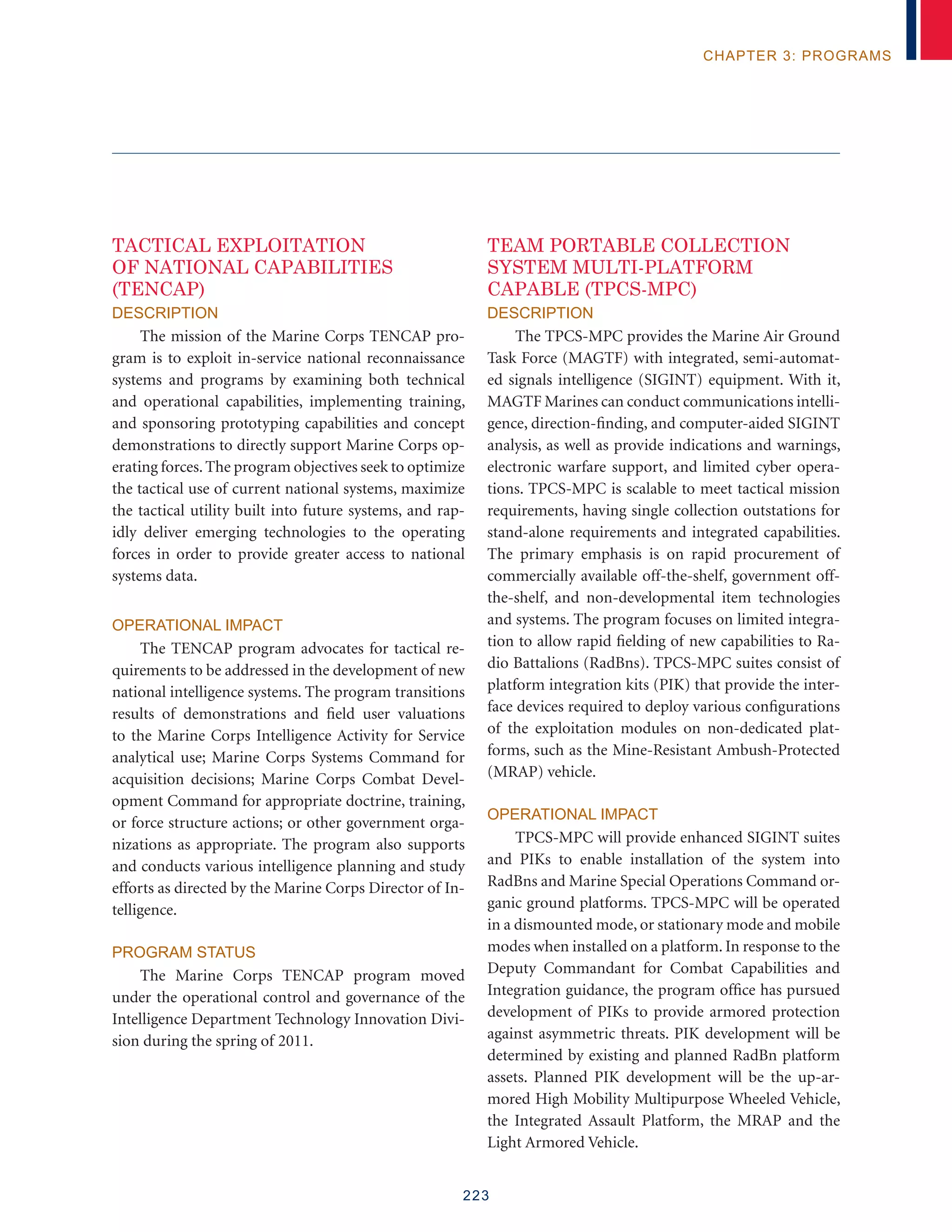 223
chapter 3: programs
TACTICAL EXPLOITATION
OF NATIONAL CAPABILITIES
(TENCAP)
Description
The mission of the Marine Corps TENCAP pro-
gram is to exploit in-service national reconnaissance
systems and programs by examining both technical
and operational capabilities, implementing training,
and sponsoring prototyping capabilities and concept
demonstrations to directly support Marine Corps op-
erating forces.The program objectives seek to optimize
the tactical use of current national systems, maximize
the tactical utility built into future systems, and rap-
idly deliver emerging technologies to the operating
forces in order to provide greater access to national
systems data.
Operational Impact
The TENCAP program advocates for tactical re-
quirements to be addressed in the development of new
national intelligence systems. The program transitions
results of demonstrations and field user valuations
to the Marine Corps Intelligence Activity for Service
analytical use; Marine Corps Systems Command for
acquisition decisions; Marine Corps Combat Devel-
opment Command for appropriate doctrine, training,
or force structure actions; or other government orga-
nizations as appropriate. The program also supports
and conducts various intelligence planning and study
efforts as directed by the Marine Corps Director of In-
telligence.
Program Status
The Marine Corps TENCAP program moved
under the operational control and governance of the
Intelligence Department Technology Innovation Divi-
sion during the spring of 2011.
Team Portable Collection
System Multi-Platform
Capable (TPCS-MPC)
Description
The TPCS-MPC provides the Marine Air Ground
Task Force (MAGTF) with integrated, semi-automat-
ed signals intelligence (SIGINT) equipment. With it,
MAGTF Marines can conduct communications intelli-
gence, direction-finding, and computer-aided SIGINT
analysis, as well as provide indications and warnings,
electronic warfare support, and limited cyber opera-
tions. TPCS-MPC is scalable to meet tactical mission
requirements, having single collection outstations for
stand-alone requirements and integrated capabilities.
The primary emphasis is on rapid procurement of
commercially available off-the-shelf, government off-
the-shelf, and non-developmental item technologies
and systems. The program focuses on limited integra-
tion to allow rapid fielding of new capabilities to Ra-
dio Battalions (RadBns). TPCS-MPC suites consist of
platform integration kits (PIK) that provide the inter-
face devices required to deploy various configurations
of the exploitation modules on non-dedicated plat-
forms, such as the Mine-Resistant Ambush-Protected
(MRAP) vehicle.
Operational Impact
TPCS-MPC will provide enhanced SIGINT suites
and PIKs to enable installation of the system into
RadBns and Marine Special Operations Command or-
ganic ground platforms. TPCS-MPC will be operated
in a dismounted mode, or stationary mode and mobile
modes when installed on a platform. In response to the
Deputy Commandant for Combat Capabilities and
Integration guidance, the program office has pursued
development of PIKs to provide armored protection
against asymmetric threats. PIK development will be
determined by existing and planned RadBn platform
assets. Planned PIK development will be the up-ar-
mored High Mobility Multipurpose Wheeled Vehicle,
the Integrated Assault Platform, the MRAP and the
Light Armored Vehicle.
 