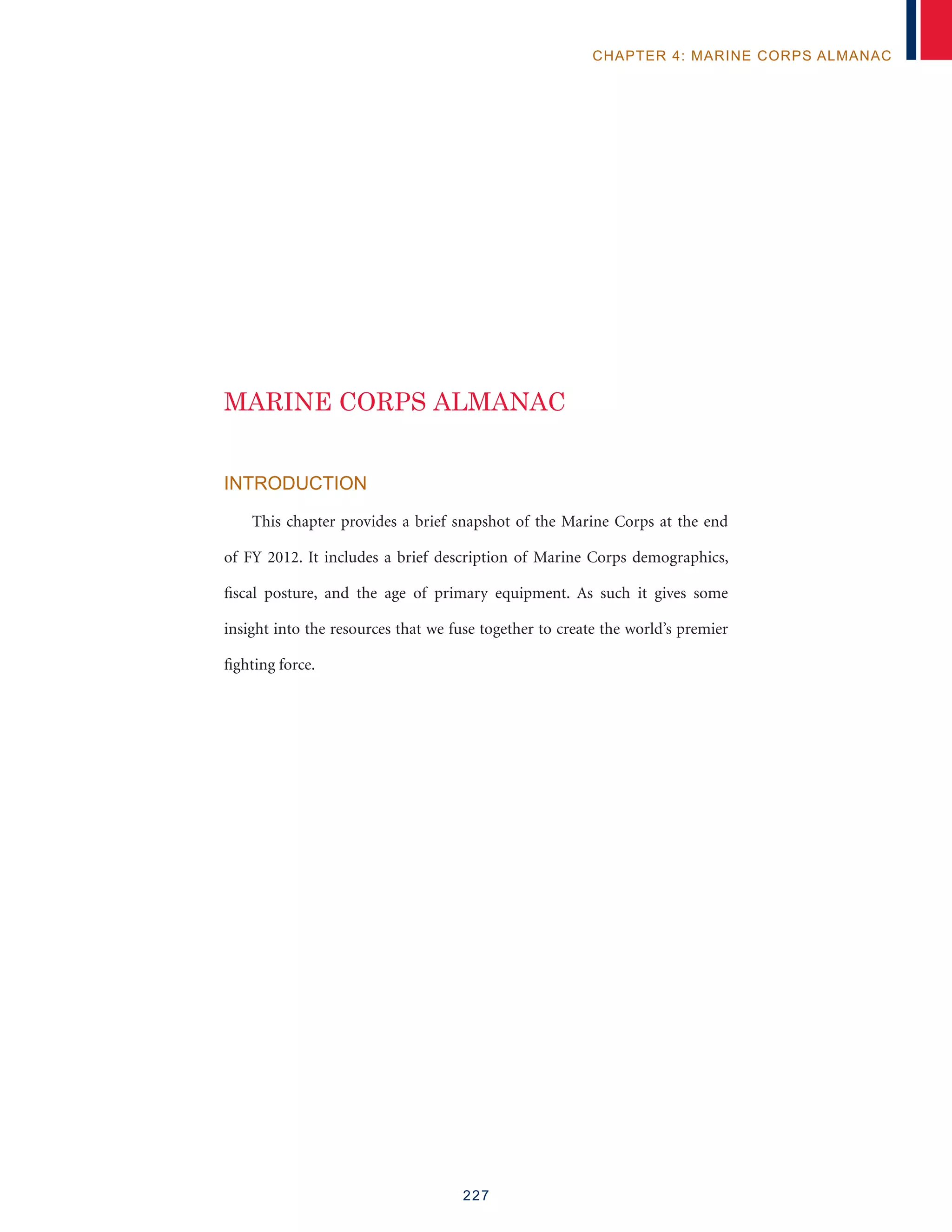227
CHAPTER 4: MARINE CORPS ALMANAC
INTRODUCTION
This chapter provides a brief snapshot of the Marine Corps at the end
of FY 2012. It includes a brief description of Marine Corps demographics,
fiscal posture, and the age of primary equipment. As such it gives some
insight into the resources that we fuse together to create the world’s premier
fighting force.
MARINE CORPS ALMANAC
 