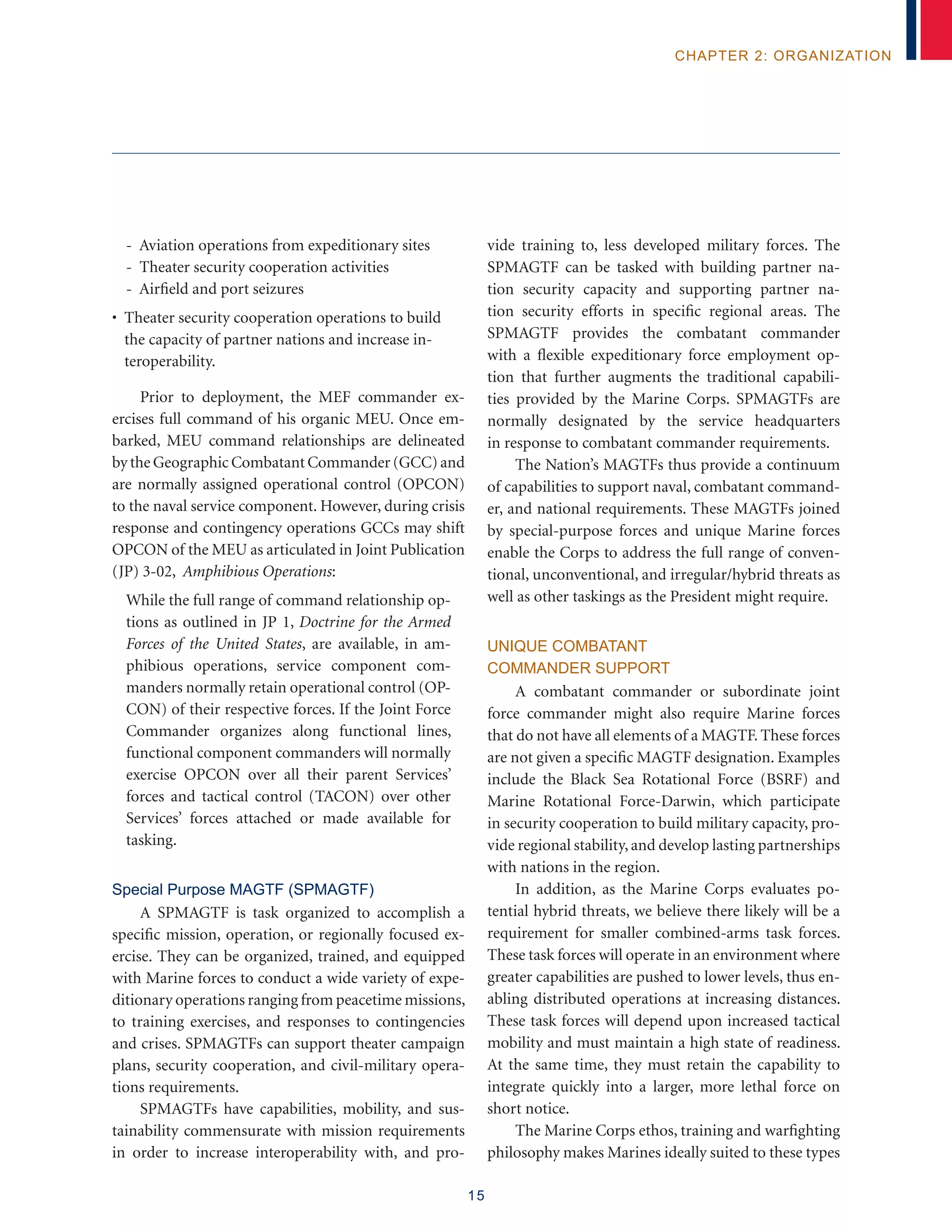 15
chapter 2: organization
- Aviation operations from expeditionary sites
- Theater security cooperation activities
- Airfield and port seizures
• Theater security cooperation operations to build
the capacity of partner nations and increase in-
teroperability.
Prior to deployment, the MEF commander ex-
ercises full command of his organic MEU. Once em-
barked, MEU command relationships are delineated
by the Geographic Combatant Commander (GCC) and
are normally assigned operational control (OPCON)
to the naval service component. However, during crisis
response and contingency operations GCCs may shift
OPCON of the MEU as articulated in Joint Publication
(JP) 3-02, Amphibious Operations:
While the full range of command relationship op-
tions as outlined in JP 1, Doctrine for the Armed
Forces of the United States, are available, in am-
phibious operations, service component com-
manders normally retain operational control (OP-
CON) of their respective forces. If the Joint Force
Commander organizes along functional lines,
functional component commanders will normally
exercise OPCON over all their parent Services’
forces and tactical control (TACON) over other
Services’ forces attached or made available for
tasking.
Special Purpose MAGTF (SPMAGTF)
A SPMAGTF is task organized to accomplish a
specific mission, operation, or regionally focused ex-
ercise. They can be organized, trained, and equipped
with Marine forces to conduct a wide variety of expe-
ditionary operations ranging from peacetime missions,
to training exercises, and responses to contingencies
and crises. SPMAGTFs can support theater campaign
plans, security cooperation, and civil-military opera-
tions requirements.
SPMAGTFs have capabilities, mobility, and sus-
tainability commensurate with mission requirements
in order to increase interoperability with, and pro-
vide training to, less developed military forces. The
SPMAGTF can be tasked with building partner na-
tion security capacity and supporting partner na-
tion security efforts in specific regional areas. The
SPMAGTF provides the combatant commander
with a flexible expeditionary force employment op-
tion that further augments the traditional capabili-
ties provided by the Marine Corps. SPMAGTFs are
normally designated by the service headquarters
in response to combatant commander requirements.
The Nation’s MAGTFs thus provide a continuum
of capabilities to support naval, combatant command-
er, and national requirements. These MAGTFs joined
by special-purpose forces and unique Marine forces
enable the Corps to address the full range of conven-
tional, unconventional, and irregular/hybrid threats as
well as other taskings as the President might require.
Unique Combatant
Commander Support
A combatant commander or subordinate joint
force commander might also require Marine forces
that do not have all elements of a MAGTF. These forces
are not given a specific MAGTF designation. Examples
include the Black Sea Rotational Force (BSRF) and
Marine Rotational Force-Darwin, which participate
in security cooperation to build military capacity, pro-
vide regional stability,and develop lasting partnerships
with nations in the region.
In addition, as the Marine Corps evaluates po-
tential hybrid threats, we believe there likely will be a
requirement for smaller combined-arms task forces.
These task forces will operate in an environment where
greater capabilities are pushed to lower levels, thus en-
abling distributed operations at increasing distances.
These task forces will depend upon increased tactical
mobility and must maintain a high state of readiness.
At the same time, they must retain the capability to
integrate quickly into a larger, more lethal force on
short notice.
The Marine Corps ethos, training and warfighting
philosophy makes Marines ideally suited to these types
 