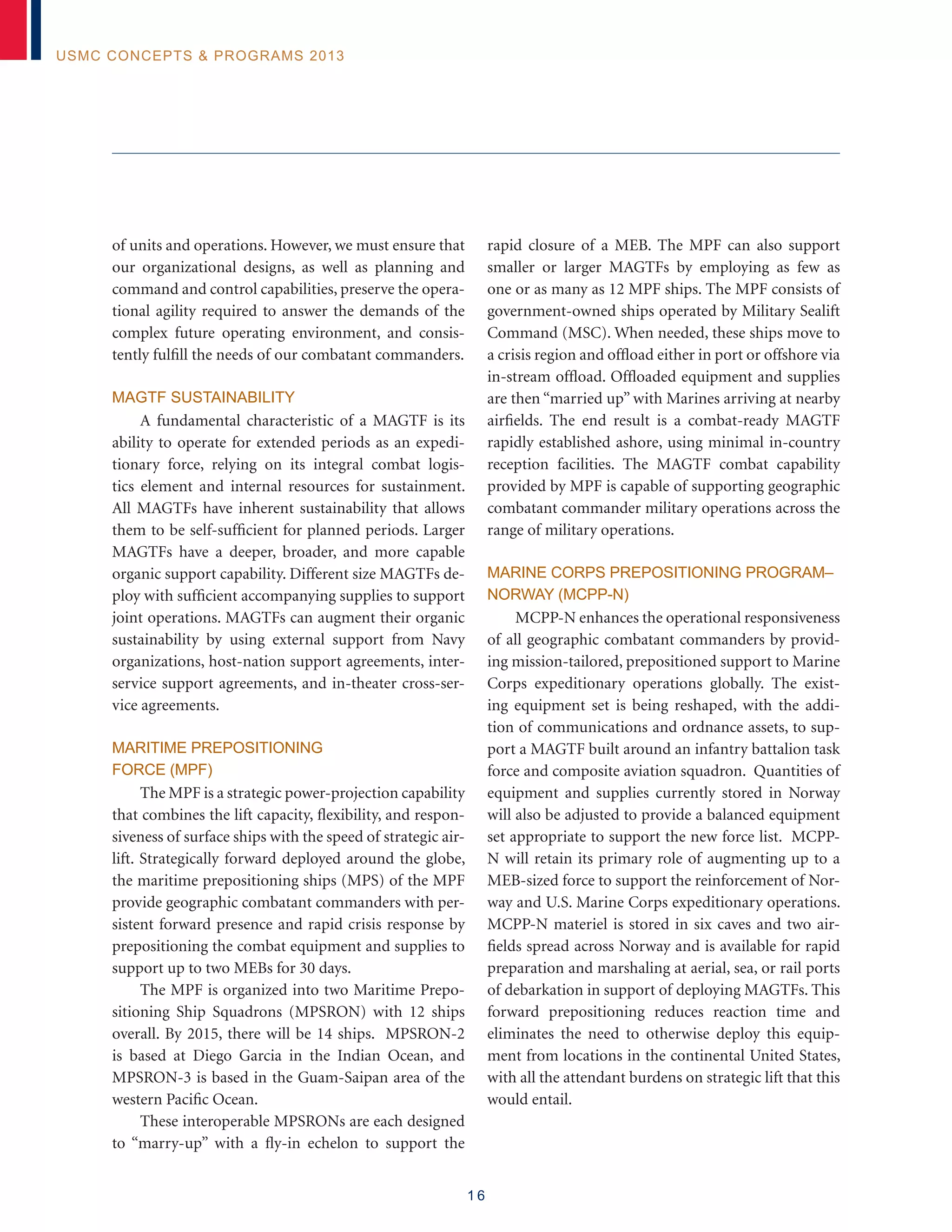 1 6
USMC Concepts  Programs 2013
of units and operations. However, we must ensure that
our organizational designs, as well as planning and
command and control capabilities, preserve the opera-
tional agility required to answer the demands of the
complex future operating environment, and consis-
tently fulfill the needs of our combatant commanders.
MAGTF Sustainability
A fundamental characteristic of a MAGTF is its
ability to operate for extended periods as an expedi-
tionary force, relying on its integral combat logis-
tics element and internal resources for sustainment.
All MAGTFs have inherent sustainability that allows
them to be self-sufficient for planned periods. Larger
MAGTFs have a deeper, broader, and more capable
organic support capability. Different size MAGTFs de-
ploy with sufficient accompanying supplies to support
joint operations. MAGTFs can augment their organic
sustainability by using external support from Navy
organizations, host-nation support agreements, inter-
service support agreements, and in-theater cross-ser-
vice agreements.
Maritime Prepositioning
Force (MPF)
The MPF is a strategic power-projection capability
that combines the lift capacity, flexibility, and respon-
siveness of surface ships with the speed of strategic air-
lift. Strategically forward deployed around the globe,
the maritime prepositioning ships (MPS) of the MPF
provide geographic combatant commanders with per-
sistent forward presence and rapid crisis response by
prepositioning the combat equipment and supplies to
support up to two MEBs for 30 days.
The MPF is organized into two Maritime Prepo-
sitioning Ship Squadrons (MPSRON) with 12 ships
overall. By 2015, there will be 14 ships. MPSRON-2
is based at Diego Garcia in the Indian Ocean, and
MPSRON-3 is based in the Guam-Saipan area of the
western Pacific Ocean.
These interoperable MPSRONs are each designed
to “marry-up” with a fly-in echelon to support the
rapid closure of a MEB. The MPF can also support
smaller or larger MAGTFs by employing as few as
one or as many as 12 MPF ships. The MPF consists of
government-owned ships operated by Military Sealift
Command (MSC). When needed, these ships move to
a crisis region and offload either in port or offshore via
in-stream offload. Offloaded equipment and supplies
are then “married up” with Marines arriving at nearby
airfields. The end result is a combat-ready MAGTF
rapidly established ashore, using minimal in-country
reception facilities. The MAGTF combat capability
provided by MPF is capable of supporting geographic
combatant commander military operations across the
range of military operations.
MARINE CORPS PREPOSITIONING PROGRAM–
NORWAY (MCPP-N)
MCPP-N enhances the operational responsiveness
of all geographic combatant commanders by provid-
ing mission-tailored, prepositioned support to Marine
Corps expeditionary operations globally. The exist-
ing equipment set is being reshaped, with the addi-
tion of communications and ordnance assets, to sup-
port a MAGTF built around an infantry battalion task
force and composite aviation squadron. Quantities of
equipment and supplies currently stored in Norway
will also be adjusted to provide a balanced equipment
set appropriate to support the new force list. MCPP-
N will retain its primary role of augmenting up to a
MEB-sized force to support the reinforcement of Nor-
way and U.S. Marine Corps expeditionary operations.
MCPP-N materiel is stored in six caves and two air-
fields spread across Norway and is available for rapid
preparation and marshaling at aerial, sea, or rail ports
of debarkation in support of deploying MAGTFs. This
forward prepositioning reduces reaction time and
eliminates the need to otherwise deploy this equip-
ment from locations in the continental United States,
with all the attendant burdens on strategic lift that this
would entail.
 