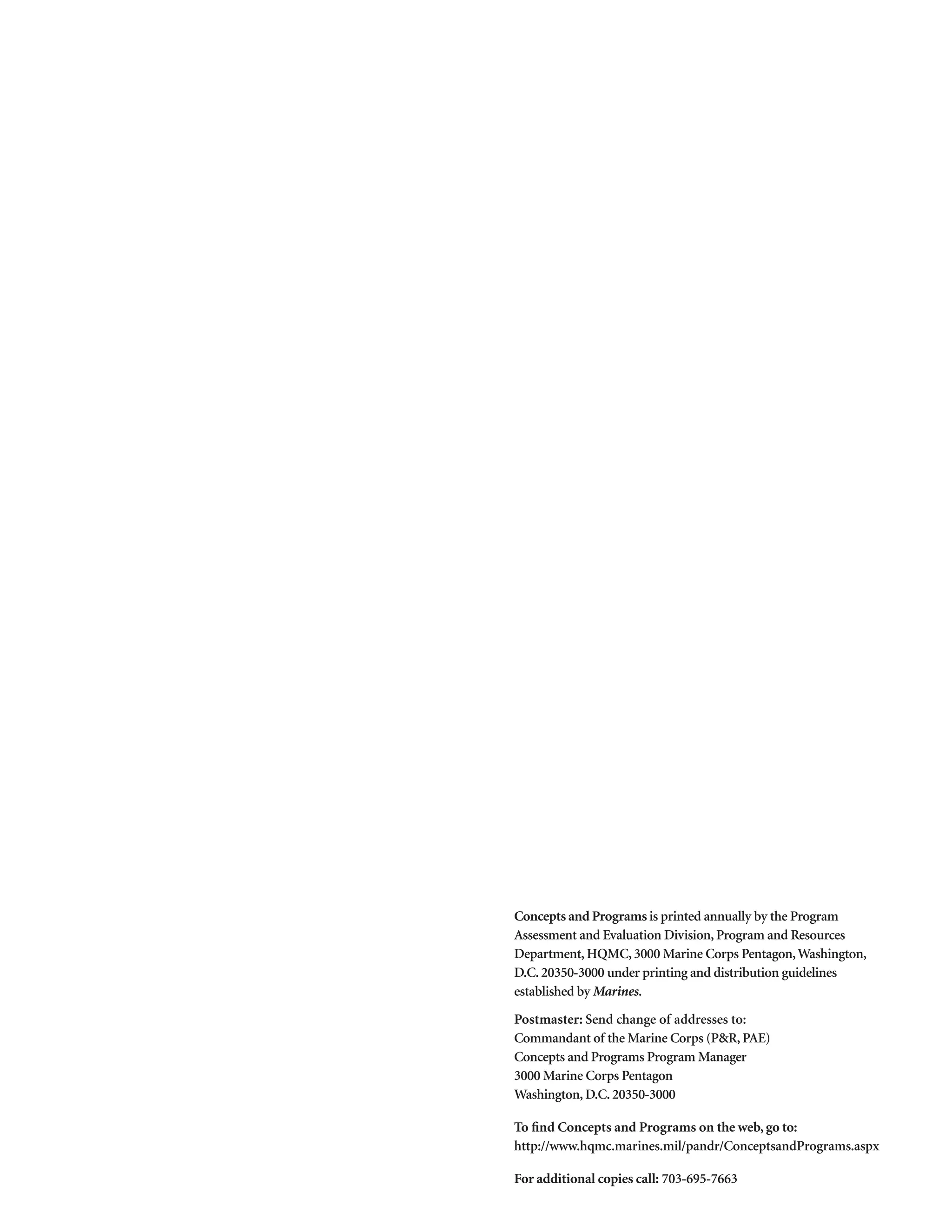 Concepts and Programs is printed annually by the Program
Assessment and Evaluation Division, Program and Resources
Department, HQMC, 3000 Marine Corps Pentagon,Washington,
D.C. 20350-3000 under printing and distribution guidelines
established by Marines.
Postmaster: Send change of addresses to:
Commandant of the Marine Corps (PR, PAE)
Concepts and Programs Program Manager
3000 Marine Corps Pentagon
Washington, D.C. 20350-3000
To find Concepts and Programs on the web, go to:
http://www.hqmc.marines.mil/pandr/ConceptsandPrograms.aspx
For additional copies call: 703-695-7663
 