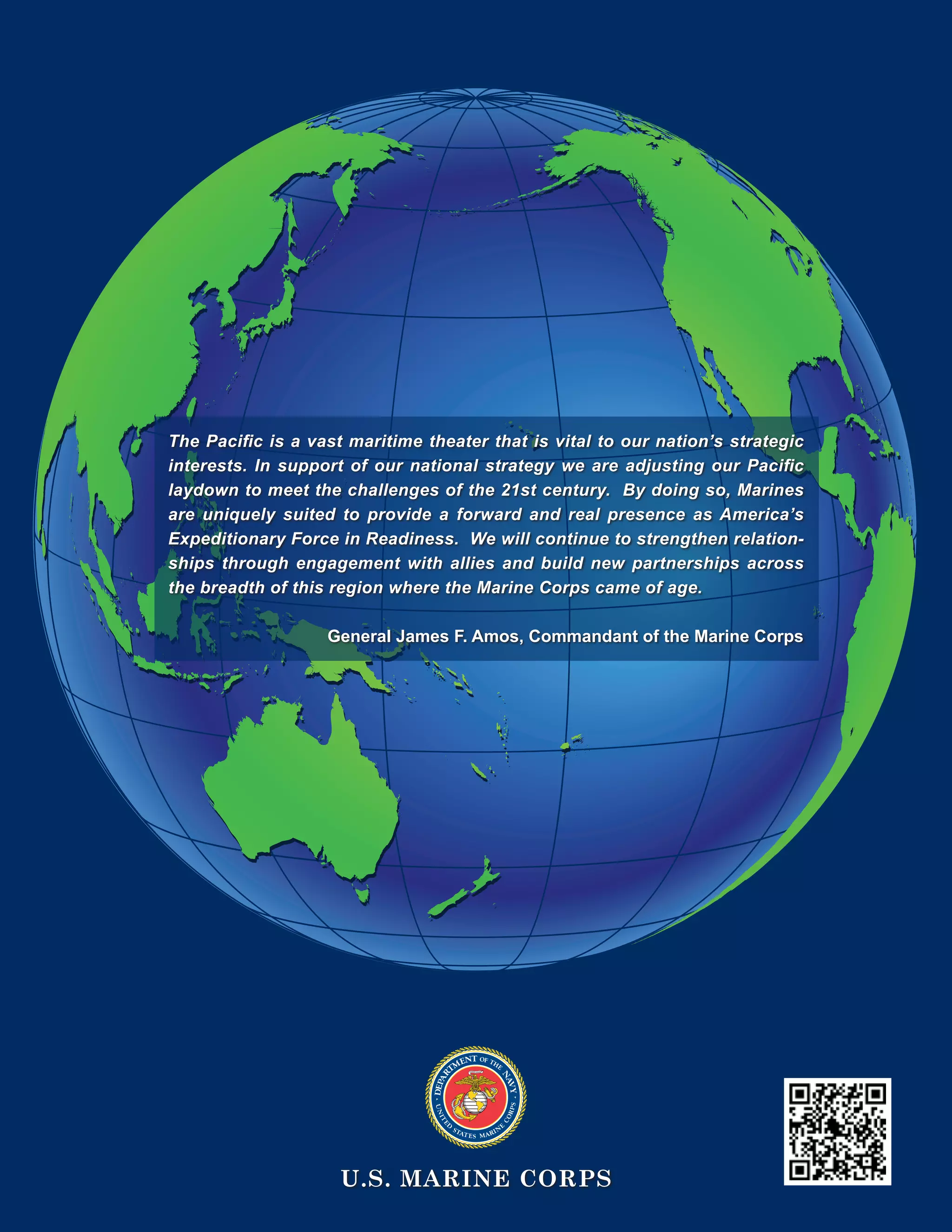 U.S. MARINE CORPS
The Pacific is a vast maritime theater that is vital to our nation’s strategic
interests. In support of our national strategy we are adjusting our Pacific
laydown to meet the challenges of the 21st century. By doing so, Marines
are uniquely suited to provide a forward and real presence as America’s
Expeditionary Force in Readiness. We will continue to strengthen relation-
ships through engagement with allies and build new partnerships across
the breadth of this region where the Marine Corps came of age.
General James F. Amos, Commandant of the Marine Corps
 