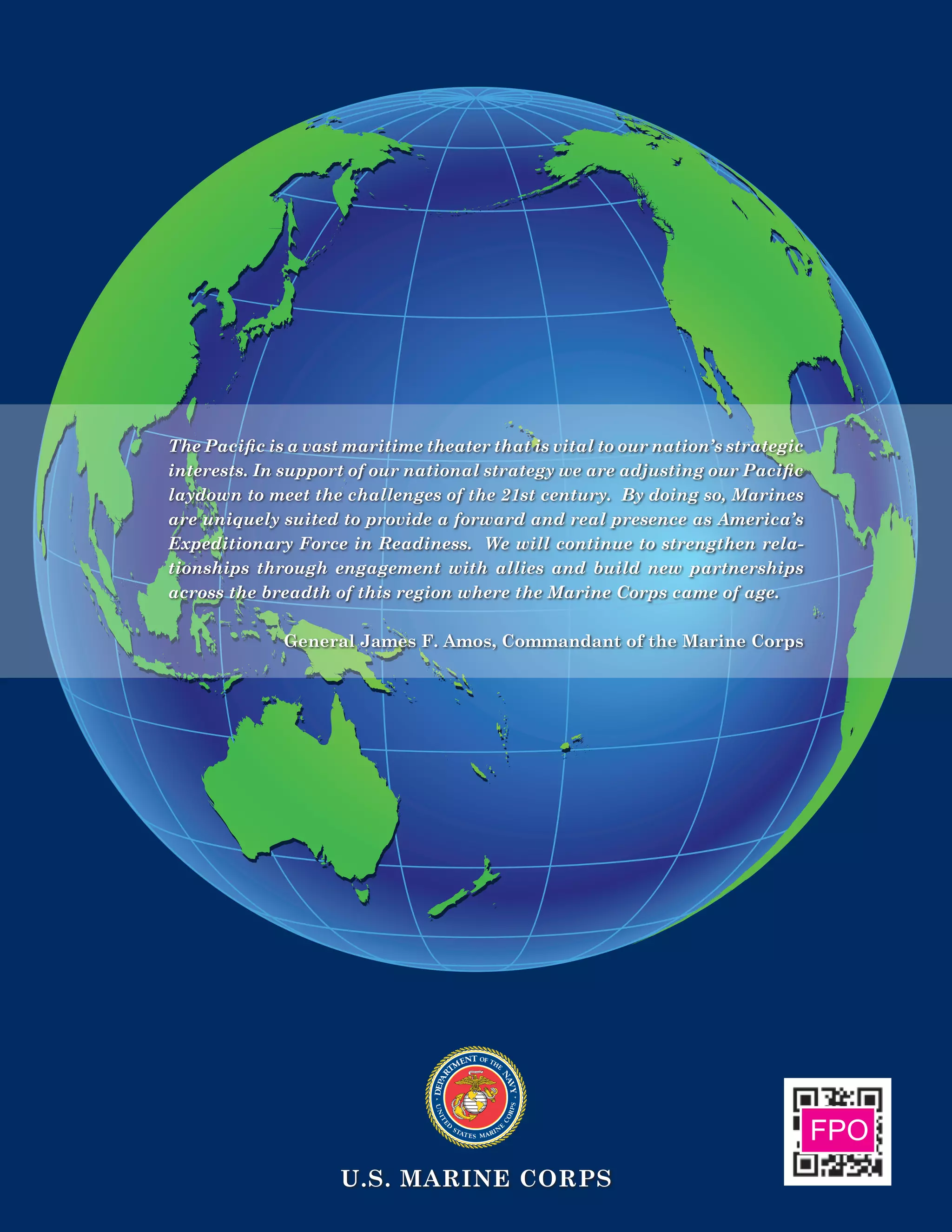U.S. Marine Corps
The Pacific is a vast maritime theater that is vital to our nation’s strategic
interests. In support of our national strategy we are adjusting our Pacific
laydown to meet the challenges of the 21st century. By doing so, Marines
are uniquely suited to provide a forward and real presence as America’s
Expeditionary Force in Readiness. We will continue to strengthen rela-
tionships through engagement with allies and build new partnerships
across the breadth of this region where the Marine Corps came of age.
General James F. Amos, Commandant of the Marine Corps
	FPO
 