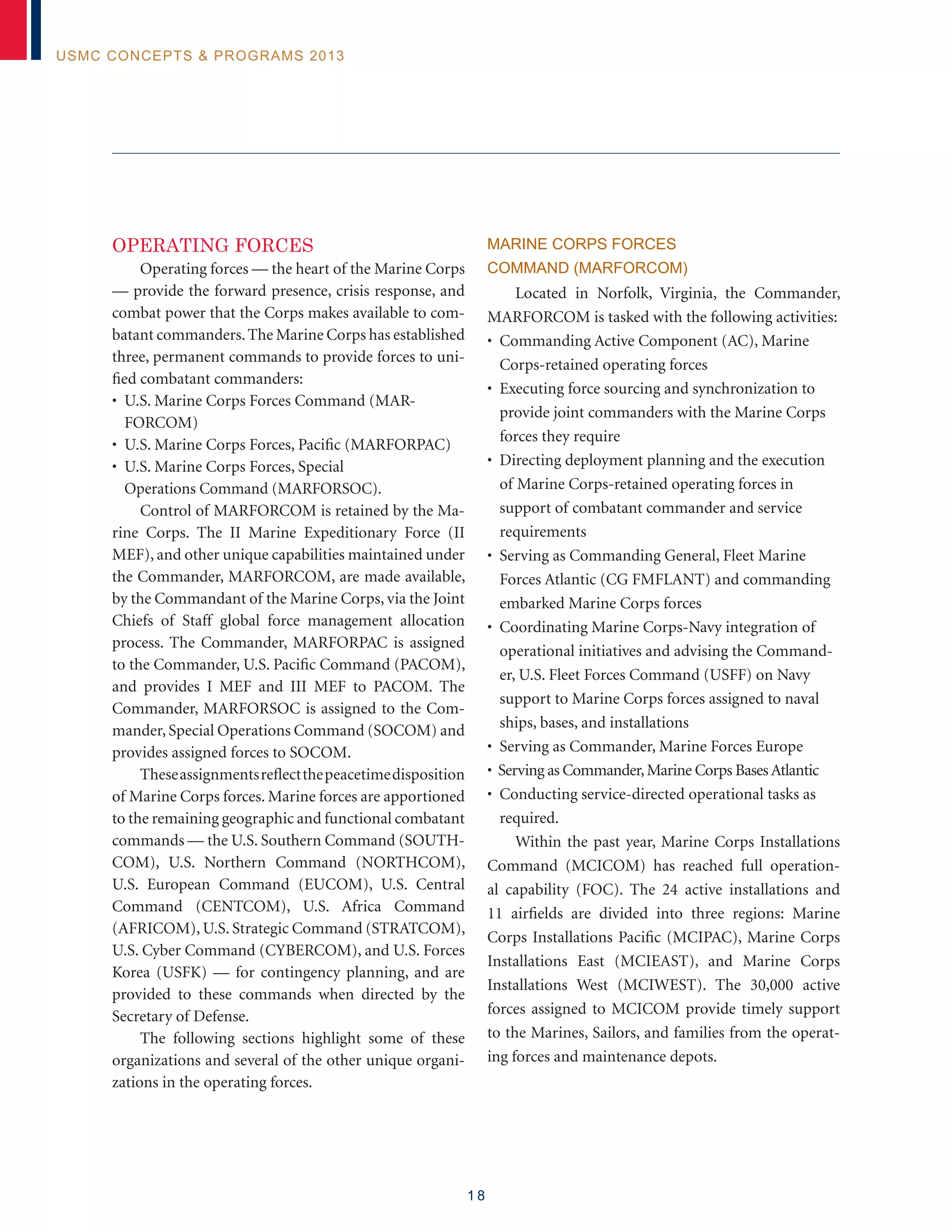 1 8
USMC Concepts  Programs 2013
Operating Forces
Operating forces — the heart of the Marine Corps
— provide the forward presence, crisis response, and
combat power that the Corps makes available to com-
batant commanders.The Marine Corps has established
three, permanent commands to provide forces to uni-
fied combatant commanders:
• U.S. Marine Corps Forces Command (MAR-
FORCOM)
• U.S. Marine Corps Forces, Pacific (MARFORPAC)
• U.S. Marine Corps Forces, Special
Operations Command (MARFORSOC).
Control of MARFORCOM is retained by the Ma-
rine Corps. The II Marine Expeditionary Force (II
MEF), and other unique capabilities maintained under
the Commander, MARFORCOM, are made available,
by the Commandant of the Marine Corps, via the Joint
Chiefs of Staff global force management allocation
process. The Commander, MARFORPAC is assigned
to the Commander, U.S. Pacific Command (PACOM),
and provides I MEF and III MEF to PACOM. The
Commander, MARFORSOC is assigned to the Com-
mander, Special Operations Command (SOCOM) and
provides assigned forces to SOCOM.
Theseassignmentsreflectthepeacetimedisposition
of Marine Corps forces. Marine forces are apportioned
to the remaining geographic and functional combatant
commands — the U.S. Southern Command (SOUTH-
COM), U.S. Northern Command (NORTHCOM),
U.S. European Command (EUCOM), U.S. Central
Command (CENTCOM), U.S. Africa Command
(AFRICOM), U.S. Strategic Command (STRATCOM),
U.S. Cyber Command (CYBERCOM), and U.S. Forces
Korea (USFK) — for contingency planning, and are
provided to these commands when directed by the
Secretary of Defense.
The following sections highlight some of these
organizations and several of the other unique organi-
zations in the operating forces.
MARINE CORPS FORCES
COMMAND (MARFORCOM)
Located in Norfolk, Virginia, the Commander,
MARFORCOM is tasked with the following activities:
• Commanding Active Component (AC), Marine
Corps-retained operating forces
• Executing force sourcing and synchronization to
provide joint commanders with the Marine Corps
forces they require
• Directing deployment planning and the execution
of Marine Corps-retained operating forces in
support of combatant commander and service
requirements
• Serving as Commanding General, Fleet Marine
Forces Atlantic (CG FMFLANT) and commanding
embarked Marine Corps forces
• Coordinating Marine Corps-Navy integration of
operational initiatives and advising the Command-
er, U.S. Fleet Forces Command (USFF) on Navy
support to Marine Corps forces assigned to naval
ships, bases, and installations
• Serving as Commander, Marine Forces Europe
• Serving as Commander,Marine Corps Bases Atlantic
• Conducting service-directed operational tasks as
required.
Within the past year, Marine Corps Installations
Command (MCICOM) has reached full operation-
al capability (FOC). The 24 active installations and
11 airfields are divided into three regions: Marine
Corps Installations Pacific (MCIPAC), Marine Corps
Installations East (MCIEAST), and Marine Corps
Installations West (MCIWEST). The 30,000 active
forces assigned to MCICOM provide timely support
to the Marines, Sailors, and families from the operat-
ing forces and maintenance depots.
 