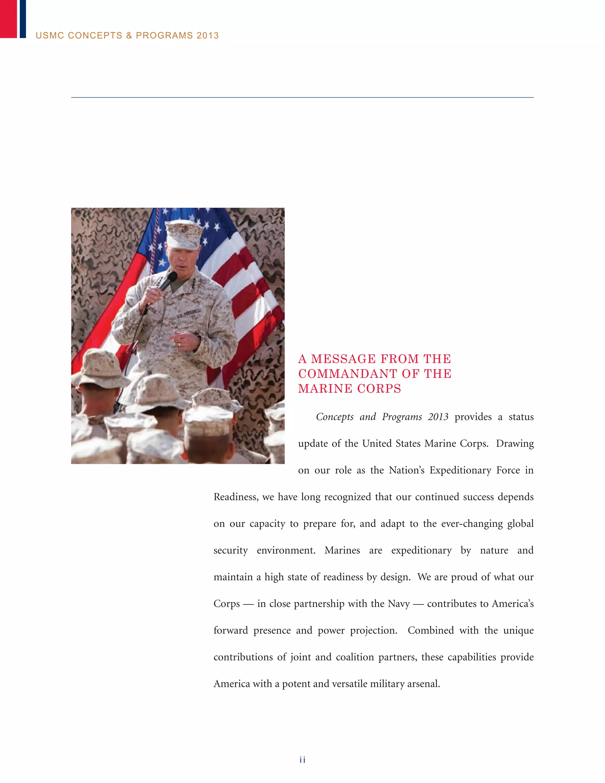 i i
USMC Concepts & Programs 2013
A Message from the
Commandant of the
Marine Corps
Concepts and Programs 2013 provides a status
update of the United States Marine Corps. Drawing
on our role as the Nation’s Expeditionary Force in
Readiness, we have long recognized that our continued success depends
on our capacity to prepare for, and adapt to the ever-changing global
security environment. Marines are expeditionary by nature and
maintain a high state of readiness by design. We are proud of what our
Corps — in close partnership with the Navy — contributes to America’s
forward presence and power projection. Combined with the unique
contributions of joint and coalition partners, these capabilities provide
America with a potent and versatile military arsenal.
 