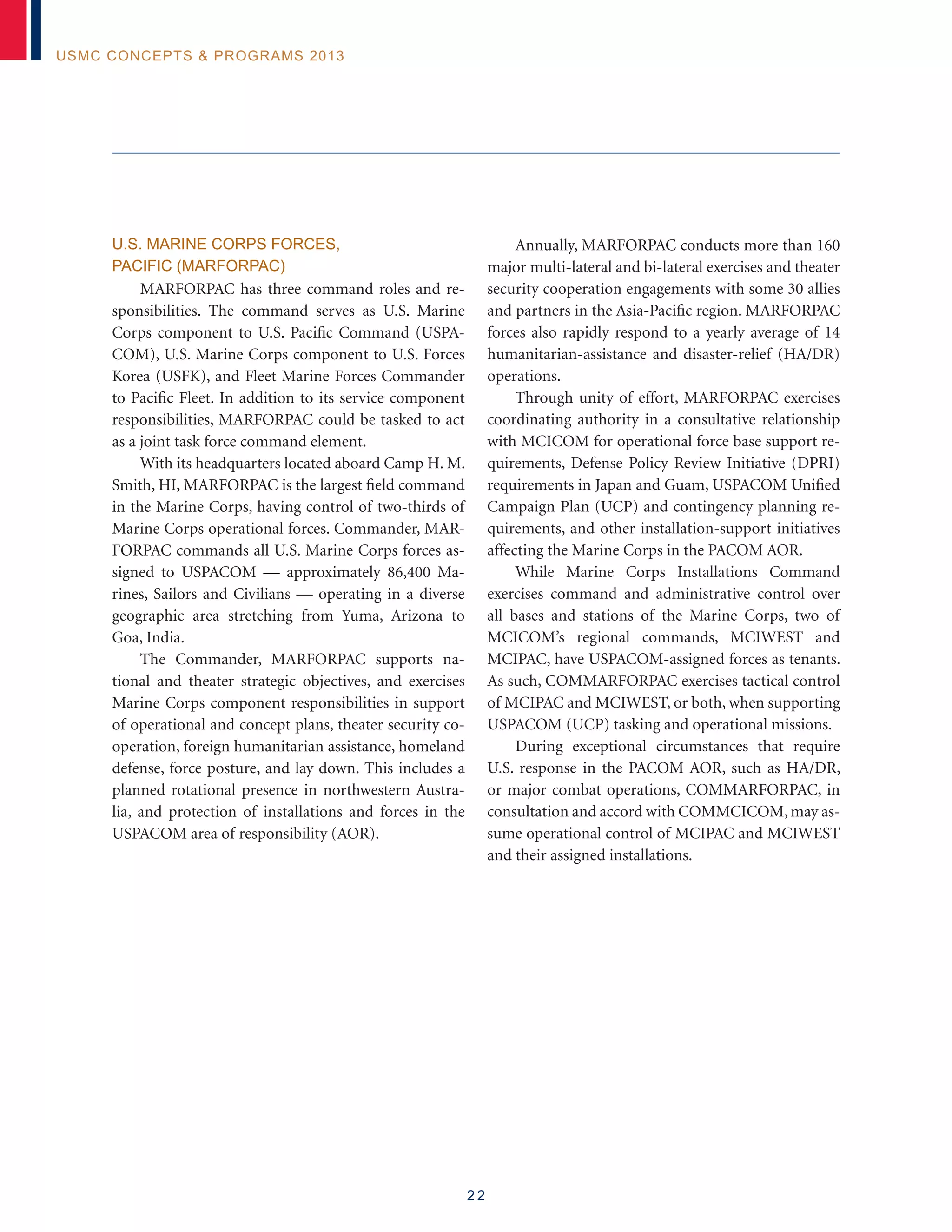 2 2
USMC Concepts  Programs 2013
U.S. MARINE CORPS FORCES,
PACIFIC (MARFORPAC)
MARFORPAC has three command roles and re-
sponsibilities. The command serves as U.S. Marine
Corps component to U.S. Pacific Command (USPA-
COM), U.S. Marine Corps component to U.S. Forces
Korea (USFK), and Fleet Marine Forces Commander
to Pacific Fleet. In addition to its service component
responsibilities, MARFORPAC could be tasked to act
as a joint task force command element.
With its headquarters located aboard Camp H. M.
Smith, HI, MARFORPAC is the largest field command
in the Marine Corps, having control of two-thirds of
Marine Corps operational forces. Commander, MAR-
FORPAC commands all U.S. Marine Corps forces as-
signed to USPACOM — approximately 86,400 Ma-
rines, Sailors and Civilians — operating in a diverse
geographic area stretching from Yuma, Arizona to
Goa, India.
The Commander, MARFORPAC supports na-
tional and theater strategic objectives, and exercises
Marine Corps component responsibilities in support
of operational and concept plans, theater security co-
operation, foreign humanitarian assistance, homeland
defense, force posture, and lay down. This includes a
planned rotational presence in northwestern Austra-
lia, and protection of installations and forces in the
USPACOM area of responsibility (AOR).
Annually, MARFORPAC conducts more than 160
major multi-lateral and bi-lateral exercises and theater
security cooperation engagements with some 30 allies
and partners in the Asia-Pacific region. MARFORPAC
forces also rapidly respond to a yearly average of 14
humanitarian-assistance and disaster-relief (HA/DR)
operations.
Through unity of effort, MARFORPAC exercises
coordinating authority in a consultative relationship
with MCICOM for operational force base support re-
quirements, Defense Policy Review Initiative (DPRI)
requirements in Japan and Guam, USPACOM Unified
Campaign Plan (UCP) and contingency planning re-
quirements, and other installation-support initiatives
affecting the Marine Corps in the PACOM AOR.
While Marine Corps Installations Command
exercises command and administrative control over
all bases and stations of the Marine Corps, two of
MCICOM’s regional commands, MCIWEST and
MCIPAC, have USPACOM-assigned forces as tenants.
As such, COMMARFORPAC exercises tactical control
of MCIPAC and MCIWEST, or both, when supporting
USPACOM (UCP) tasking and operational missions.
During exceptional circumstances that require
U.S. response in the PACOM AOR, such as HA/DR,
or major combat operations, COMMARFORPAC, in
consultation and accord with COMMCICOM, may as-
sume operational control of MCIPAC and MCIWEST
and their assigned installations.
 