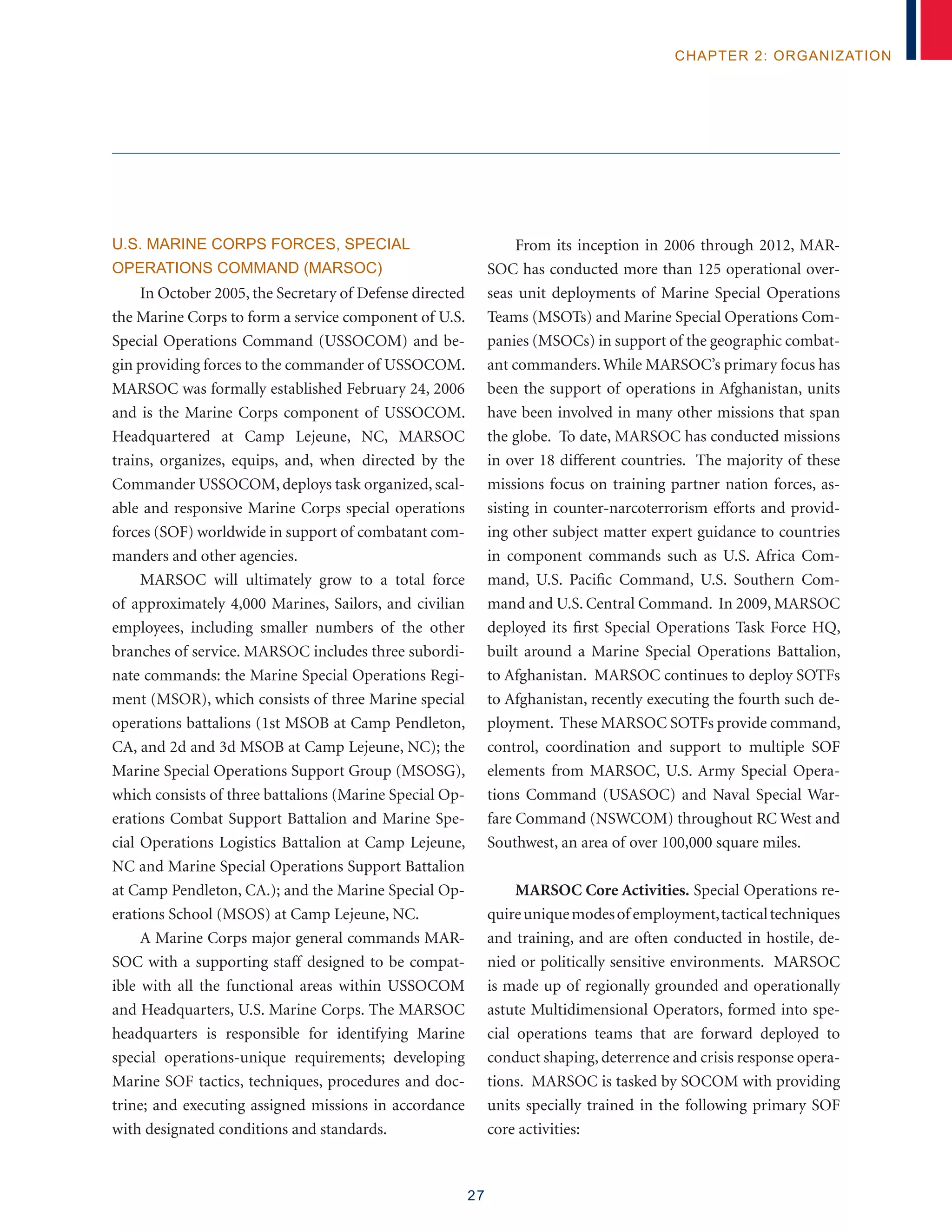 27
chapter 2: organization
U.S. MARINE CORPS FORCES, SPECIAL
OPERATIONS COMMAND (MARSOC)
In October 2005, the Secretary of Defense directed
the Marine Corps to form a service component of U.S.
Special Operations Command (USSOCOM) and be-
gin providing forces to the commander of USSOCOM.
MARSOC was formally established February 24, 2006
and is the Marine Corps component of USSOCOM.
Headquartered at Camp Lejeune, NC, MARSOC
trains, organizes, equips, and, when directed by the
Commander USSOCOM, deploys task organized, scal-
able and responsive Marine Corps special operations
forces (SOF) worldwide in support of combatant com-
manders and other agencies.
MARSOC will ultimately grow to a total force
of approximately 4,000 Marines, Sailors, and civilian
employees, including smaller numbers of the other
branches of service. MARSOC includes three subordi-
nate commands: the Marine Special Operations Regi-
ment (MSOR), which consists of three Marine special
operations battalions (1st MSOB at Camp Pendleton,
CA, and 2d and 3d MSOB at Camp Lejeune, NC); the
Marine Special Operations Support Group (MSOSG),
which consists of three battalions (Marine Special Op-
erations Combat Support Battalion and Marine Spe-
cial Operations Logistics Battalion at Camp Lejeune,
NC and Marine Special Operations Support Battalion
at Camp Pendleton, CA.); and the Marine Special Op-
erations School (MSOS) at Camp Lejeune, NC.
A Marine Corps major general commands MAR-
SOC with a supporting staff designed to be compat-
ible with all the functional areas within USSOCOM
and Headquarters, U.S. Marine Corps. The MARSOC
headquarters is responsible for identifying Marine
special operations-unique requirements; developing
Marine SOF tactics, techniques, procedures and doc-
trine; and executing assigned missions in accordance
with designated conditions and standards.
From its inception in 2006 through 2012, MAR-
SOC has conducted more than 125 operational over-
seas unit deployments of Marine Special Operations
Teams (MSOTs) and Marine Special Operations Com-
panies (MSOCs) in support of the geographic combat-
ant commanders. While MARSOC’s primary focus has
been the support of operations in Afghanistan, units
have been involved in many other missions that span
the globe. To date, MARSOC has conducted missions
in over 18 different countries. The majority of these
missions focus on training partner nation forces, as-
sisting in counter-narcoterrorism efforts and provid-
ing other subject matter expert guidance to countries
in component commands such as U.S. Africa Com-
mand, U.S. Pacific Command, U.S. Southern Com-
mand and U.S. Central Command. In 2009, MARSOC
deployed its first Special Operations Task Force HQ,
built around a Marine Special Operations Battalion,
to Afghanistan. MARSOC continues to deploy SOTFs
to Afghanistan, recently executing the fourth such de-
ployment. These MARSOC SOTFs provide command,
control, coordination and support to multiple SOF
elements from MARSOC, U.S. Army Special Opera-
tions Command (USASOC) and Naval Special War-
fare Command (NSWCOM) throughout RC West and
Southwest, an area of over 100,000 square miles.
MARSOC Core Activities. Special Operations re-
quireuniquemodesof employment,tacticaltechniques
and training, and are often conducted in hostile, de-
nied or politically sensitive environments. MARSOC
is made up of regionally grounded and operationally
astute Multidimensional Operators, formed into spe-
cial operations teams that are forward deployed to
conduct shaping, deterrence and crisis response opera-
tions. MARSOC is tasked by SOCOM with providing
units specially trained in the following primary SOF
core activities:
 