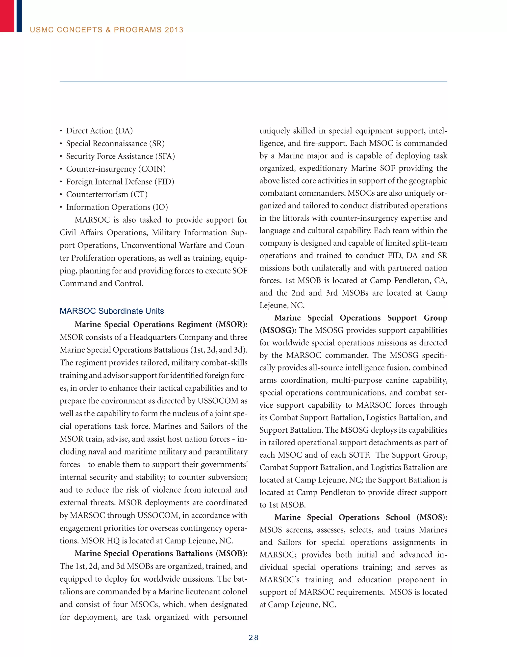 2 8
USMC Concepts  Programs 2013
• Direct Action (DA)
• Special Reconnaissance (SR)
• Security Force Assistance (SFA)
• Counter-insurgency (COIN)
• Foreign Internal Defense (FID)
• Counterterrorism (CT)
• Information Operations (IO)
MARSOC is also tasked to provide support for
Civil Affairs Operations, Military Information Sup-
port Operations, Unconventional Warfare and Coun-
ter Proliferation operations, as well as training, equip-
ping, planning for and providing forces to execute SOF
Command and Control.
MARSOC Subordinate Units
Marine Special Operations Regiment (MSOR):
MSOR consists of a Headquarters Company and three
Marine Special Operations Battalions (1st, 2d, and 3d).
The regiment provides tailored, military combat-skills
trainingandadvisorsupportforidentifiedforeignforc-
es, in order to enhance their tactical capabilities and to
prepare the environment as directed by USSOCOM as
well as the capability to form the nucleus of a joint spe-
cial operations task force. Marines and Sailors of the
MSOR train, advise, and assist host nation forces - in-
cluding naval and maritime military and paramilitary
forces - to enable them to support their governments’
internal security and stability; to counter subversion;
and to reduce the risk of violence from internal and
external threats. MSOR deployments are coordinated
by MARSOC through USSOCOM, in accordance with
engagement priorities for overseas contingency opera-
tions. MSOR HQ is located at Camp Lejeune, NC.
Marine Special Operations Battalions (MSOB):
The 1st, 2d, and 3d MSOBs are organized, trained, and
equipped to deploy for worldwide missions. The bat-
talions are commanded by a Marine lieutenant colonel
and consist of four MSOCs, which, when designated
for deployment, are task organized with personnel
uniquely skilled in special equipment support, intel-
ligence, and fire-support. Each MSOC is commanded
by a Marine major and is capable of deploying task
organized, expeditionary Marine SOF providing the
above listed core activities in support of the geographic
combatant commanders. MSOCs are also uniquely or-
ganized and tailored to conduct distributed operations
in the littorals with counter-insurgency expertise and
language and cultural capability. Each team within the
company is designed and capable of limited split-team
operations and trained to conduct FID, DA and SR
missions both unilaterally and with partnered nation
forces. 1st MSOB is located at Camp Pendleton, CA,
and the 2nd and 3rd MSOBs are located at Camp
Lejeune, NC.
Marine Special Operations Support Group
(MSOSG): The MSOSG provides support capabilities
for worldwide special operations missions as directed
by the MARSOC commander. The MSOSG specifi-
cally provides all-source intelligence fusion, combined
arms coordination, multi-purpose canine capability,
special operations communications, and combat ser-
vice support capability to MARSOC forces through
its Combat Support Battalion, Logistics Battalion, and
Support Battalion. The MSOSG deploys its capabilities
in tailored operational support detachments as part of
each MSOC and of each SOTF. The Support Group,
Combat Support Battalion, and Logistics Battalion are
located at Camp Lejeune, NC; the Support Battalion is
located at Camp Pendleton to provide direct support
to 1st MSOB.
Marine Special Operations School (MSOS):
MSOS screens, assesses, selects, and trains Marines
and Sailors for special operations assignments in
MARSOC; provides both initial and advanced in-
dividual special operations training; and serves as
MARSOC’s training and education proponent in
support of MARSOC requirements. MSOS is located
at Camp Lejeune, NC.
 
