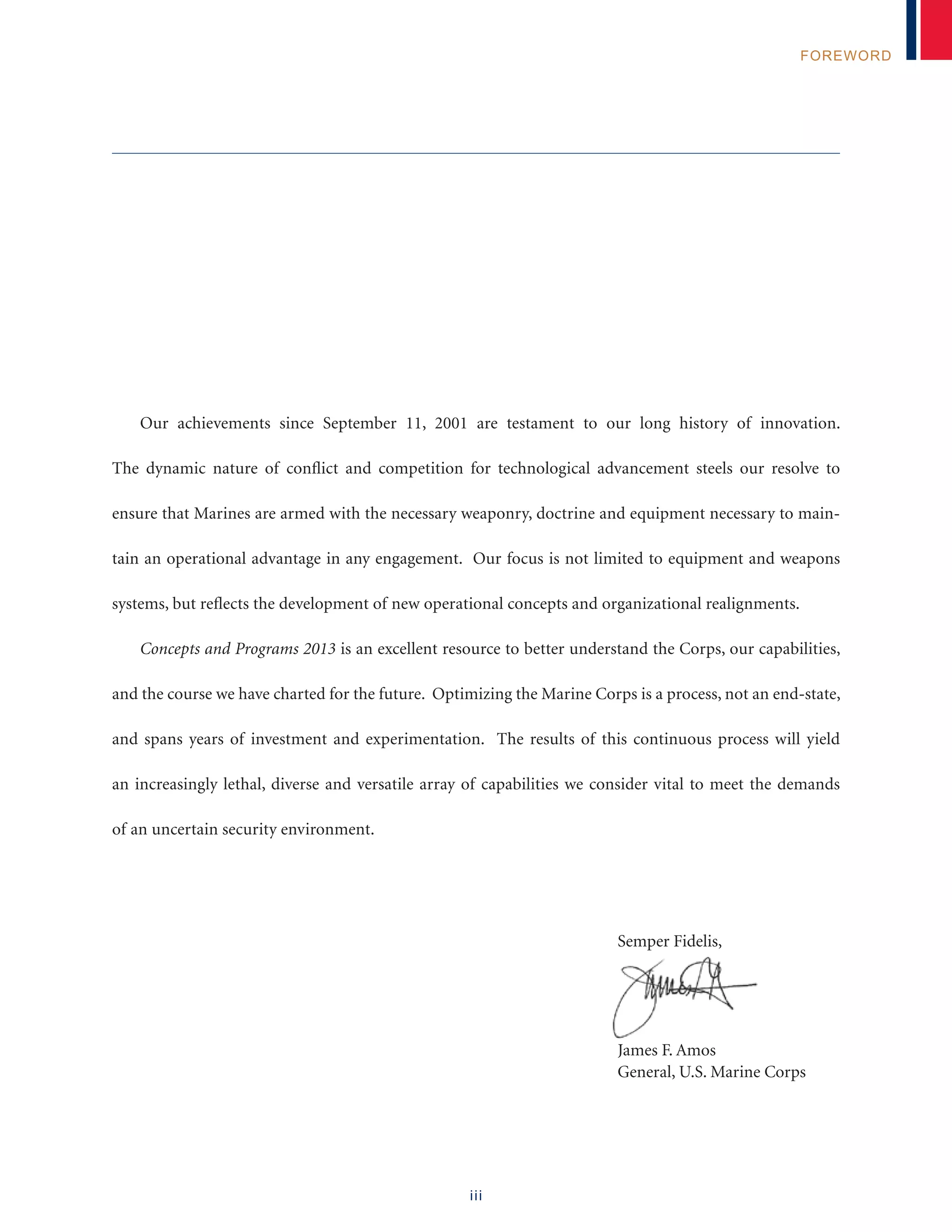 iii
FOREWORD
Our achievements since September 11, 2001 are testament to our long history of innovation.
The dynamic nature of conflict and competition for technological advancement steels our resolve to
ensure that Marines are armed with the necessary weaponry, doctrine and equipment necessary to main-
tain an operational advantage in any engagement. Our focus is not limited to equipment and weapons
systems, but reflects the development of new operational concepts and organizational realignments.
Concepts and Programs 2013 is an excellent resource to better understand the Corps, our capabilities,
and the course we have charted for the future. Optimizing the Marine Corps is a process, not an end-state,
and spans years of investment and experimentation. The results of this continuous process will yield
an increasingly lethal, diverse and versatile array of capabilities we consider vital to meet the demands
of an uncertain security environment.
	 Semper Fidelis,
	 James F. Amos
	 General, U.S. Marine Corps
 