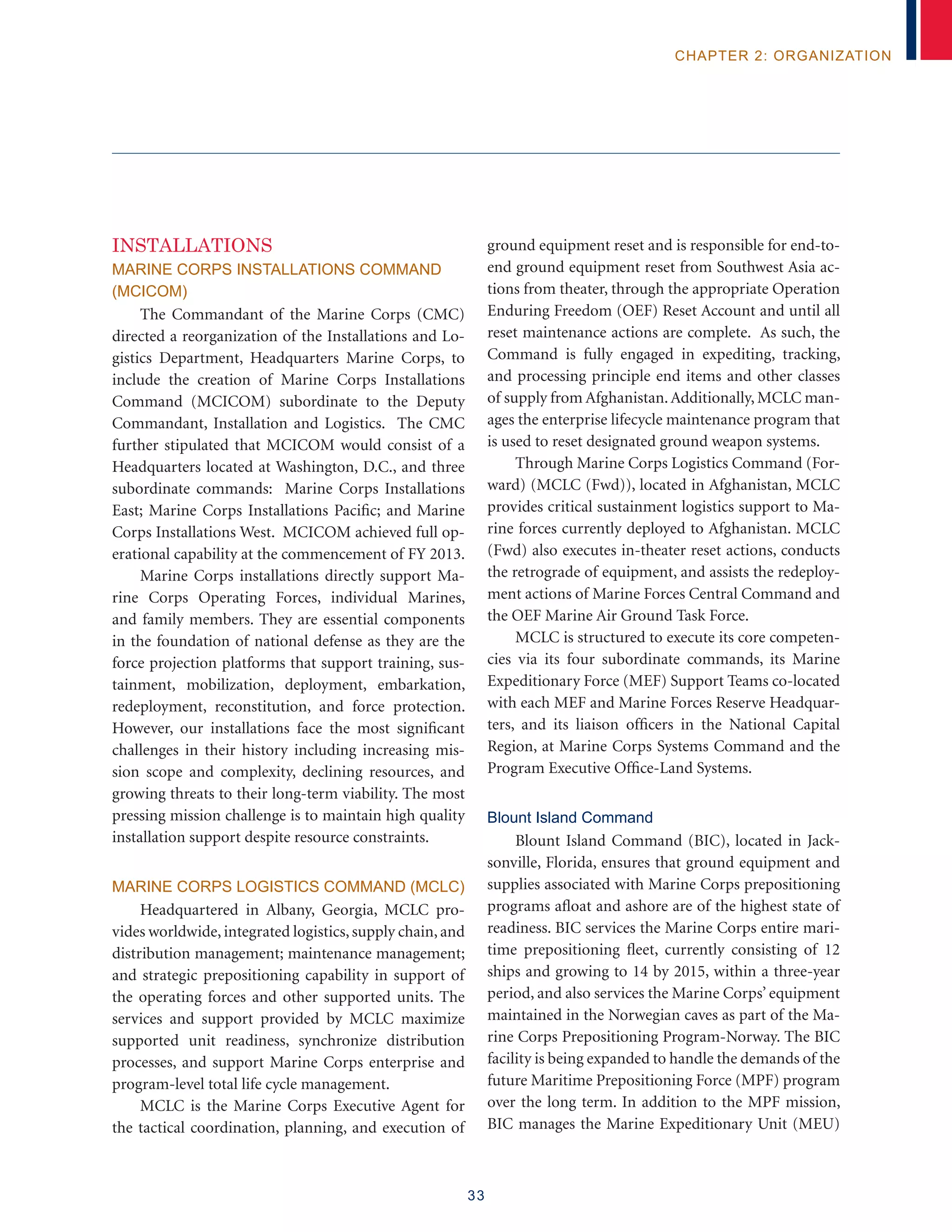 33
chapter 2: organization
INSTALLATIONS
MARINE CORPS INSTALLATIONS COMMAND
(MCICOM)
The Commandant of the Marine Corps (CMC)
directed a reorganization of the Installations and Lo-
gistics Department, Headquarters Marine Corps, to
include the creation of Marine Corps Installations
Command (MCICOM) subordinate to the Deputy
Commandant, Installation and Logistics. The CMC
further stipulated that MCICOM would consist of a
Headquarters located at Washington, D.C., and three
subordinate commands: Marine Corps Installations
East; Marine Corps Installations Pacific; and Marine
Corps Installations West. MCICOM achieved full op-
erational capability at the commencement of FY 2013.
Marine Corps installations directly support Ma-
rine Corps Operating Forces, individual Marines,
and family members. They are essential components
in the foundation of national defense as they are the
force projection platforms that support training, sus-
tainment, mobilization, deployment, embarkation,
redeployment, reconstitution, and force protection.
However, our installations face the most significant
challenges in their history including increasing mis-
sion scope and complexity, declining resources, and
growing threats to their long-term viability. The most
pressing mission challenge is to maintain high quality
installation support despite resource constraints.
Marine Corps Logistics Command (MCLC)
Headquartered in Albany, Georgia, MCLC pro-
vides worldwide, integrated logistics, supply chain, and
distribution management; maintenance management;
and strategic prepositioning capability in support of
the operating forces and other supported units. The
services and support provided by MCLC maximize
supported unit readiness, synchronize distribution
processes, and support Marine Corps enterprise and
program-level total life cycle management.
MCLC is the Marine Corps Executive Agent for
the tactical coordination, planning, and execution of
ground equipment reset and is responsible for end-to-
end ground equipment reset from Southwest Asia ac-
tions from theater, through the appropriate Operation
Enduring Freedom (OEF) Reset Account and until all
reset maintenance actions are complete. As such, the
Command is fully engaged in expediting, tracking,
and processing principle end items and other classes
of supply from Afghanistan.Additionally, MCLC man-
ages the enterprise lifecycle maintenance program that
is used to reset designated ground weapon systems.
Through Marine Corps Logistics Command (For-
ward) (MCLC (Fwd)), located in Afghanistan, MCLC
provides critical sustainment logistics support to Ma-
rine forces currently deployed to Afghanistan. MCLC
(Fwd) also executes in-theater reset actions, conducts
the retrograde of equipment, and assists the redeploy-
ment actions of Marine Forces Central Command and
the OEF Marine Air Ground Task Force.
MCLC is structured to execute its core competen-
cies via its four subordinate commands, its Marine
Expeditionary Force (MEF) Support Teams co-located
with each MEF and Marine Forces Reserve Headquar-
ters, and its liaison officers in the National Capital
Region, at Marine Corps Systems Command and the
Program Executive Office-Land Systems.
Blount Island Command
Blount Island Command (BIC), located in Jack-
sonville, Florida, ensures that ground equipment and
supplies associated with Marine Corps prepositioning
programs afloat and ashore are of the highest state of
readiness. BIC services the Marine Corps entire mari-
time prepositioning fleet, currently consisting of 12
ships and growing to 14 by 2015, within a three-year
period, and also services the Marine Corps’ equipment
maintained in the Norwegian caves as part of the Ma-
rine Corps Prepositioning Program-Norway. The BIC
facility is being expanded to handle the demands of the
future Maritime Prepositioning Force (MPF) program
over the long term. In addition to the MPF mission,
BIC manages the Marine Expeditionary Unit (MEU)
 