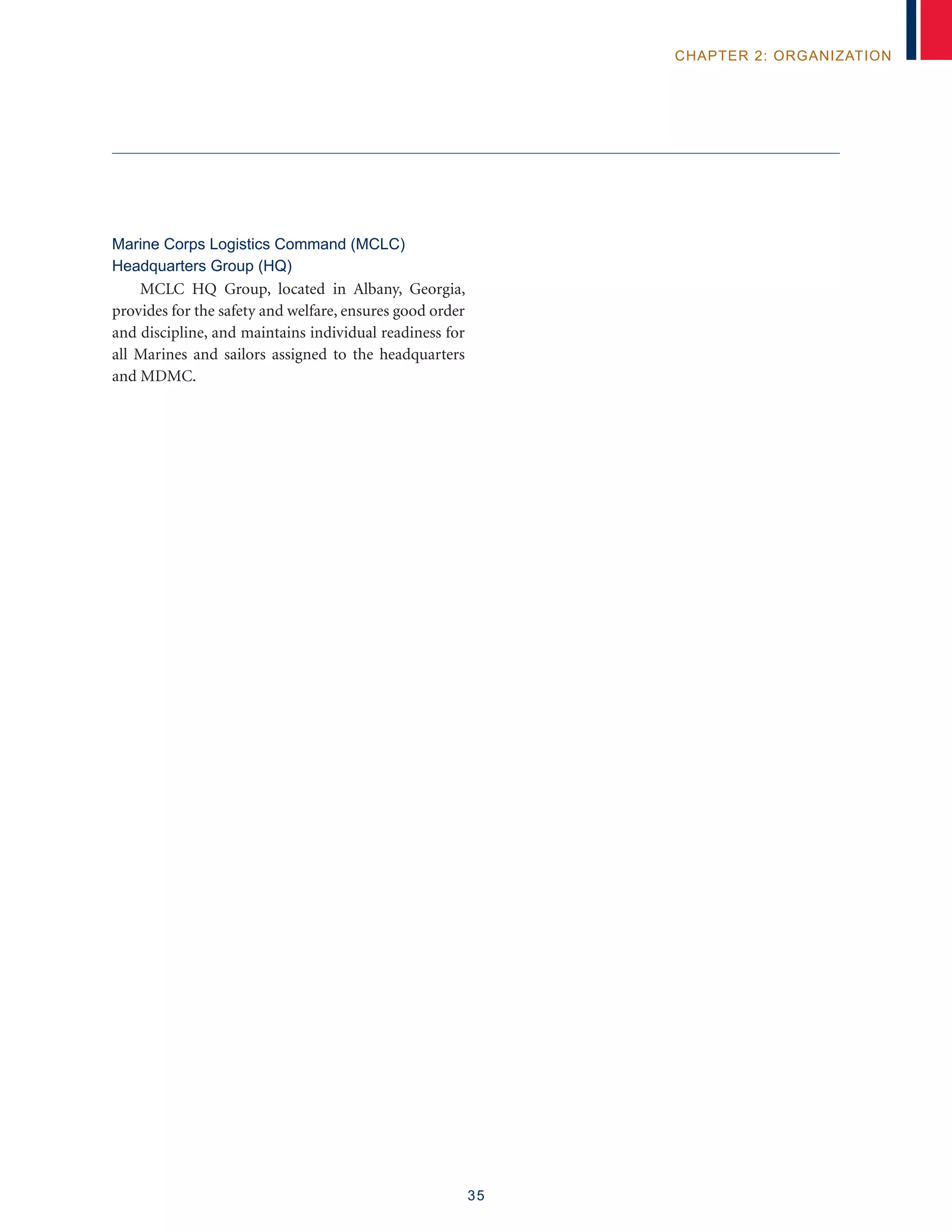 35
chapter 2: organization
Marine Corps Logistics Command (MCLC)
Headquarters Group (HQ)
MCLC HQ Group, located in Albany, Georgia,
provides for the safety and welfare, ensures good order
and discipline, and maintains individual readiness for
all Marines and sailors assigned to the headquarters
and MDMC.
 