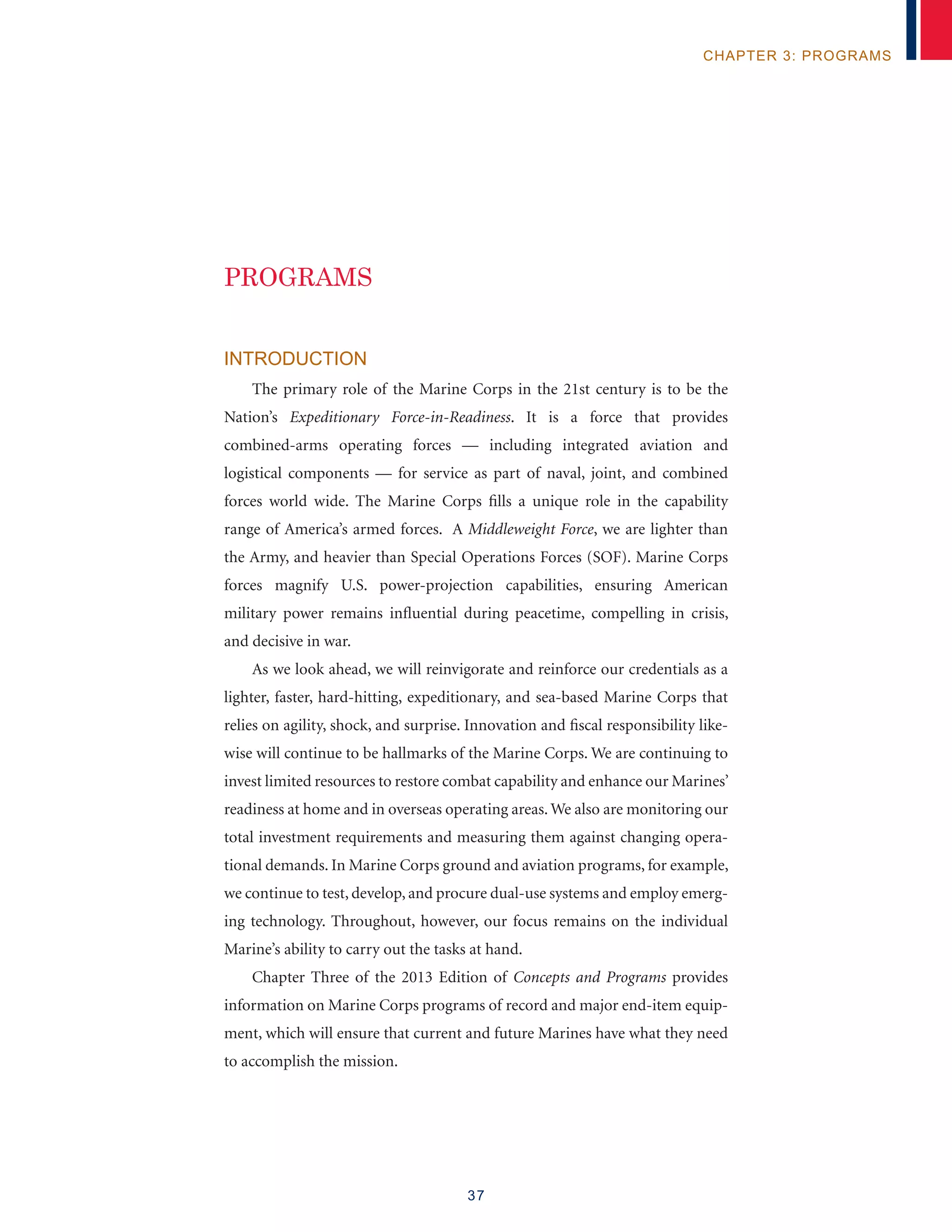 37
chapter 3: programs
Introduction
The primary role of the Marine Corps in the 21st century is to be the
Nation’s Expeditionary Force-in-Readiness. It is a force that provides
combined-arms operating forces — including integrated aviation and
logistical components — for service as part of naval, joint, and combined
forces world wide. The Marine Corps fills a unique role in the capability
range of America’s armed forces. A Middleweight Force, we are lighter than
the Army, and heavier than Special Operations Forces (SOF). Marine Corps
forces magnify U.S. power-projection capabilities, ensuring American
military power remains influential during peacetime, compelling in crisis,
and decisive in war.
As we look ahead, we will reinvigorate and reinforce our credentials as a
lighter, faster, hard-hitting, expeditionary, and sea-based Marine Corps that
relies on agility, shock, and surprise. Innovation and fiscal responsibility like-
wise will continue to be hallmarks of the Marine Corps. We are continuing to
invest limited resources to restore combat capability and enhance our Marines’
readiness at home and in overseas operating areas. We also are monitoring our
total investment requirements and measuring them against changing opera-
tional demands. In Marine Corps ground and aviation programs, for example,
we continue to test, develop, and procure dual-use systems and employ emerg-
ing technology. Throughout, however, our focus remains on the individual
Marine’s ability to carry out the tasks at hand.
Chapter Three of the 2013 Edition of Concepts and Programs provides
information on Marine Corps programs of record and major end-item equip-
ment, which will ensure that current and future Marines have what they need
to accomplish the mission.
PROGRAMS
 