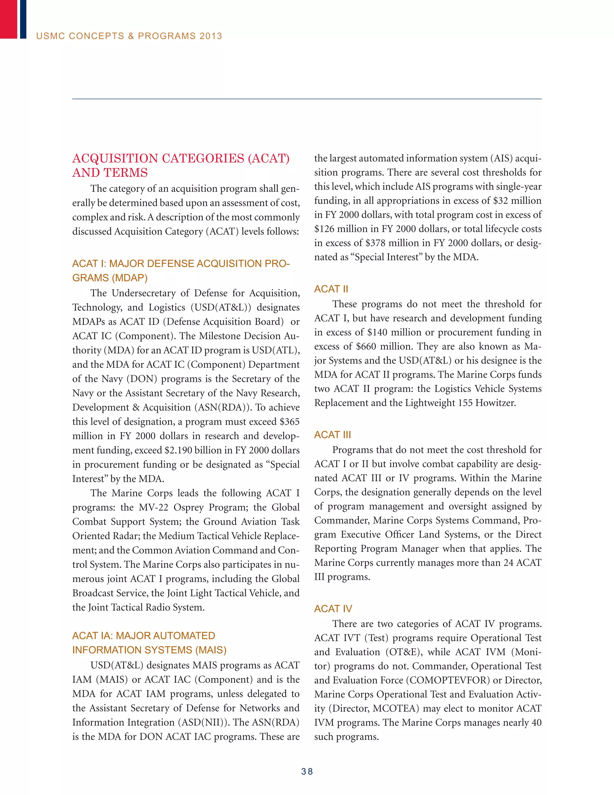 3 8
USMC Concepts  Programs 2013
ACQUISITION CATEGORIES (ACAT)
and terms
The category of an acquisition program shall gen-
erally be determined based upon an assessment of cost,
complex and risk.A description of the most commonly
discussed Acquisition Category (ACAT) levels follows:
ACAT I: Major Defense Acquisition Pro-
grams (MDAP)
The Undersecretary of Defense for Acquisition,
Technology, and Logistics (USD(ATL)) designates
MDAPs as ACAT ID (Defense Acquisition Board) or
ACAT IC (Component). The Milestone Decision Au-
thority (MDA) for an ACAT ID program is USD(ATL),
and the MDA for ACAT IC (Component) Department
of the Navy (DON) programs is the Secretary of the
Navy or the Assistant Secretary of the Navy Research,
Development  Acquisition (ASN(RDA)). To achieve
this level of designation, a program must exceed $365
million in FY 2000 dollars in research and develop-
ment funding, exceed $2.190 billion in FY 2000 dollars
in procurement funding or be designated as “Special
Interest” by the MDA.
The Marine Corps leads the following ACAT I
programs: the MV-22 Osprey Program; the Global
Combat Support System; the Ground Aviation Task
Oriented Radar; the Medium Tactical Vehicle Replace-
ment; and the Common Aviation Command and Con-
trol System. The Marine Corps also participates in nu-
merous joint ACAT I programs, including the Global
Broadcast Service, the Joint Light Tactical Vehicle, and
the Joint Tactical Radio System.
ACAT IA: Major Automated
Information Systems (MAIS)
USD(ATL) designates MAIS programs as ACAT
IAM (MAIS) or ACAT IAC (Component) and is the
MDA for ACAT IAM programs, unless delegated to
the Assistant Secretary of Defense for Networks and
Information Integration (ASD(NII)). The ASN(RDA)
is the MDA for DON ACAT IAC programs. These are
the largest automated information system (AIS) acqui-
sition programs. There are several cost thresholds for
this level, which include AIS programs with single-year
funding, in all appropriations in excess of $32 million
in FY 2000 dollars, with total program cost in excess of
$126 million in FY 2000 dollars, or total lifecycle costs
in excess of $378 million in FY 2000 dollars, or desig-
nated as “Special Interest” by the MDA.
ACAT II
These programs do not meet the threshold for
ACAT I, but have research and development funding
in excess of $140 million or procurement funding in
excess of $660 million. They are also known as Ma-
jor Systems and the USD(ATL) or his designee is the
MDA for ACAT II programs. The Marine Corps funds
two ACAT II program: the Logistics Vehicle Systems
Replacement and the Lightweight 155 Howitzer.
ACAT III
Programs that do not meet the cost threshold for
ACAT I or II but involve combat capability are desig-
nated ACAT III or IV programs. Within the Marine
Corps, the designation generally depends on the level
of program management and oversight assigned by
Commander, Marine Corps Systems Command, Pro-
gram Executive Officer Land Systems, or the Direct
Reporting Program Manager when that applies. The
Marine Corps currently manages more than 24 ACAT
III programs.
ACAT IV
There are two categories of ACAT IV programs.
ACAT IVT (Test) programs require Operational Test
and Evaluation (OTE), while ACAT IVM (Moni-
tor) programs do not. Commander, Operational Test
and Evaluation Force (COMOPTEVFOR) or Director,
Marine Corps Operational Test and Evaluation Activ-
ity (Director, MCOTEA) may elect to monitor ACAT
IVM programs. The Marine Corps manages nearly 40
such programs.
 