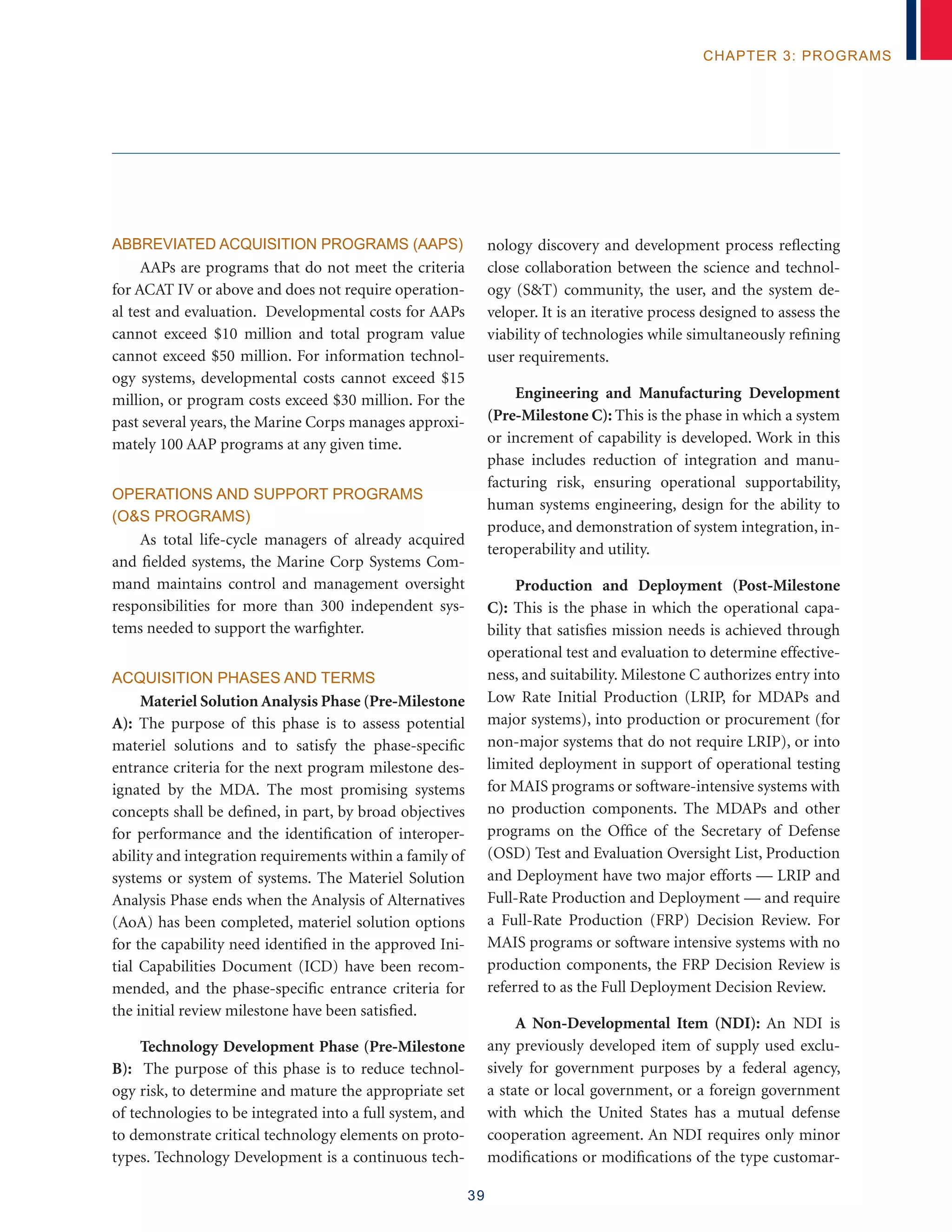 39
chapter 3: programs
Abbreviated Acquisition Programs (AAPs)
AAPs are programs that do not meet the criteria
for ACAT IV or above and does not require operation-
al test and evaluation. Developmental costs for AAPs
cannot exceed $10 million and total program value
cannot exceed $50 million. For information technol-
ogy systems, developmental costs cannot exceed $15
million, or program costs exceed $30 million. For the
past several years, the Marine Corps manages approxi-
mately 100 AAP programs at any given time.
Operations and Support Programs
(OS Programs)
As total life-cycle managers of already acquired
and fielded systems, the Marine Corp Systems Com-
mand maintains control and management oversight
responsibilities for more than 300 independent sys-
tems needed to support the warfighter.
Acquisition Phases and Terms
Materiel Solution Analysis Phase (Pre-Milestone
A): The purpose of this phase is to assess potential
materiel solutions and to satisfy the phase-specific
entrance criteria for the next program milestone des-
ignated by the MDA. The most promising systems
concepts shall be defined, in part, by broad objectives
for performance and the identification of interoper-
ability and integration requirements within a family of
systems or system of systems. The Materiel Solution
Analysis Phase ends when the Analysis of Alternatives
(AoA) has been completed, materiel solution options
for the capability need identified in the approved Ini-
tial Capabilities Document (ICD) have been recom-
mended, and the phase-specific entrance criteria for
the initial review milestone have been satisfied.
Technology Development Phase (Pre-Milestone
B): The purpose of this phase is to reduce technol-
ogy risk, to determine and mature the appropriate set
of technologies to be integrated into a full system, and
to demonstrate critical technology elements on proto-
types. Technology Development is a continuous tech-
nology discovery and development process reflecting
close collaboration between the science and technol-
ogy (ST) community, the user, and the system de-
veloper. It is an iterative process designed to assess the
viability of technologies while simultaneously refining
user requirements.
Engineering and Manufacturing Development
(Pre-Milestone C): This is the phase in which a system
or increment of capability is developed. Work in this
phase includes reduction of integration and manu-
facturing risk, ensuring operational supportability,
human systems engineering, design for the ability to
produce, and demonstration of system integration, in-
teroperability and utility.
Production and Deployment (Post-Milestone
C): This is the phase in which the operational capa-
bility that satisfies mission needs is achieved through
operational test and evaluation to determine effective-
ness, and suitability. Milestone C authorizes entry into
Low Rate Initial Production (LRIP, for MDAPs and
major systems), into production or procurement (for
non-major systems that do not require LRIP), or into
limited deployment in support of operational testing
for MAIS programs or software-intensive systems with
no production components. The MDAPs and other
programs on the Office of the Secretary of Defense
(OSD) Test and Evaluation Oversight List, Production
and Deployment have two major efforts –– LRIP and
Full-Rate Production and Deployment –– and require
a Full-Rate Production (FRP) Decision Review. For
MAIS programs or software intensive systems with no
production components, the FRP Decision Review is
referred to as the Full Deployment Decision Review.
A Non-Developmental Item (NDI): An NDI is
any previously developed item of supply used exclu-
sively for government purposes by a federal agency,
a state or local government, or a foreign government
with which the United States has a mutual defense
cooperation agreement. An NDI requires only minor
modifications or modifications of the type customar-
 