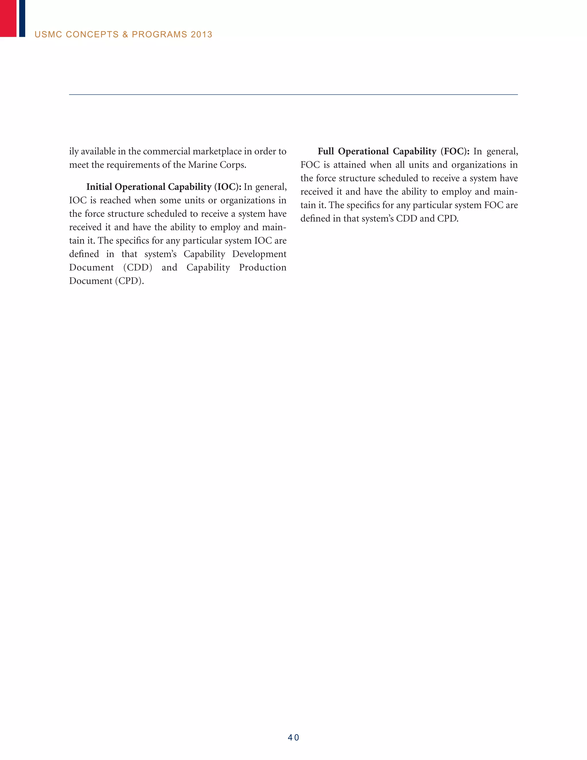 4 0
USMC Concepts  Programs 2013
ily available in the commercial marketplace in order to
meet the requirements of the Marine Corps.
Initial Operational Capability (IOC): In general,
IOC is reached when some units or organizations in
the force structure scheduled to receive a system have
received it and have the ability to employ and main-
tain it. The specifics for any particular system IOC are
defined in that system’s Capability Development
Document (CDD) and Capability Production
Document (CPD).
Full Operational Capability (FOC): In general,
FOC is attained when all units and organizations in
the force structure scheduled to receive a system have
received it and have the ability to employ and main-
tain it. The specifics for any particular system FOC are
defined in that system’s CDD and CPD.
 