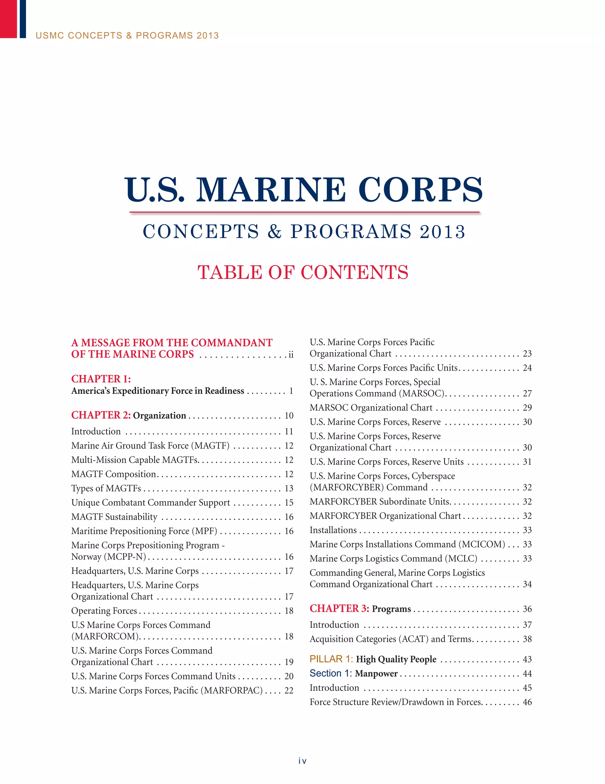 i v
USMC Concepts & Programs 2013
A Message from the Commandant
of the Marine Corps . .  .  .  .  .  .  .  .  .  .  .  .  .  .  .  . ii
CHAPTER 1:
America’s Expeditionary Force in Readiness. . . . . . . . . . 1
CHAPTER 2: Organization. . . . . . . . . . . . . . . . . . . . . . 10
Introduction . . . . . . . . . . . . . . . . . . . . . . . . . . . . . . . . . . . . 11
Marine Air Ground Task Force (MAGTF). . . . . . . . . . . . 12
Multi-Mission Capable MAGTFs. . . . . . . . . . . . . . . . . . . . 12
MAGTF Composition. . . . . . . . . . . . . . . . . . . . . . . . . . . . . 12
Types of MAGTFs. . . . . . . . . . . . . . . . . . . . . . . . . . . . . . . . 13
Unique Combatant Commander Support. . . . . . . . . . . . 15
MAGTF Sustainability . . . . . . . . . . . . . . . . . . . . . . . . . . . . 16
Maritime Prepositioning Force (MPF). . . . . . . . . . . . . . . 16
Marine Corps Prepositioning Program -
Norway (MCPP-N). . . . . . . . . . . . . . . . . . . . . . . . . . . . . . . 16
Headquarters, U.S. Marine Corps. . . . . . . . . . . . . . . . . . . 17
Headquarters, U.S. Marine Corps
Organizational Chart . . . . . . . . . . . . . . . . . . . . . . . . . . . . . 17
Operating Forces. . . . . . . . . . . . . . . . . . . . . . . . . . . . . . . . . 18
U.S Marine Corps Forces Command
(MARFORCOM). . . . . . . . . . . . . . . . . . . . . . . . . . . . . . . . 18
U.S. Marine Corps Forces Command
Organizational Chart . . . . . . . . . . . . . . . . . . . . . . . . . . . . . 19
U.S. Marine Corps Forces Command Units. . . . . . . . . . . 20
U.S. Marine Corps Forces, Pacific (MARFORPAC). . . . . 22
U.S. Marine Corps Forces Pacific
Organizational Chart . . . . . . . . . . . . . . . . . . . . . . . . . . . . . 23
U.S. Marine Corps Forces Pacific Units. . . . . . . . . . . . . . . 24
U. S. Marine Corps Forces, Special
Operations Command (MARSOC). . . . . . . . . . . . . . . . . . 27
MARSOC Organizational Chart. . . . . . . . . . . . . . . . . . . . 29
U.S. Marine Corps Forces, Reserve . . . . . . . . . . . . . . . . . . 30
U.S. Marine Corps Forces, Reserve
Organizational Chart . . . . . . . . . . . . . . . . . . . . . . . . . . . . . 30
U.S. Marine Corps Forces, Reserve Units. . . . . . . . . . . . . 31
U.S. Marine Corps Forces, Cyberspace
(MARFORCYBER) Command. . . . . . . . . . . . . . . . . . . . . 32
MARFORCYBER Subordinate Units. . . . . . . . . . . . . . . . . 32
MARFORCYBER Organizational Chart. . . . . . . . . . . . . . 32
Installations . . . . . . . . . . . . . . . . . . . . . . . . . . . . . . . . . . . . . 33
Marine Corps Installations Command (MCICOM). . . . 33
Marine Corps Logistics Command (MCLC). . . . . . . . . . 33
Commanding General, Marine Corps Logistics
Command Organizational Chart. . . . . . . . . . . . . . . . . . . . 34
CHAPTER 3: Programs. . . . . . . . . . . . . . . . . . . . . . . . . 36
Introduction . . . . . . . . . . . . . . . . . . . . . . . . . . . . . . . . . . . . 37
Acquisition Categories (ACAT) and Terms. . . . . . . . . . . . 38
Pillar 1: High Quality People . . . . . . . . . . . . . . . . . . . 43
Section 1: Manpower. . . . . . . . . . . . . . . . . . . . . . . . . . . . 44
Introduction . . . . . . . . . . . . . . . . . . . . . . . . . . . . . . . . . . . . 45
Force Structure Review/Drawdown in Forces. . . . . . . . . . 46
TABLE OF CONTENTS
Concepts & Programs 2013
U.S. Marine Corps
 