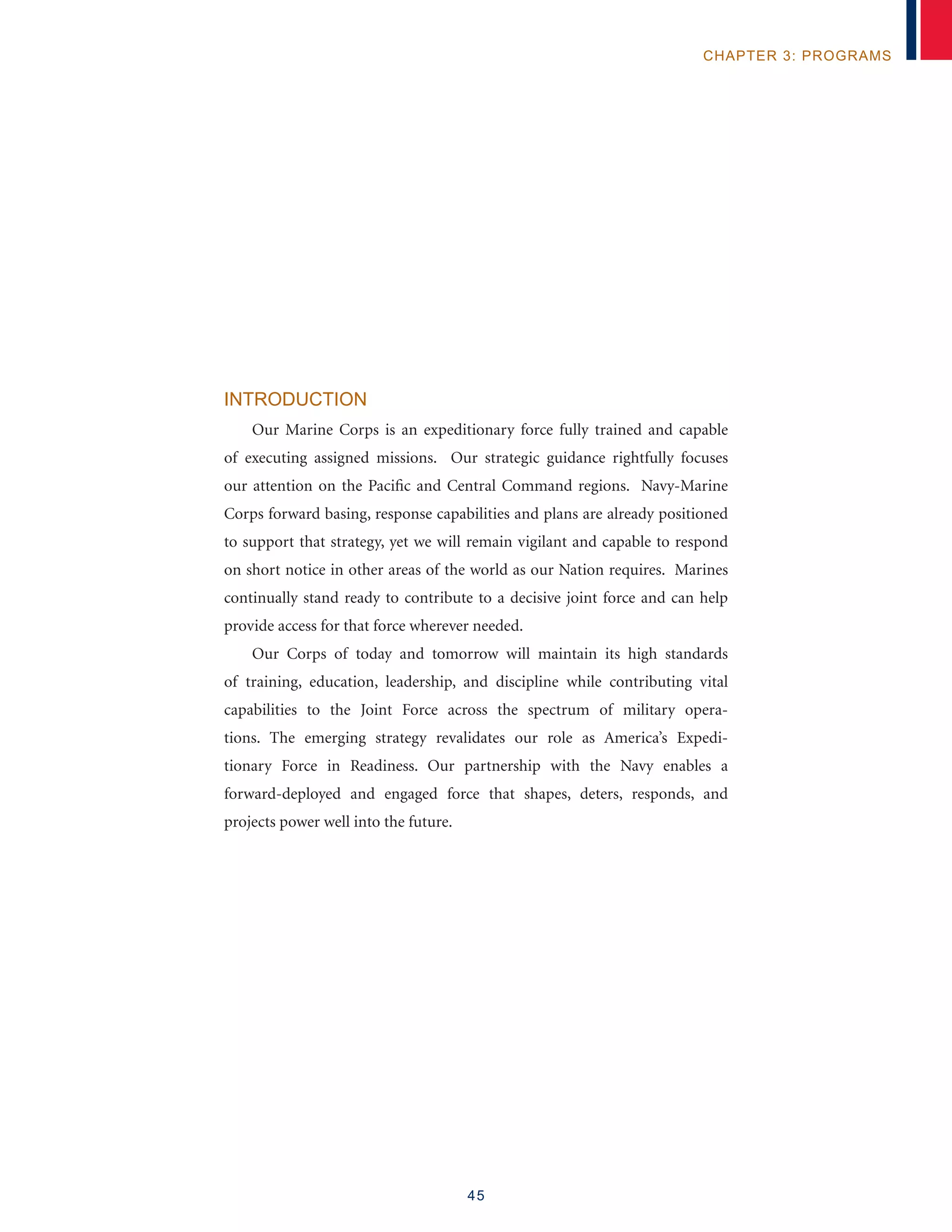 45
chapter 3: programs
Introduction
Our Marine Corps is an expeditionary force fully trained and capable
of executing assigned missions. Our strategic guidance rightfully focuses
our attention on the Pacific and Central Command regions. Navy-Marine
Corps forward basing, response capabilities and plans are already positioned
to support that strategy, yet we will remain vigilant and capable to respond
on short notice in other areas of the world as our Nation requires. Marines
continually stand ready to contribute to a decisive joint force and can help
provide access for that force wherever needed.
Our Corps of today and tomorrow will maintain its high standards
of training, education, leadership, and discipline while contributing vital
capabilities to the Joint Force across the spectrum of military opera-
tions. The emerging strategy revalidates our role as America’s Expedi-
tionary Force in Readiness. Our partnership with the Navy enables a
forward-deployed and engaged force that shapes, deters, responds, and
projects power well into the future.
 