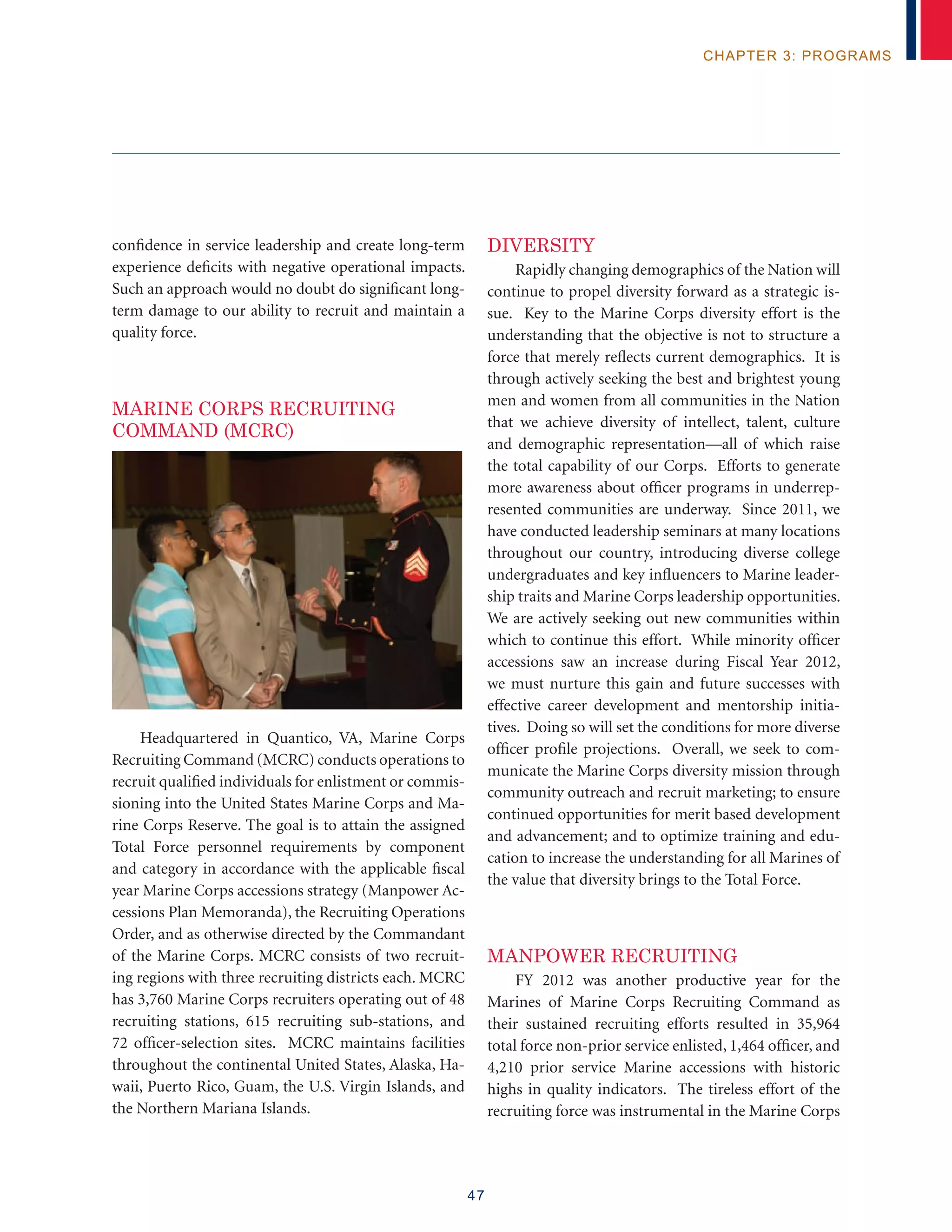 47
chapter 3: programs
confidence in service leadership and create long-term
experience deficits with negative operational impacts.
Such an approach would no doubt do significant long-
term damage to our ability to recruit and maintain a
quality force.
MARINE CORPS RECRUITING
COMMAND (MCRC)
Headquartered in Quantico, VA, Marine Corps
Recruiting Command (MCRC) conducts operations to
recruit qualified individuals for enlistment or commis-
sioning into the United States Marine Corps and Ma-
rine Corps Reserve. The goal is to attain the assigned
Total Force personnel requirements by component
and category in accordance with the applicable fiscal
year Marine Corps accessions strategy (Manpower Ac-
cessions Plan Memoranda), the Recruiting Operations
Order, and as otherwise directed by the Commandant
of the Marine Corps. MCRC consists of two recruit-
ing regions with three recruiting districts each. MCRC
has 3,760 Marine Corps recruiters operating out of 48
recruiting stations, 615 recruiting sub-stations, and
72 officer-selection sites. MCRC maintains facilities
throughout the continental United States, Alaska, Ha-
waii, Puerto Rico, Guam, the U.S. Virgin Islands, and
the Northern Mariana Islands.
Diversity
Rapidly changing demographics of the Nation will
continue to propel diversity forward as a strategic is-
sue. Key to the Marine Corps diversity effort is the
understanding that the objective is not to structure a
force that merely reflects current demographics. It is
through actively seeking the best and brightest young
men and women from all communities in the Nation
that we achieve diversity of intellect, talent, culture
and demographic representation—all of which raise
the total capability of our Corps. Efforts to generate
more awareness about officer programs in underrep-
resented communities are underway. Since 2011, we
have conducted leadership seminars at many locations
throughout our country, introducing diverse college
undergraduates and key influencers to Marine leader-
ship traits and Marine Corps leadership opportunities.
We are actively seeking out new communities within
which to continue this effort. While minority officer
accessions saw an increase during Fiscal Year 2012,
we must nurture this gain and future successes with
effective career development and mentorship initia-
tives. Doing so will set the conditions for more diverse
officer profile projections. Overall, we seek to com-
municate the Marine Corps diversity mission through
community outreach and recruit marketing; to ensure
continued opportunities for merit based development
and advancement; and to optimize training and edu-
cation to increase the understanding for all Marines of
the value that diversity brings to the Total Force.
MANPOWER RECRUITING
FY 2012 was another productive year for the
Marines of Marine Corps Recruiting Command as
their sustained recruiting efforts resulted in 35,964
total force non-prior service enlisted, 1,464 officer, and
4,210 prior service Marine accessions with historic
highs in quality indicators. The tireless effort of the
recruiting force was instrumental in the Marine Corps
 