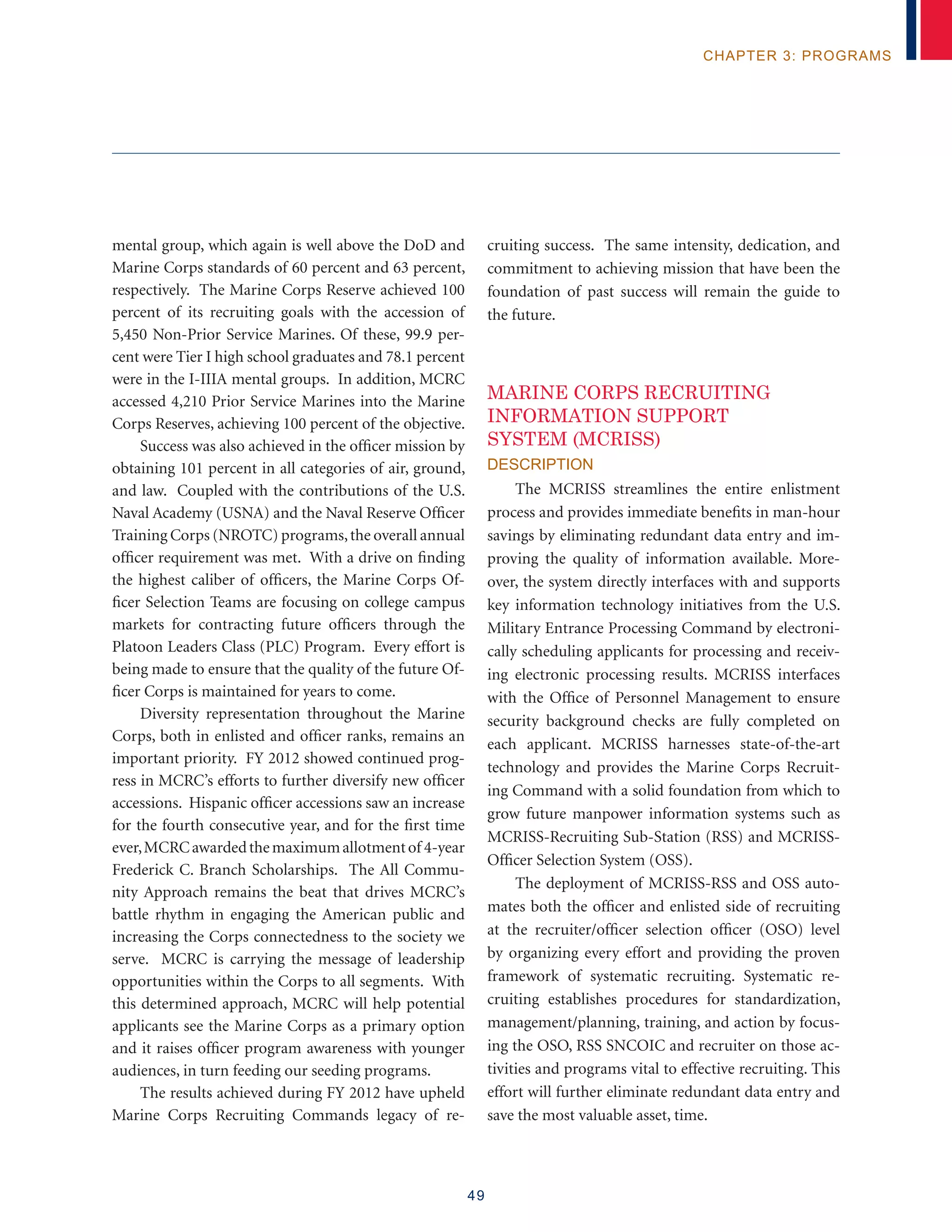 49
chapter 3: programs
mental group, which again is well above the DoD and
Marine Corps standards of 60 percent and 63 percent,
respectively. The Marine Corps Reserve achieved 100
percent of its recruiting goals with the accession of
5,450 Non-Prior Service Marines. Of these, 99.9 per-
cent were Tier I high school graduates and 78.1 percent
were in the I-IIIA mental groups. In addition, MCRC
accessed 4,210 Prior Service Marines into the Marine
Corps Reserves, achieving 100 percent of the objective.
Success was also achieved in the officer mission by
obtaining 101 percent in all categories of air, ground,
and law. Coupled with the contributions of the U.S.
Naval Academy (USNA) and the Naval Reserve Officer
Training Corps (NROTC) programs,the overall annual
officer requirement was met. With a drive on finding
the highest caliber of officers, the Marine Corps Of-
ficer Selection Teams are focusing on college campus
markets for contracting future officers through the
Platoon Leaders Class (PLC) Program. Every effort is
being made to ensure that the quality of the future Of-
ficer Corps is maintained for years to come.
Diversity representation throughout the Marine
Corps, both in enlisted and officer ranks, remains an
important priority. FY 2012 showed continued prog-
ress in MCRC’s efforts to further diversify new officer
accessions. Hispanic officer accessions saw an increase
for the fourth consecutive year, and for the first time
ever,MCRCawardedthemaximumallotmentof 4-year
Frederick C. Branch Scholarships. The All Commu-
nity Approach remains the beat that drives MCRC’s
battle rhythm in engaging the American public and
increasing the Corps connectedness to the society we
serve. MCRC is carrying the message of leadership
opportunities within the Corps to all segments. With
this determined approach, MCRC will help potential
applicants see the Marine Corps as a primary option
and it raises officer program awareness with younger
audiences, in turn feeding our seeding programs.
The results achieved during FY 2012 have upheld
Marine Corps Recruiting Commands legacy of re-
cruiting success. The same intensity, dedication, and
commitment to achieving mission that have been the
foundation of past success will remain the guide to
the future.
MARINE CORPS RECRUITING
INFORMATION SUPPORT
SYSTEM (MCRISS)
Description
The MCRISS streamlines the entire enlistment
process and provides immediate benefits in man-hour
savings by eliminating redundant data entry and im-
proving the quality of information available. More-
over, the system directly interfaces with and supports
key information technology initiatives from the U.S.
Military Entrance Processing Command by electroni-
cally scheduling applicants for processing and receiv-
ing electronic processing results. MCRISS interfaces
with the Office of Personnel Management to ensure
security background checks are fully completed on
each applicant. MCRISS harnesses state-of-the-art
technology and provides the Marine Corps Recruit-
ing Command with a solid foundation from which to
grow future manpower information systems such as
MCRISS-Recruiting Sub-Station (RSS) and MCRISS-
Officer Selection System (OSS).
The deployment of MCRISS-RSS and OSS auto-
mates both the officer and enlisted side of recruiting
at the recruiter/officer selection officer (OSO) level
by organizing every effort and providing the proven
framework of systematic recruiting. Systematic re-
cruiting establishes procedures for standardization,
management/planning, training, and action by focus-
ing the OSO, RSS SNCOIC and recruiter on those ac-
tivities and programs vital to effective recruiting. This
effort will further eliminate redundant data entry and
save the most valuable asset, time.
 