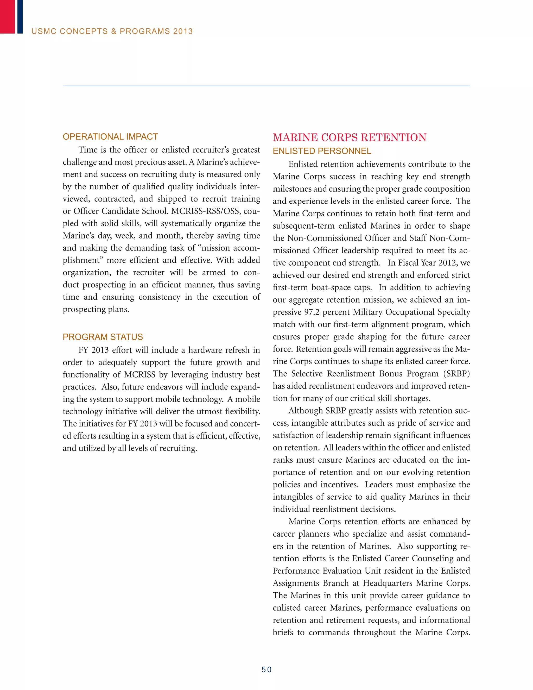 5 0
USMC Concepts  Programs 2013
Operational Impact
Time is the officer or enlisted recruiter’s greatest
challenge and most precious asset. A Marine’s achieve-
ment and success on recruiting duty is measured only
by the number of qualified quality individuals inter-
viewed, contracted, and shipped to recruit training
or Officer Candidate School. MCRISS-RSS/OSS, cou-
pled with solid skills, will systematically organize the
Marine’s day, week, and month, thereby saving time
and making the demanding task of “mission accom-
plishment” more efficient and effective. With added
organization, the recruiter will be armed to con-
duct prospecting in an efficient manner, thus saving
time and ensuring consistency in the execution of
prospecting plans.
Program Status
FY 2013 effort will include a hardware refresh in
order to adequately support the future growth and
functionality of MCRISS by leveraging industry best
practices. Also, future endeavors will include expand-
ing the system to support mobile technology. A mobile
technology initiative will deliver the utmost flexibility.
The initiatives for FY 2013 will be focused and concert-
ed efforts resulting in a system that is efficient, effective,
and utilized by all levels of recruiting.
MARINE CORPS RETENTION
Enlisted Personnel
Enlisted retention achievements contribute to the
Marine Corps success in reaching key end strength
milestones and ensuring the proper grade composition
and experience levels in the enlisted career force. The
Marine Corps continues to retain both first-term and
subsequent-term enlisted Marines in order to shape
the Non-Commissioned Officer and Staff Non-Com-
missioned Officer leadership required to meet its ac-
tive component end strength. In Fiscal Year 2012, we
achieved our desired end strength and enforced strict
first-term boat-space caps. In addition to achieving
our aggregate retention mission, we achieved an im-
pressive 97.2 percent Military Occupational Specialty
match with our first-term alignment program, which
ensures proper grade shaping for the future career
force. Retention goals will remain aggressive as the Ma-
rine Corps continues to shape its enlisted career force.
The Selective Reenlistment Bonus Program (SRBP)
has aided reenlistment endeavors and improved reten-
tion for many of our critical skill shortages.
Although SRBP greatly assists with retention suc-
cess, intangible attributes such as pride of service and
satisfaction of leadership remain significant influences
on retention. All leaders within the officer and enlisted
ranks must ensure Marines are educated on the im-
portance of retention and on our evolving retention
policies and incentives. Leaders must emphasize the
intangibles of service to aid quality Marines in their
individual reenlistment decisions.
Marine Corps retention efforts are enhanced by
career planners who specialize and assist command-
ers in the retention of Marines. Also supporting re-
tention efforts is the Enlisted Career Counseling and
Performance Evaluation Unit resident in the Enlisted
Assignments Branch at Headquarters Marine Corps.
The Marines in this unit provide career guidance to
enlisted career Marines, performance evaluations on
retention and retirement requests, and informational
briefs to commands throughout the Marine Corps.
 