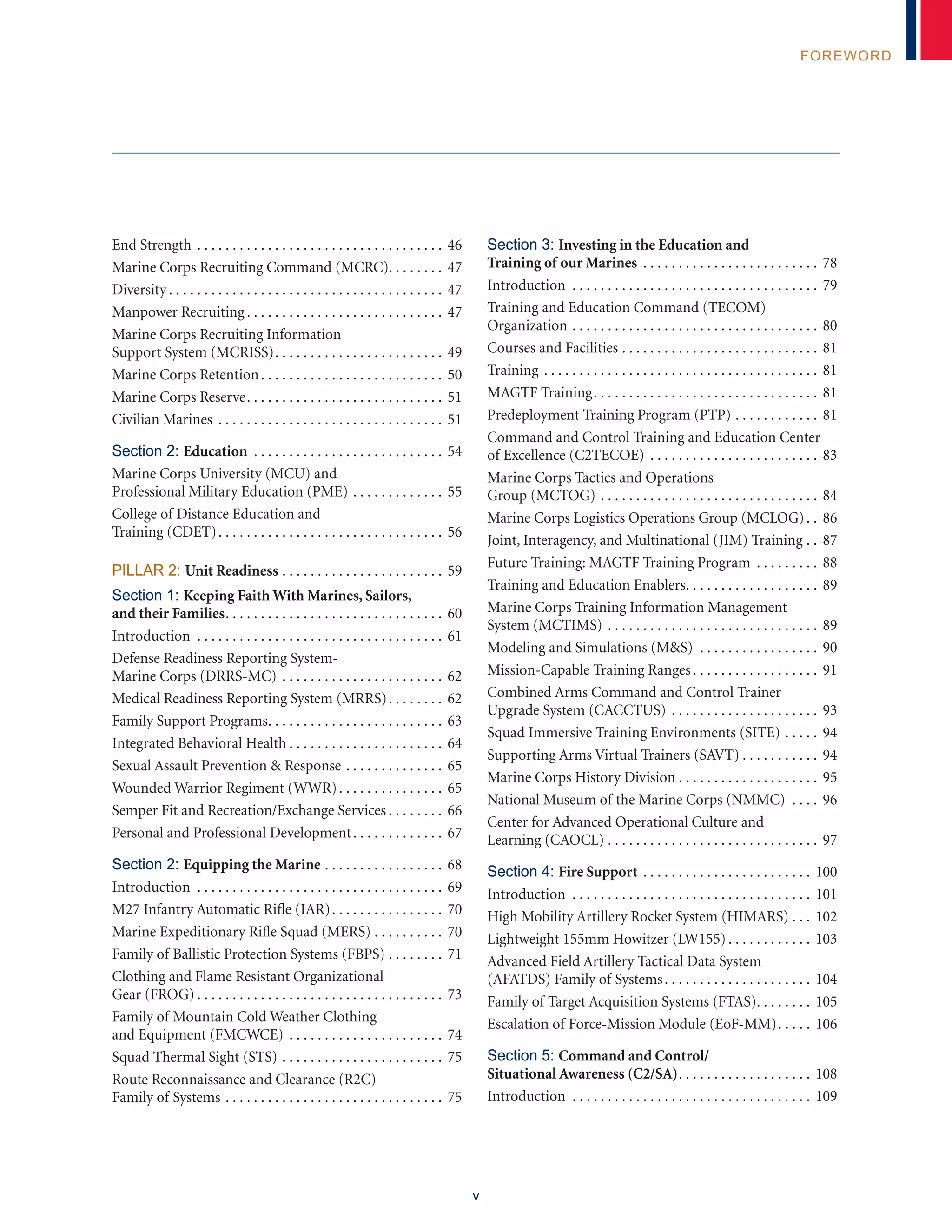 v
FOREWORD
End Strength. . . . . . . . . . . . . . . . . . . . . . . . . . . . . . . . . . . . 46
Marine Corps Recruiting Command (MCRC). . . . . . . . 47
Diversity. . . . . . . . . . . . . . . . . . . . . . . . . . . . . . . . . . . . . . . . 47
Manpower Recruiting. . . . . . . . . . . . . . . . . . . . . . . . . . . . . 47
Marine Corps Recruiting Information
Support System (MCRISS). . . . . . . . . . . . . . . . . . . . . . . . . 49
Marine Corps Retention. . . . . . . . . . . . . . . . . . . . . . . . . . . 50
Marine Corps Reserve. . . . . . . . . . . . . . . . . . . . . . . . . . . . . 51
Civilian Marines . . . . . . . . . . . . . . . . . . . . . . . . . . . . . . . . . 51
Section 2: Education . . . . . . . . . . . . . . . . . . . . . . . . . . . . 54
Marine Corps University (MCU) and
Professional Military Education (PME). . . . . . . . . . . . . . 55
College of Distance Education and
Training (CDET). . . . . . . . . . . . . . . . . . . . . . . . . . . . . . . . . 56
Pillar 2: Unit Readiness. . . . . . . . . . . . . . . . . . . . . . . . 59
Section 1: Keeping Faith With Marines, Sailors,
and their Families. . . . . . . . . . . . . . . . . . . . . . . . . . . . . . . . 60
Introduction . . . . . . . . . . . . . . . . . . . . . . . . . . . . . . . . . . . . 61
Defense Readiness Reporting System-
Marine Corps (DRRS-MC). . . . . . . . . . . . . . . . . . . . . . . . 62
Medical Readiness Reporting System (MRRS). . . . . . . . . 62
Family Support Programs. . . . . . . . . . . . . . . . . . . . . . . . . . 63
Integrated Behavioral Health. . . . . . . . . . . . . . . . . . . . . . . 64
Sexual Assault Prevention & Response. . . . . . . . . . . . . . . 65
Wounded Warrior Regiment (WWR). . . . . . . . . . . . . . . . 65
Semper Fit and Recreation/Exchange Services. . . . . . . . . 66
Personal and Professional Development. . . . . . . . . . . . . . 67
Section 2: Equipping the Marine. . . . . . . . . . . . . . . . . . 68
Introduction . . . . . . . . . . . . . . . . . . . . . . . . . . . . . . . . . . . . 69
M27 Infantry Automatic Rifle (IAR). . . . . . . . . . . . . . . . . 70
Marine Expeditionary Rifle Squad (MERS). . . . . . . . . . . 70
Family of Ballistic Protection Systems (FBPS). . . . . . . . . 71
Clothing and Flame Resistant Organizational
Gear (FROG). . . . . . . . . . . . . . . . . . . . . . . . . . . . . . . . . . . . 73
Family of Mountain Cold Weather Clothing
and Equipment (FMCWCE). . . . . . . . . . . . . . . . . . . . . . . 74
Squad Thermal Sight (STS). . . . . . . . . . . . . . . . . . . . . . . . 75
Route Reconnaissance and Clearance (R2C)
Family of Systems. . . . . . . . . . . . . . . . . . . . . . . . . . . . . . . . 75
Section 3: Investing in the Education and
Training of our Marines . . . . . . . . . . . . . . . . . . . . . . . . . . 78
Introduction . . . . . . . . . . . . . . . . . . . . . . . . . . . . . . . . . . . . 79
Training and Education Command (TECOM)
Organization. . . . . . . . . . . . . . . . . . . . . . . . . . . . . . . . . . . . 80
Courses and Facilities. . . . . . . . . . . . . . . . . . . . . . . . . . . . . 81
Training. . . . . . . . . . . . . . . . . . . . . . . . . . . . . . . . . . . . . . . . 81
MAGTF Training. . . . . . . . . . . . . . . . . . . . . . . . . . . . . . . . . 81
Predeployment Training Program (PTP). . . . . . . . . . . . . 81
Command and Control Training and Education Center
of Excellence (C2TECOE) . . . . . . . . . . . . . . . . . . . . . . . . . 83
Marine Corps Tactics and Operations
Group (MCTOG). . . . . . . . . . . . . . . . . . . . . . . . . . . . . . . . 84
Marine Corps Logistics Operations Group (MCLOG). . . 86
Joint, Interagency, and Multinational (JIM) Training. . . 87
Future Training: MAGTF Training Program . . . . . . . . . . 88
Training and Education Enablers. . . . . . . . . . . . . . . . . . . . 89
Marine Corps Training Information Management
System (MCTIMS). . . . . . . . . . . . . . . . . . . . . . . . . . . . . . . 89
Modeling and Simulations (M&S) . . . . . . . . . . . . . . . . . . 90
Mission-Capable Training Ranges. . . . . . . . . . . . . . . . . . . 91
Combined Arms Command and Control Trainer
Upgrade System (CACCTUS). . . . . . . . . . . . . . . . . . . . . . 93
Squad Immersive Training Environments (SITE). . . . . . 94
Supporting Arms Virtual Trainers (SAVT). . . . . . . . . . . . 94
Marine Corps History Division. . . . . . . . . . . . . . . . . . . . . 95
National Museum of the Marine Corps (NMMC) . . . . . 96
Center for Advanced Operational Culture and
Learning (CAOCL). . . . . . . . . . . . . . . . . . . . . . . . . . . . . . . 97
Section 4: Fire Support. . . . . . . . . . . . . . . . . . . . . . . . . 100
Introduction . . . . . . . . . . . . . . . . . . . . . . . . . . . . . . . . . . . 101
High Mobility Artillery Rocket System (HIMARS). . . . 102
Lightweight 155mm Howitzer (LW155). . . . . . . . . . . . . 103
Advanced Field Artillery Tactical Data System
(AFATDS) Family of Systems. . . . . . . . . . . . . . . . . . . . . . 104
Family of Target Acquisition Systems (FTAS). . . . . . . . . 105
Escalation of Force-Mission Module (EoF-MM). . . . . . 106
Section 5: Command and Control/
Situational Awareness (C2/SA). . . . . . . . . . . . . . . . . . . . 108
Introduction . . . . . . . . . . . . . . . . . . . . . . . . . . . . . . . . . . . 109
 