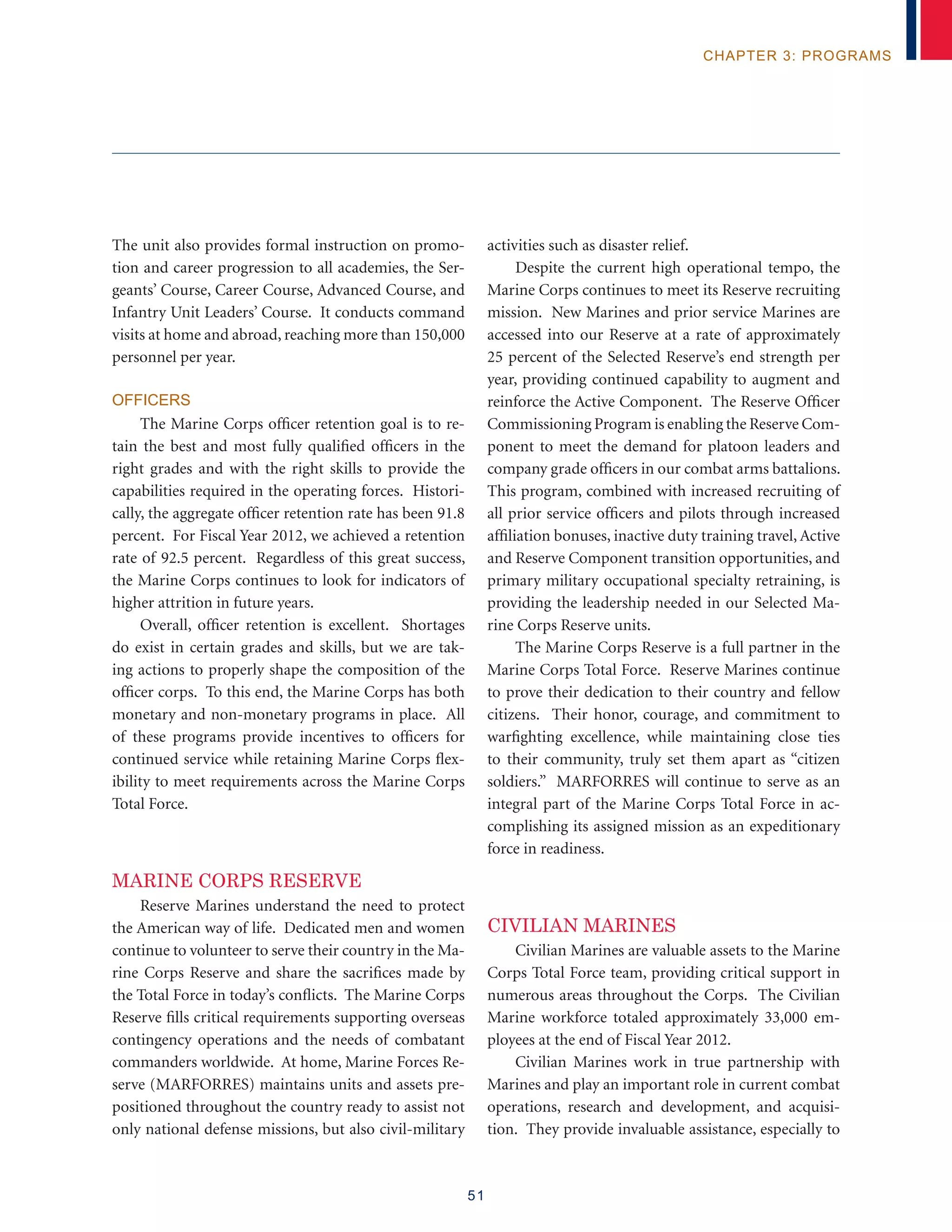 51
chapter 3: programs
The unit also provides formal instruction on promo-
tion and career progression to all academies, the Ser-
geants’ Course, Career Course, Advanced Course, and
Infantry Unit Leaders’ Course. It conducts command
visits at home and abroad, reaching more than 150,000
personnel per year.
Officers
The Marine Corps officer retention goal is to re-
tain the best and most fully qualified officers in the
right grades and with the right skills to provide the
capabilities required in the operating forces. Histori-
cally, the aggregate officer retention rate has been 91.8
percent. For Fiscal Year 2012, we achieved a retention
rate of 92.5 percent. Regardless of this great success,
the Marine Corps continues to look for indicators of
higher attrition in future years.
Overall, officer retention is excellent. Shortages
do exist in certain grades and skills, but we are tak-
ing actions to properly shape the composition of the
officer corps. To this end, the Marine Corps has both
monetary and non-monetary programs in place. All
of these programs provide incentives to officers for
continued service while retaining Marine Corps flex-
ibility to meet requirements across the Marine Corps
Total Force.
Marine Corps Reserve
Reserve Marines understand the need to protect
the American way of life. Dedicated men and women
continue to volunteer to serve their country in the Ma-
rine Corps Reserve and share the sacrifices made by
the Total Force in today’s conflicts. The Marine Corps
Reserve fills critical requirements supporting overseas
contingency operations and the needs of combatant
commanders worldwide. At home, Marine Forces Re-
serve (MARFORRES) maintains units and assets pre-
positioned throughout the country ready to assist not
only national defense missions, but also civil-military
activities such as disaster relief.
Despite the current high operational tempo, the
Marine Corps continues to meet its Reserve recruiting
mission. New Marines and prior service Marines are
accessed into our Reserve at a rate of approximately
25 percent of the Selected Reserve’s end strength per
year, providing continued capability to augment and
reinforce the Active Component. The Reserve Officer
Commissioning Program is enabling the Reserve Com-
ponent to meet the demand for platoon leaders and
company grade officers in our combat arms battalions.
This program, combined with increased recruiting of
all prior service officers and pilots through increased
affiliation bonuses, inactive duty training travel, Active
and Reserve Component transition opportunities, and
primary military occupational specialty retraining, is
providing the leadership needed in our Selected Ma-
rine Corps Reserve units.
The Marine Corps Reserve is a full partner in the
Marine Corps Total Force. Reserve Marines continue
to prove their dedication to their country and fellow
citizens. Their honor, courage, and commitment to
warfighting excellence, while maintaining close ties
to their community, truly set them apart as “citizen
soldiers.” MARFORRES will continue to serve as an
integral part of the Marine Corps Total Force in ac-
complishing its assigned mission as an expeditionary
force in readiness.
civilian marines
Civilian Marines are valuable assets to the Marine
Corps Total Force team, providing critical support in
numerous areas throughout the Corps. The Civilian
Marine workforce totaled approximately 33,000 em-
ployees at the end of Fiscal Year 2012.
Civilian Marines work in true partnership with
Marines and play an important role in current combat
operations, research and development, and acquisi-
tion. They provide invaluable assistance, especially to
 
