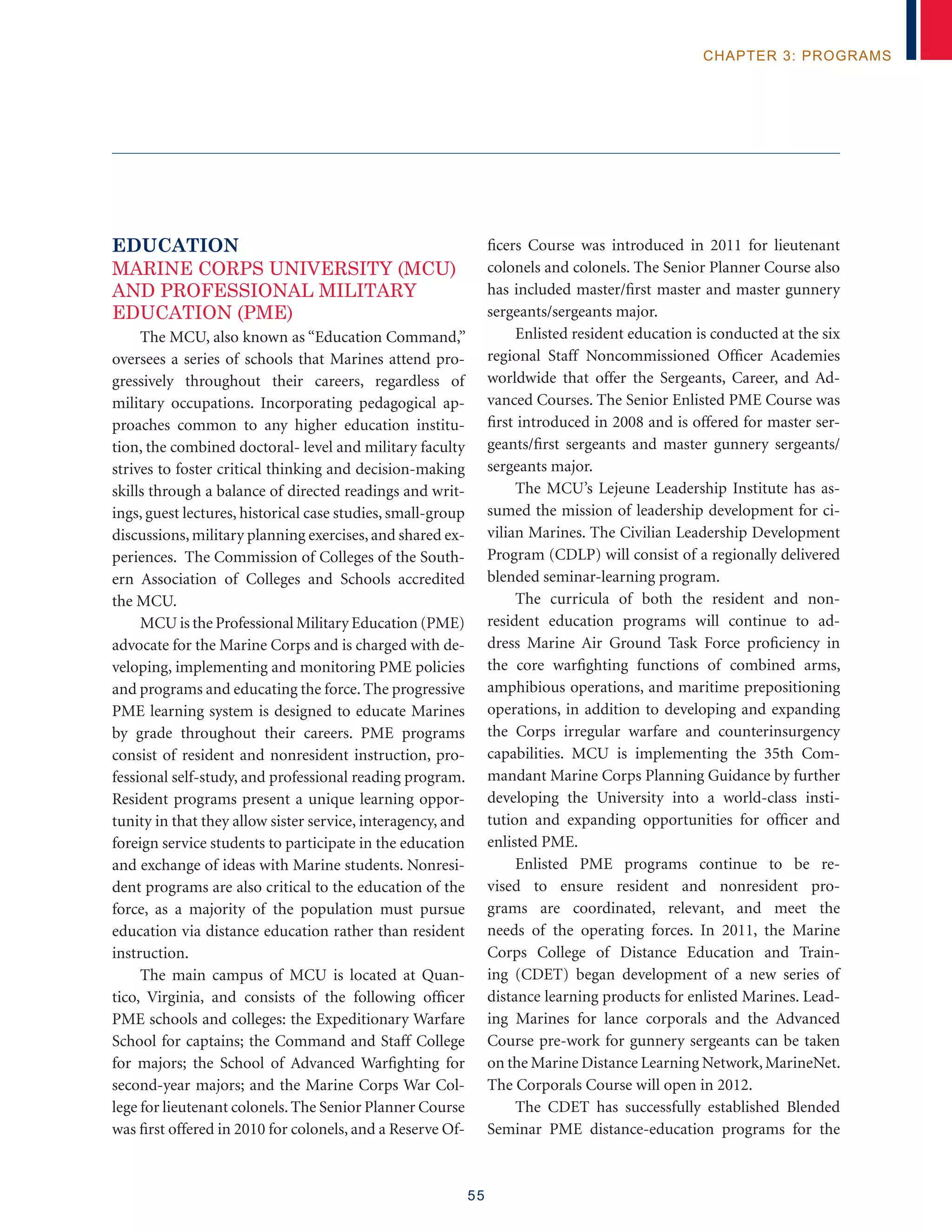 55
chapter 3: programs
EDUCATION
Marine Corps University (MCU)
and Professional Military
Education (PME)
The MCU, also known as “Education Command,”
oversees a series of schools that Marines attend pro-
gressively throughout their careers, regardless of
military occupations. Incorporating pedagogical ap-
proaches common to any higher education institu-
tion, the combined doctoral- level and military faculty
strives to foster critical thinking and decision-making
skills through a balance of directed readings and writ-
ings, guest lectures, historical case studies, small-group
discussions, military planning exercises, and shared ex-
periences. The Commission of Colleges of the South-
ern Association of Colleges and Schools accredited
the MCU.
MCU is the Professional Military Education (PME)
advocate for the Marine Corps and is charged with de-
veloping, implementing and monitoring PME policies
and programs and educating the force. The progressive
PME learning system is designed to educate Marines
by grade throughout their careers. PME programs
consist of resident and nonresident instruction, pro-
fessional self-study, and professional reading program.
Resident programs present a unique learning oppor-
tunity in that they allow sister service, interagency, and
foreign service students to participate in the education
and exchange of ideas with Marine students. Nonresi-
dent programs are also critical to the education of the
force, as a majority of the population must pursue
education via distance education rather than resident
instruction.
The main campus of MCU is located at Quan-
tico, Virginia, and consists of the following officer
PME schools and colleges: the Expeditionary Warfare
School for captains; the Command and Staff College
for majors; the School of Advanced Warfighting for
second-year majors; and the Marine Corps War Col-
lege for lieutenant colonels.The Senior Planner Course
was first offered in 2010 for colonels, and a Reserve Of-
ficers Course was introduced in 2011 for lieutenant
colonels and colonels. The Senior Planner Course also
has included master/first master and master gunnery
sergeants/sergeants major.
Enlisted resident education is conducted at the six
regional Staff Noncommissioned Officer Academies
worldwide that offer the Sergeants, Career, and Ad-
vanced Courses. The Senior Enlisted PME Course was
first introduced in 2008 and is offered for master ser-
geants/first sergeants and master gunnery sergeants/
sergeants major.
The MCU’s Lejeune Leadership Institute has as-
sumed the mission of leadership development for ci-
vilian Marines. The Civilian Leadership Development
Program (CDLP) will consist of a regionally delivered
blended seminar-learning program.
The curricula of both the resident and non-
resident education programs will continue to ad-
dress Marine Air Ground Task Force proficiency in
the core warfighting functions of combined arms,
amphibious operations, and maritime prepositioning
operations, in addition to developing and expanding
the Corps irregular warfare and counterinsurgency
capabilities. MCU is implementing the 35th Com-
mandant Marine Corps Planning Guidance by further
developing the University into a world-class insti-
tution and expanding opportunities for officer and
enlisted PME.
Enlisted PME programs continue to be re-
vised to ensure resident and nonresident pro-
grams are coordinated, relevant, and meet the
needs of the operating forces. In 2011, the Marine
Corps College of Distance Education and Train-
ing (CDET) began development of a new series of
distance learning products for enlisted Marines. Lead-
ing Marines for lance corporals and the Advanced
Course pre-work for gunnery sergeants can be taken
on the Marine Distance Learning Network,MarineNet.
The Corporals Course will open in 2012.
The CDET has successfully established Blended
Seminar PME distance-education programs for the
 