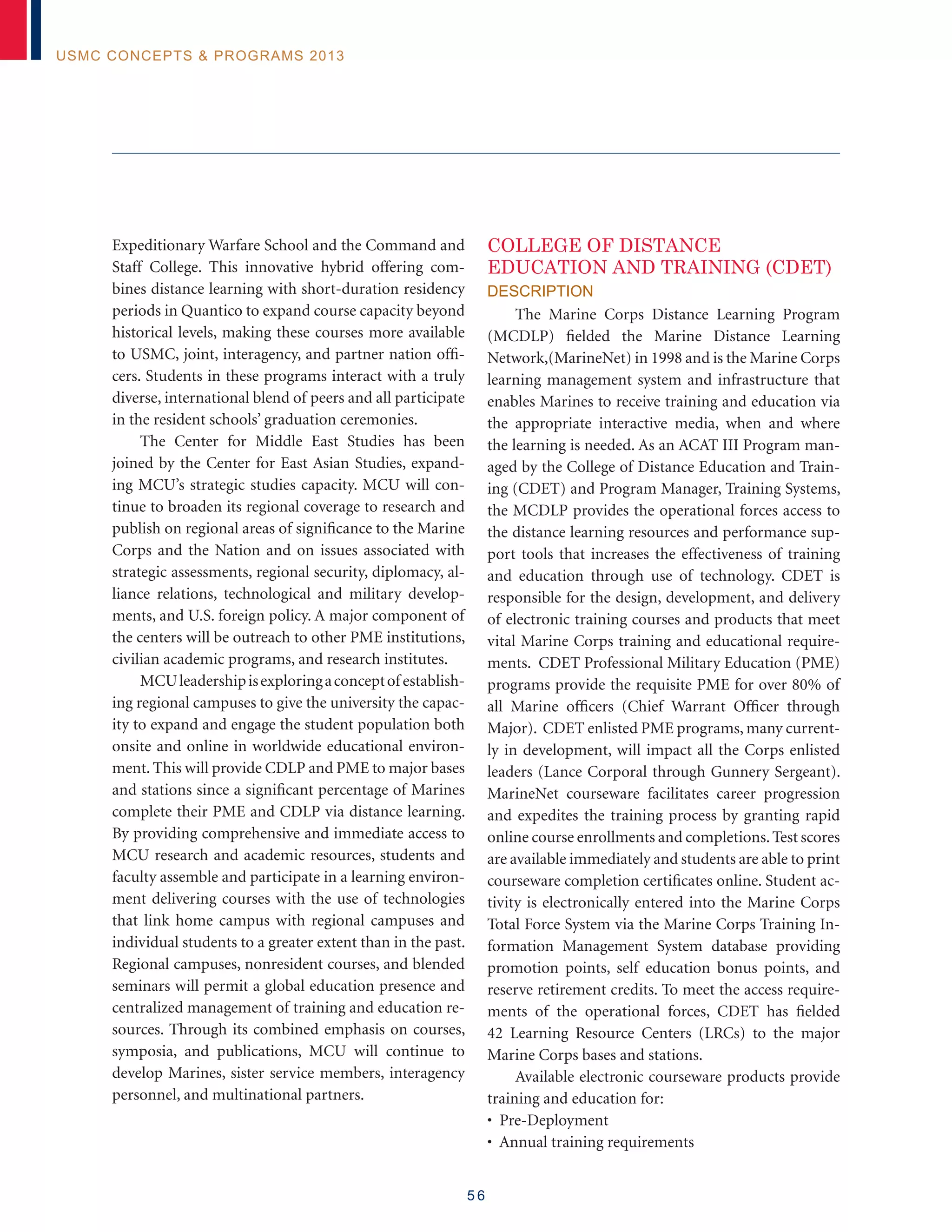 5 6
USMC Concepts  Programs 2013
Expeditionary Warfare School and the Command and
Staff College. This innovative hybrid offering com-
bines distance learning with short-duration residency
periods in Quantico to expand course capacity beyond
historical levels, making these courses more available
to USMC, joint, interagency, and partner nation offi-
cers. Students in these programs interact with a truly
diverse, international blend of peers and all participate
in the resident schools’ graduation ceremonies.
The Center for Middle East Studies has been
joined by the Center for East Asian Studies, expand-
ing MCU’s strategic studies capacity. MCU will con-
tinue to broaden its regional coverage to research and
publish on regional areas of significance to the Marine
Corps and the Nation and on issues associated with
strategic assessments, regional security, diplomacy, al-
liance relations, technological and military develop-
ments, and U.S. foreign policy. A major component of
the centers will be outreach to other PME institutions,
civilian academic programs, and research institutes.
MCUleadershipisexploringaconceptof establish-
ing regional campuses to give the university the capac-
ity to expand and engage the student population both
onsite and online in worldwide educational environ-
ment. This will provide CDLP and PME to major bases
and stations since a significant percentage of Marines
complete their PME and CDLP via distance learning.
By providing comprehensive and immediate access to
MCU research and academic resources, students and
faculty assemble and participate in a learning environ-
ment delivering courses with the use of technologies
that link home campus with regional campuses and
individual students to a greater extent than in the past.
Regional campuses, nonresident courses, and blended
seminars will permit a global education presence and
centralized management of training and education re-
sources. Through its combined emphasis on courses,
symposia, and publications, MCU will continue to
develop Marines, sister service members, interagency
personnel, and multinational partners.
COLLEGE OF DISTANCE
EDUCATION AND TRAINING (CDET)
Description
The Marine Corps Distance Learning Program
(MCDLP) fielded the Marine Distance Learning
Network,(MarineNet) in 1998 and is the Marine Corps
learning management system and infrastructure that
enables Marines to receive training and education via
the appropriate interactive media, when and where
the learning is needed. As an ACAT III Program man-
aged by the College of Distance Education and Train-
ing (CDET) and Program Manager, Training Systems,
the MCDLP provides the operational forces access to
the distance learning resources and performance sup-
port tools that increases the effectiveness of training
and education through use of technology. CDET is
responsible for the design, development, and delivery
of electronic training courses and products that meet
vital Marine Corps training and educational require-
ments. CDET Professional Military Education (PME)
programs provide the requisite PME for over 80% of
all Marine officers (Chief Warrant Officer through
Major). CDET enlisted PME programs, many current-
ly in development, will impact all the Corps enlisted
leaders (Lance Corporal through Gunnery Sergeant).
MarineNet courseware facilitates career progression
and expedites the training process by granting rapid
online course enrollments and completions.Test scores
are available immediately and students are able to print
courseware completion certificates online. Student ac-
tivity is electronically entered into the Marine Corps
Total Force System via the Marine Corps Training In-
formation Management System database providing
promotion points, self education bonus points, and
reserve retirement credits. To meet the access require-
ments of the operational forces, CDET has fielded
42 Learning Resource Centers (LRCs) to the major
Marine Corps bases and stations.
Available electronic courseware products provide
training and education for:
• Pre-Deployment
• Annual training requirements
 