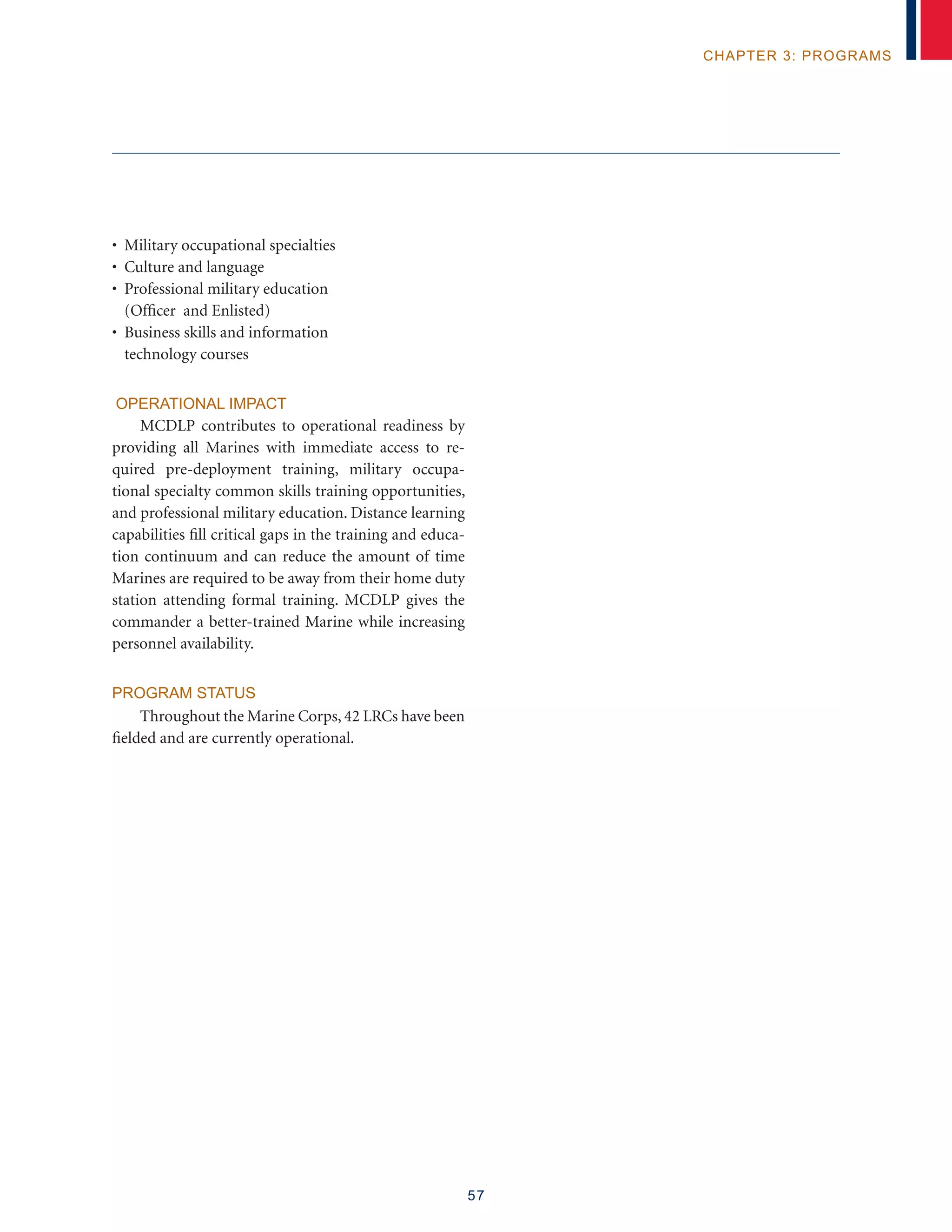 57
chapter 3: programs
• Military occupational specialties
• Culture and language
• Professional military education
(Officer and Enlisted)
• Business skills and information
technology courses
OPERATIONAL IMPACT
MCDLP contributes to operational readiness by
providing all Marines with immediate access to re-
quired pre-deployment training, military occupa-
tional specialty common skills training opportunities,
and professional military education. Distance learning
capabilities fill critical gaps in the training and educa-
tion continuum and can reduce the amount of time
Marines are required to be away from their home duty
station attending formal training. MCDLP gives the
commander a better-trained Marine while increasing
personnel availability.
PROGRAM STATUS
Throughout the Marine Corps, 42 LRCs have been
fielded and are currently operational.
 