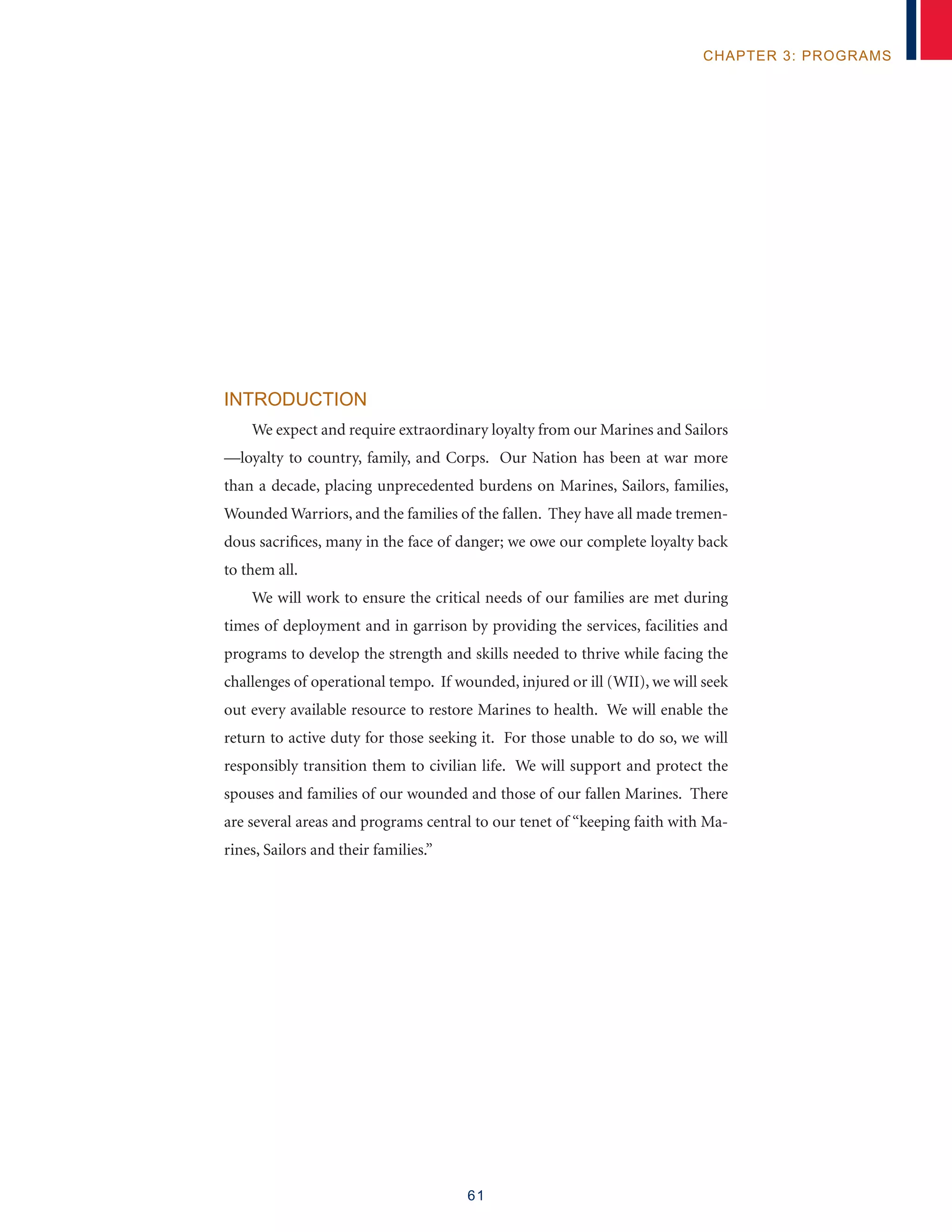 61
chapter 3: programs
Introduction
We expect and require extraordinary loyalty from our Marines and Sailors
—loyalty to country, family, and Corps. Our Nation has been at war more
than a decade, placing unprecedented burdens on Marines, Sailors, families,
Wounded Warriors, and the families of the fallen. They have all made tremen-
dous sacrifices, many in the face of danger; we owe our complete loyalty back
to them all.
We will work to ensure the critical needs of our families are met during
times of deployment and in garrison by providing the services, facilities and
programs to develop the strength and skills needed to thrive while facing the
challenges of operational tempo. If wounded, injured or ill (WII), we will seek
out every available resource to restore Marines to health. We will enable the
return to active duty for those seeking it. For those unable to do so, we will
responsibly transition them to civilian life. We will support and protect the
spouses and families of our wounded and those of our fallen Marines. There
are several areas and programs central to our tenet of “keeping faith with Ma-
rines, Sailors and their families.”
 