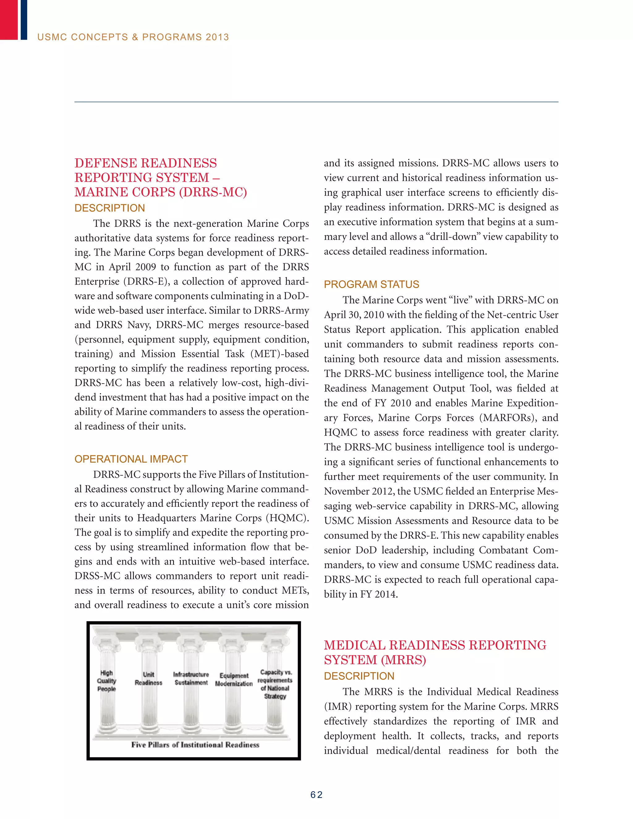 6 2
USMC Concepts  Programs 2013
DEFENSE READINESS
REPORTING SYSTEM –
MARINE CORPS (DRRS-MC)
Description
The DRRS is the next-generation Marine Corps
authoritative data systems for force readiness report-
ing. The Marine Corps began development of DRRS-
MC in April 2009 to function as part of the DRRS
Enterprise (DRRS-E), a collection of approved hard-
ware and software components culminating in a DoD-
wide web-based user interface. Similar to DRRS-Army
and DRRS Navy, DRRS-MC merges resource-based
(personnel, equipment supply, equipment condition,
training) and Mission Essential Task (MET)-based
reporting to simplify the readiness reporting process.
DRRS-MC has been a relatively low-cost, high-divi-
dend investment that has had a positive impact on the
ability of Marine commanders to assess the operation-
al readiness of their units.
Operational Impact
DRRS-MC supports the Five Pillars of Institution-
al Readiness construct by allowing Marine command-
ers to accurately and efficiently report the readiness of
their units to Headquarters Marine Corps (HQMC).
The goal is to simplify and expedite the reporting pro-
cess by using streamlined information flow that be-
gins and ends with an intuitive web-based interface.
DRSS-MC allows commanders to report unit readi-
ness in terms of resources, ability to conduct METs,
and overall readiness to execute a unit’s core mission
and its assigned missions. DRRS-MC allows users to
view current and historical readiness information us-
ing graphical user interface screens to efficiently dis-
play readiness information. DRRS-MC is designed as
an executive information system that begins at a sum-
mary level and allows a “drill-down” view capability to
access detailed readiness information.
Program Status
The Marine Corps went “live” with DRRS-MC on
April 30, 2010 with the fielding of the Net-centric User
Status Report application. This application enabled
unit commanders to submit readiness reports con-
taining both resource data and mission assessments.
The DRRS-MC business intelligence tool, the Marine
Readiness Management Output Tool, was fielded at
the end of FY 2010 and enables Marine Expedition-
ary Forces, Marine Corps Forces (MARFORs), and
HQMC to assess force readiness with greater clarity.
The DRRS-MC business intelligence tool is undergo-
ing a significant series of functional enhancements to
further meet requirements of the user community. In
November 2012, the USMC fielded an Enterprise Mes-
saging web-service capability in DRRS-MC, allowing
USMC Mission Assessments and Resource data to be
consumed by the DRRS-E. This new capability enables
senior DoD leadership, including Combatant Com-
manders, to view and consume USMC readiness data.
DRRS-MC is expected to reach full operational capa-
bility in FY 2014.
MEDICAL READINESS REPORTING
SYSTEM (MRRS)
Description
The MRRS is the Individual Medical Readiness
(IMR) reporting system for the Marine Corps. MRRS
effectively standardizes the reporting of IMR and
deployment health. It collects, tracks, and reports
individual medical/dental readiness for both the
TING SYSTEM – MARINE CORPS (DRRS-MC)
ation Marine Corps authoritative data systems for force
Corps began development of DRRS-MC in April 2009
RS Enterprise (DRRS-E), a collection of approved
onents culminating in a DoD-wide web-based user
and DRRS Navy, DRRS-MC merges resource-based
equipment condition, training) and Mission Essential
implify the readiness reporting process. DRRS-MC has
dividend investment that has had a positive impact on
s to assess the operational readiness of their units.
Pillars of Institutional Readiness construct by allowing
ely and efficiently report the readiness of their units to
MC). The goal is to simplify and expedite the reporting
formation flow
intuitive web-
MC allows
ness in terms
t METs, and
a unit’s core
ns. DRRS-MC
and historical
raphical user
ently display
C is designed
em that begins at a summary level and allows a “drill-
detailed readiness information.
 