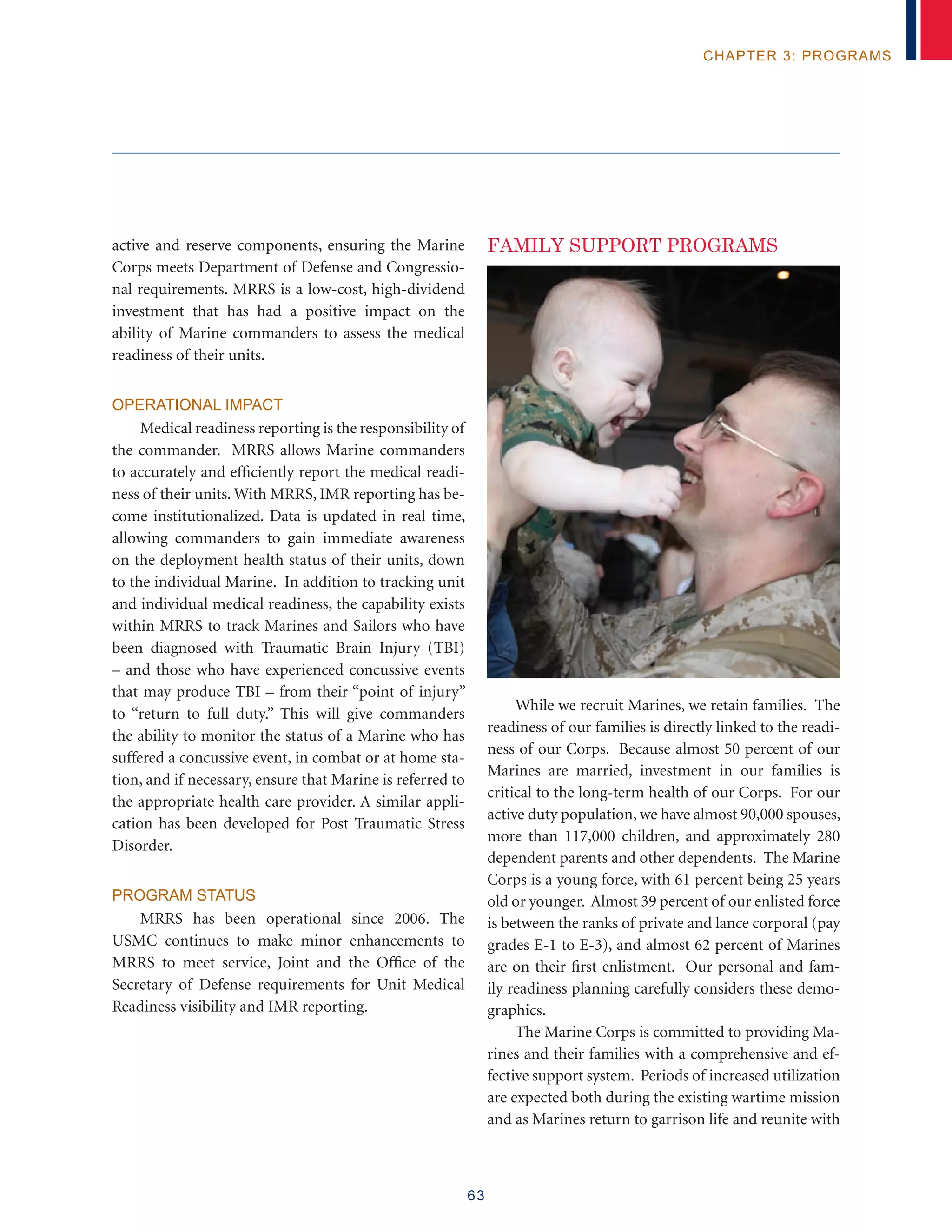 63
chapter 3: programs
active and reserve components, ensuring the Marine
Corps meets Department of Defense and Congressio-
nal requirements. MRRS is a low-cost, high-dividend
investment that has had a positive impact on the
ability of Marine commanders to assess the medical
readiness of their units.
Operational Impact
Medical readiness reporting is the responsibility of
the commander. MRRS allows Marine commanders
to accurately and efficiently report the medical readi-
ness of their units. With MRRS, IMR reporting has be-
come institutionalized. Data is updated in real time,
allowing commanders to gain immediate awareness
on the deployment health status of their units, down
to the individual Marine. In addition to tracking unit
and individual medical readiness, the capability exists
within MRRS to track Marines and Sailors who have
been diagnosed with Traumatic Brain Injury (TBI)
– and those who have experienced concussive events
that may produce TBI – from their “point of injury”
to “return to full duty.” This will give commanders
the ability to monitor the status of a Marine who has
suffered a concussive event, in combat or at home sta-
tion, and if necessary, ensure that Marine is referred to
the appropriate health care provider. A similar appli-
cation has been developed for Post Traumatic Stress
Disorder.
Program Status
MRRS has been operational since 2006. The
USMC continues to make minor enhancements to
MRRS to meet service, Joint and the Office of the
Secretary of Defense requirements for Unit Medical
Readiness visibility and IMR reporting.
FAMILY SUPPORT PROGRAMS
While we recruit Marines, we retain families. The
readiness of our families is directly linked to the readi-
ness of our Corps. Because almost 50 percent of our
Marines are married, investment in our families is
critical to the long-term health of our Corps. For our
active duty population, we have almost 90,000 spouses,
more than 117,000 children, and approximately 280
dependent parents and other dependents. The Marine
Corps is a young force, with 61 percent being 25 years
old or younger. Almost 39 percent of our enlisted force
is between the ranks of private and lance corporal (pay
grades E-1 to E-3), and almost 62 percent of Marines
are on their first enlistment. Our personal and fam-
ily readiness planning carefully considers these demo-
graphics.
The Marine Corps is committed to providing Ma-
rines and their families with a comprehensive and ef-
fective support system. Periods of increased utilization
are expected both during the existing wartime mission
and as Marines return to garrison life and reunite with
 