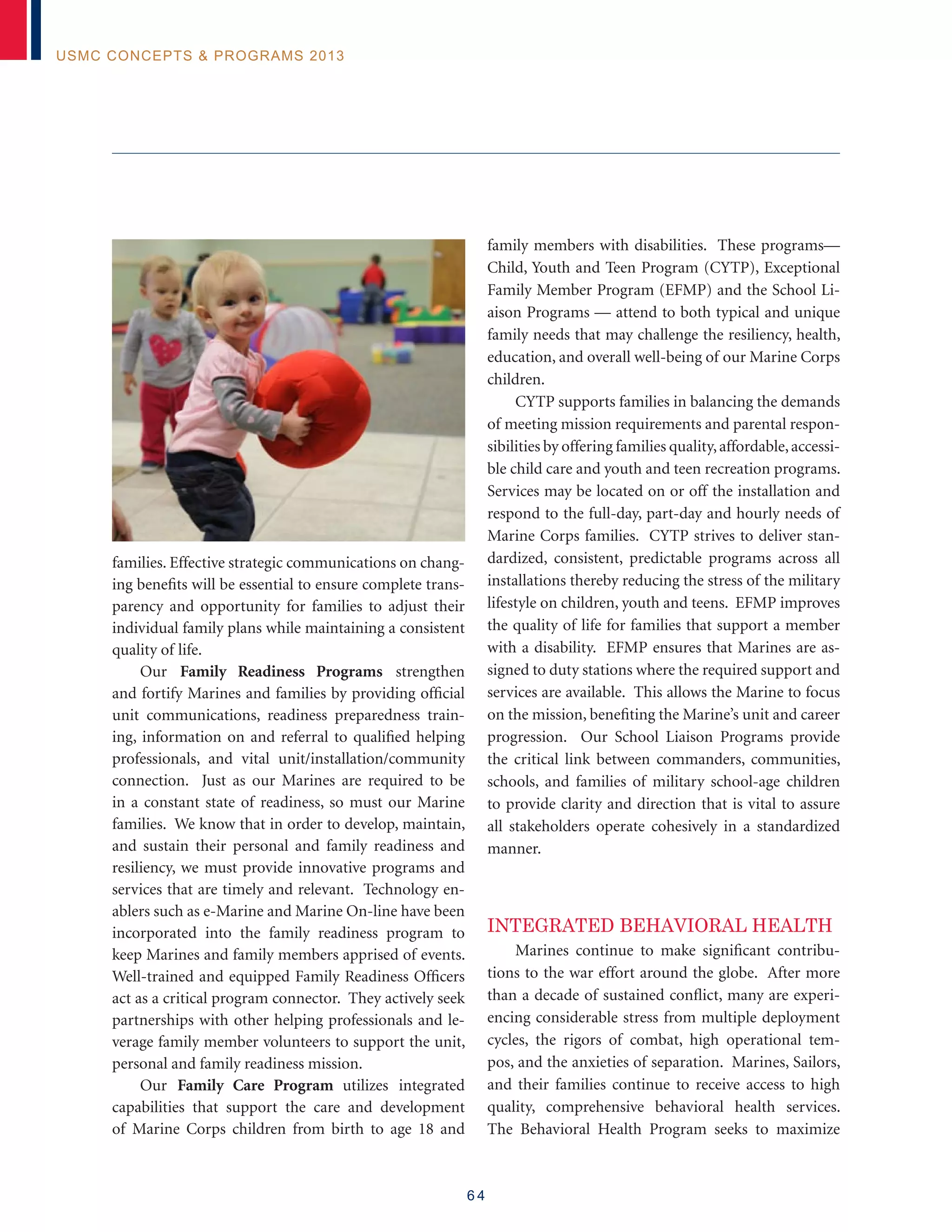 6 4
USMC Concepts  Programs 2013
families. Effective strategic communications on chang-
ing benefits will be essential to ensure complete trans-
parency and opportunity for families to adjust their
individual family plans while maintaining a consistent
quality of life.
Our Family Readiness Programs strengthen
and fortify Marines and families by providing official
unit communications, readiness preparedness train-
ing, information on and referral to qualified helping
professionals, and vital unit/installation/community
connection. Just as our Marines are required to be
in a constant state of readiness, so must our Marine
families. We know that in order to develop, maintain,
and sustain their personal and family readiness and
resiliency, we must provide innovative programs and
services that are timely and relevant. Technology en-
ablers such as e-Marine and Marine On-line have been
incorporated into the family readiness program to
keep Marines and family members apprised of events.
Well-trained and equipped Family Readiness Officers
act as a critical program connector. They actively seek
partnerships with other helping professionals and le-
verage family member volunteers to support the unit,
personal and family readiness mission.
Our Family Care Program utilizes integrated
capabilities that support the care and development
of Marine Corps children from birth to age 18 and
family members with disabilities. These programs—
Child, Youth and Teen Program (CYTP), Exceptional
Family Member Program (EFMP) and the School Li-
aison Programs — attend to both typical and unique
family needs that may challenge the resiliency, health,
education, and overall well-being of our Marine Corps
children.
CYTP supports families in balancing the demands
of meeting mission requirements and parental respon-
sibilities by offering families quality,affordable,accessi-
ble child care and youth and teen recreation programs.
Services may be located on or off the installation and
respond to the full-day, part-day and hourly needs of
Marine Corps families. CYTP strives to deliver stan-
dardized, consistent, predictable programs across all
installations thereby reducing the stress of the military
lifestyle on children, youth and teens. EFMP improves
the quality of life for families that support a member
with a disability. EFMP ensures that Marines are as-
signed to duty stations where the required support and
services are available. This allows the Marine to focus
on the mission, benefiting the Marine’s unit and career
progression. Our School Liaison Programs provide
the critical link between commanders, communities,
schools, and families of military school-age children
to provide clarity and direction that is vital to assure
all stakeholders operate cohesively in a standardized
manner.
Integrated Behavioral Health
Marines continue to make significant contribu-
tions to the war effort around the globe. After more
than a decade of sustained conflict, many are experi-
encing considerable stress from multiple deployment
cycles, the rigors of combat, high operational tem-
pos, and the anxieties of separation. Marines, Sailors,
and their families continue to receive access to high
quality, comprehensive behavioral health services.
The Behavioral Health Program seeks to maximize
 