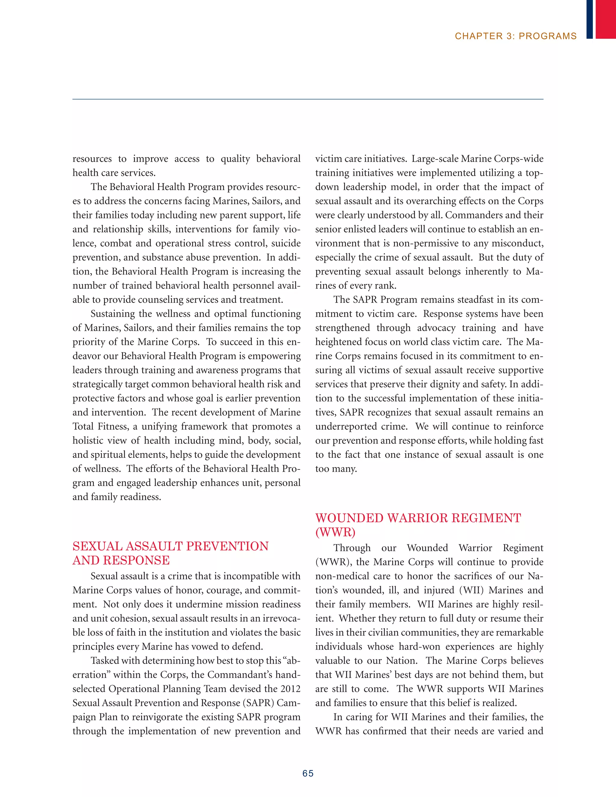 65
chapter 3: programs
resources to improve access to quality behavioral
health care services.
The Behavioral Health Program provides resourc-
es to address the concerns facing Marines, Sailors, and
their families today including new parent support, life
and relationship skills, interventions for family vio-
lence, combat and operational stress control, suicide
prevention, and substance abuse prevention. In addi-
tion, the Behavioral Health Program is increasing the
number of trained behavioral health personnel avail-
able to provide counseling services and treatment.
Sustaining the wellness and optimal functioning
of Marines, Sailors, and their families remains the top
priority of the Marine Corps. To succeed in this en-
deavor our Behavioral Health Program is empowering
leaders through training and awareness programs that
strategically target common behavioral health risk and
protective factors and whose goal is earlier prevention
and intervention. The recent development of Marine
Total Fitness, a unifying framework that promotes a
holistic view of health including mind, body, social,
and spiritual elements, helps to guide the development
of wellness. The efforts of the Behavioral Health Pro-
gram and engaged leadership enhances unit, personal
and family readiness.
SEXUAL ASSAULT PREVENTION
AND RESPONSE
Sexual assault is a crime that is incompatible with
Marine Corps values of honor, courage, and commit-
ment. Not only does it undermine mission readiness
and unit cohesion, sexual assault results in an irrevoca-
ble loss of faith in the institution and violates the basic
principles every Marine has vowed to defend.
Tasked with determining how best to stop this“ab-
erration” within the Corps, the Commandant’s hand-
selected Operational Planning Team devised the 2012
Sexual Assault Prevention and Response (SAPR) Cam-
paign Plan to reinvigorate the existing SAPR program
through the implementation of new prevention and
victim care initiatives. Large-scale Marine Corps-wide
training initiatives were implemented utilizing a top-
down leadership model, in order that the impact of
sexual assault and its overarching effects on the Corps
were clearly understood by all. Commanders and their
senior enlisted leaders will continue to establish an en-
vironment that is non-permissive to any misconduct,
especially the crime of sexual assault. But the duty of
preventing sexual assault belongs inherently to Ma-
rines of every rank.
The SAPR Program remains steadfast in its com-
mitment to victim care. Response systems have been
strengthened through advocacy training and have
heightened focus on world class victim care. The Ma-
rine Corps remains focused in its commitment to en-
suring all victims of sexual assault receive supportive
services that preserve their dignity and safety. In addi-
tion to the successful implementation of these initia-
tives, SAPR recognizes that sexual assault remains an
underreported crime. We will continue to reinforce
our prevention and response efforts, while holding fast
to the fact that one instance of sexual assault is one
too many.
Wounded Warrior Regiment
(WWR)
Through our Wounded Warrior Regiment
(WWR), the Marine Corps will continue to provide
non-medical care to honor the sacrifices of our Na-
tion’s wounded, ill, and injured (WII) Marines and
their family members. WII Marines are highly resil-
ient. Whether they return to full duty or resume their
lives in their civilian communities, they are remarkable
individuals whose hard-won experiences are highly
valuable to our Nation. The Marine Corps believes
that WII Marines’ best days are not behind them, but
are still to come. The WWR supports WII Marines
and families to ensure that this belief is realized.
In caring for WII Marines and their families, the
WWR has confirmed that their needs are varied and
 