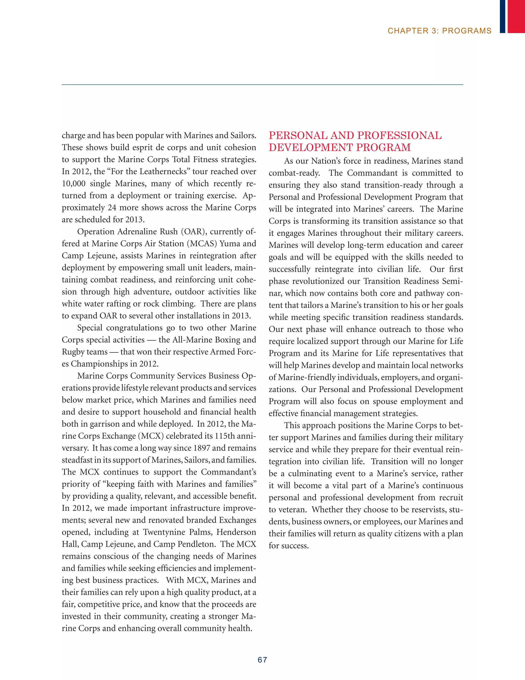 67
chapter 3: programs
charge and has been popular with Marines and Sailors.
These shows build esprit de corps and unit cohesion
to support the Marine Corps Total Fitness strategies.
In 2012, the “For the Leathernecks” tour reached over
10,000 single Marines, many of which recently re-
turned from a deployment or training exercise. Ap-
proximately 24 more shows across the Marine Corps
are scheduled for 2013.
Operation Adrenaline Rush (OAR), currently of-
fered at Marine Corps Air Station (MCAS) Yuma and
Camp Lejeune, assists Marines in reintegration after
deployment by empowering small unit leaders, main-
taining combat readiness, and reinforcing unit cohe-
sion through high adventure, outdoor activities like
white water rafting or rock climbing. There are plans
to expand OAR to several other installations in 2013.
Special congratulations go to two other Marine
Corps special activities — the All-Marine Boxing and
Rugby teams — that won their respective Armed Forc-
es Championships in 2012.
Marine Corps Community Services Business Op-
erations provide lifestyle relevant products and services
below market price, which Marines and families need
and desire to support household and financial health
both in garrison and while deployed. In 2012, the Ma-
rine Corps Exchange (MCX) celebrated its 115th anni-
versary. It has come a long way since 1897 and remains
steadfast in its support of Marines,Sailors,and families.
The MCX continues to support the Commandant’s
priority of “keeping faith with Marines and families”
by providing a quality, relevant, and accessible benefit.
In 2012, we made important infrastructure improve-
ments; several new and renovated branded Exchanges
opened, including at Twentynine Palms, Henderson
Hall, Camp Lejeune, and Camp Pendleton. The MCX
remains conscious of the changing needs of Marines
and families while seeking efficiencies and implement-
ing best business practices. With MCX, Marines and
their families can rely upon a high quality product, at a
fair, competitive price, and know that the proceeds are
invested in their community, creating a stronger Ma-
rine Corps and enhancing overall community health.
PERSONAL AND PROFESSIONAL
DEVELOPMENT PROGRAM
As our Nation’s force in readiness, Marines stand
combat-ready. The Commandant is committed to
ensuring they also stand transition-ready through a
Personal and Professional Development Program that
will be integrated into Marines’ careers. The Marine
Corps is transforming its transition assistance so that
it engages Marines throughout their military careers.
Marines will develop long-term education and career
goals and will be equipped with the skills needed to
successfully reintegrate into civilian life. Our first
phase revolutionized our Transition Readiness Semi-
nar, which now contains both core and pathway con-
tent that tailors a Marine’s transition to his or her goals
while meeting specific transition readiness standards.
Our next phase will enhance outreach to those who
require localized support through our Marine for Life
Program and its Marine for Life representatives that
will help Marines develop and maintain local networks
of Marine-friendly individuals, employers, and organi-
zations. Our Personal and Professional Development
Program will also focus on spouse employment and
effective financial management strategies.
This approach positions the Marine Corps to bet-
ter support Marines and families during their military
service and while they prepare for their eventual rein-
tegration into civilian life. Transition will no longer
be a culminating event to a Marine’s service, rather
it will become a vital part of a Marine’s continuous
personal and professional development from recruit
to veteran. Whether they choose to be reservists, stu-
dents, business owners, or employees, our Marines and
their families will return as quality citizens with a plan
for success.
 