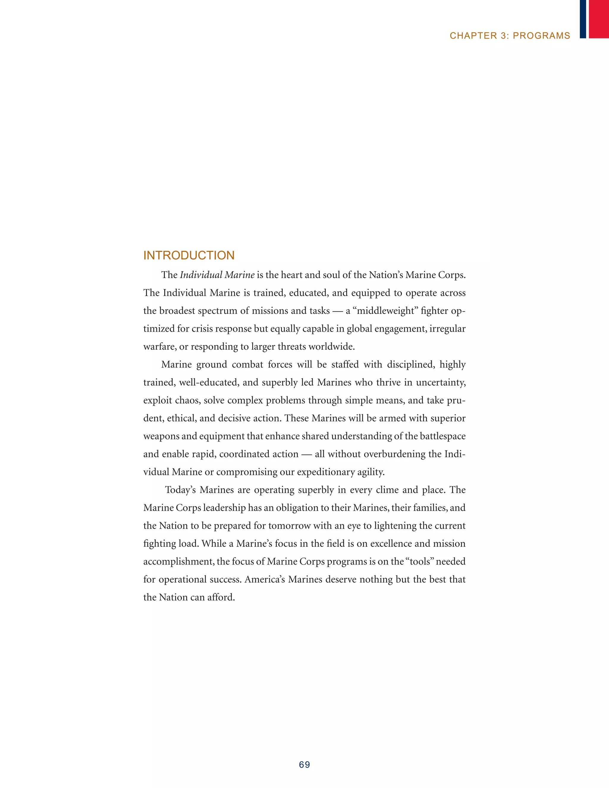 69
chapter 3: programs
Introduction
The Individual Marine is the heart and soul of the Nation’s Marine Corps.
The Individual Marine is trained, educated, and equipped to operate across
the broadest spectrum of missions and tasks — a “middleweight” fighter op-
timized for crisis response but equally capable in global engagement, irregular
warfare, or responding to larger threats worldwide.
Marine ground combat forces will be staffed with disciplined, highly
trained, well-educated, and superbly led Marines who thrive in uncertainty,
exploit chaos, solve complex problems through simple means, and take pru-
dent, ethical, and decisive action. These Marines will be armed with superior
weapons and equipment that enhance shared understanding of the battlespace
and enable rapid, coordinated action — all without overburdening the Indi-
vidual Marine or compromising our expeditionary agility.
Today’s Marines are operating superbly in every clime and place. The
Marine Corps leadership has an obligation to their Marines, their families, and
the Nation to be prepared for tomorrow with an eye to lightening the current
fighting load. While a Marine’s focus in the field is on excellence and mission
accomplishment, the focus of Marine Corps programs is on the“tools”needed
for operational success. America’s Marines deserve nothing but the best that
the Nation can afford.
 