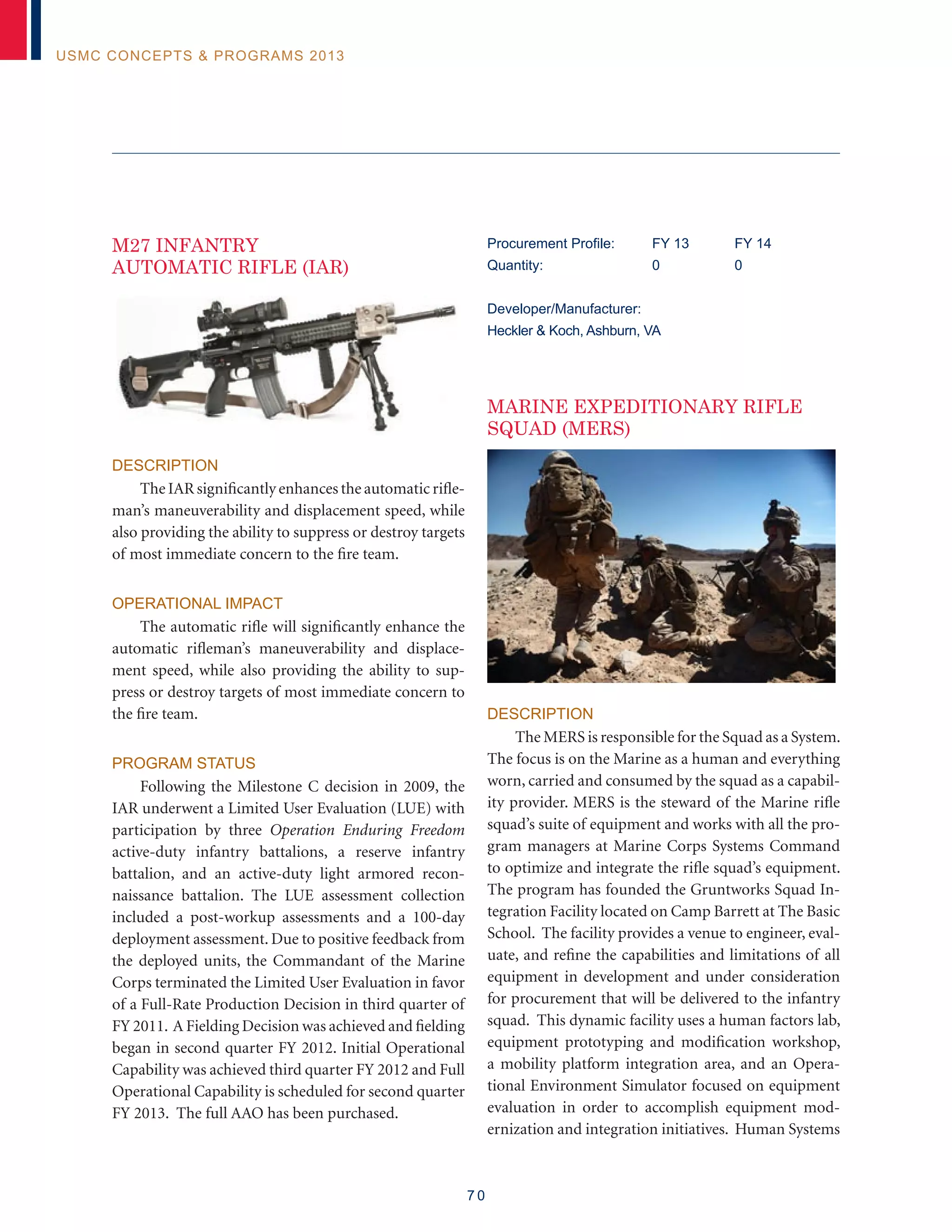 7 0
USMC Concepts  Programs 2013
M27 INFANTRY
AUTOMATIC RIFLE (IAR)
Description
The IAR significantly enhances the automatic rifle-
man’s maneuverability and displacement speed, while
also providing the ability to suppress or destroy targets
of most immediate concern to the fire team.
Operational Impact
The automatic rifle will significantly enhance the
automatic rifleman’s maneuverability and displace-
ment speed, while also providing the ability to sup-
press or destroy targets of most immediate concern to
the fire team.
Program Status
Following the Milestone C decision in 2009, the
IAR underwent a Limited User Evaluation (LUE) with
participation by three Operation Enduring Freedom
active-duty infantry battalions, a reserve infantry
battalion, and an active-duty light armored recon-
naissance battalion. The LUE assessment collection
included a post-workup assessments and a 100-day
deployment assessment. Due to positive feedback from
the deployed units, the Commandant of the Marine
Corps terminated the Limited User Evaluation in favor
of a Full-Rate Production Decision in third quarter of
FY 2011. A Fielding Decision was achieved and fielding
began in second quarter FY 2012. Initial Operational
Capability was achieved third quarter FY 2012 and Full
Operational Capability is scheduled for second quarter
FY 2013. The full AAO has been purchased.
Procurement Profile:	 FY 13	 FY 14
Quantity: 	 0 	 0
Developer/Manufacturer:
Heckler  Koch, Ashburn, VA
MARINE EXPEDITIONARY RIFLE
SQUAD (MERS)
Description
The MERS is responsible for the Squad as a System.
The focus is on the Marine as a human and everything
worn, carried and consumed by the squad as a capabil-
ity provider. MERS is the steward of the Marine rifle
squad’s suite of equipment and works with all the pro-
gram managers at Marine Corps Systems Command
to optimize and integrate the rifle squad’s equipment.
The program has founded the Gruntworks Squad In-
tegration Facility located on Camp Barrett at The Basic
School. The facility provides a venue to engineer, eval-
uate, and refine the capabilities and limitations of all
equipment in development and under consideration
for procurement that will be delivered to the infantry
squad. This dynamic facility uses a human factors lab,
equipment prototyping and modification workshop,
a mobility platform integration area, and an Opera-
tional Environment Simulator focused on equipment
evaluation in order to accomplish equipment mod-
ernization and integration initiatives. Human Systems
 